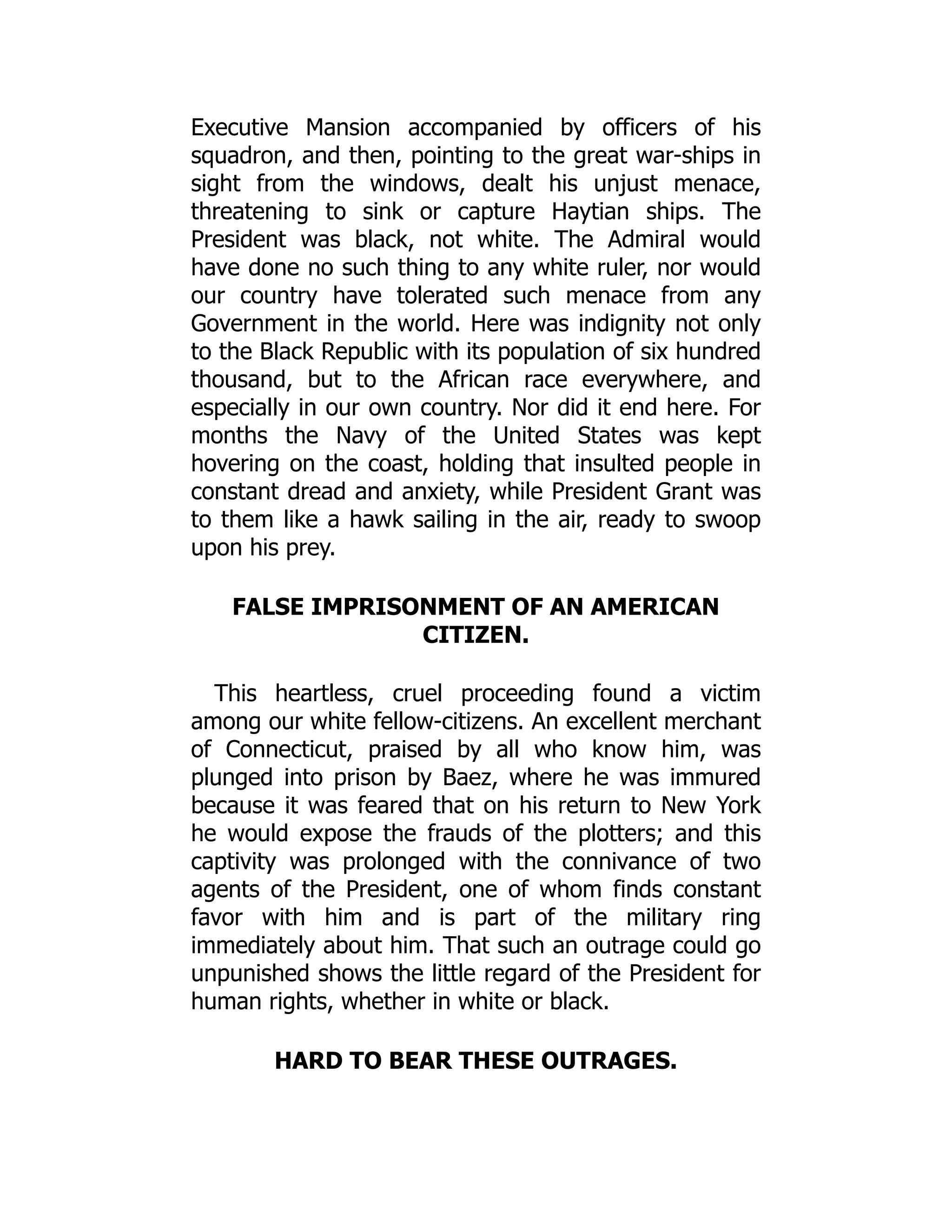 Executive Mansion accompanied by officers of his
squadron, and then, pointing to the great war-ships in
sight from the windows, dealt his unjust menace,
threatening to sink or capture Haytian ships. The
President was black, not white. The Admiral would
have done no such thing to any white ruler, nor would
our country have tolerated such menace from any
Government in the world. Here was indignity not only
to the Black Republic with its population of six hundred
thousand, but to the African race everywhere, and
especially in our own country. Nor did it end here. For
months the Navy of the United States was kept
hovering on the coast, holding that insulted people in
constant dread and anxiety, while President Grant was
to them like a hawk sailing in the air, ready to swoop
upon his prey.
FALSE IMPRISONMENT OF AN AMERICAN
CITIZEN.
This heartless, cruel proceeding found a victim
among our white fellow-citizens. An excellent merchant
of Connecticut, praised by all who know him, was
plunged into prison by Baez, where he was immured
because it was feared that on his return to New York
he would expose the frauds of the plotters; and this
captivity was prolonged with the connivance of two
agents of the President, one of whom finds constant
favor with him and is part of the military ring
immediately about him. That such an outrage could go
unpunished shows the little regard of the President for
human rights, whether in white or black.
HARD TO BEAR THESE OUTRAGES.
 