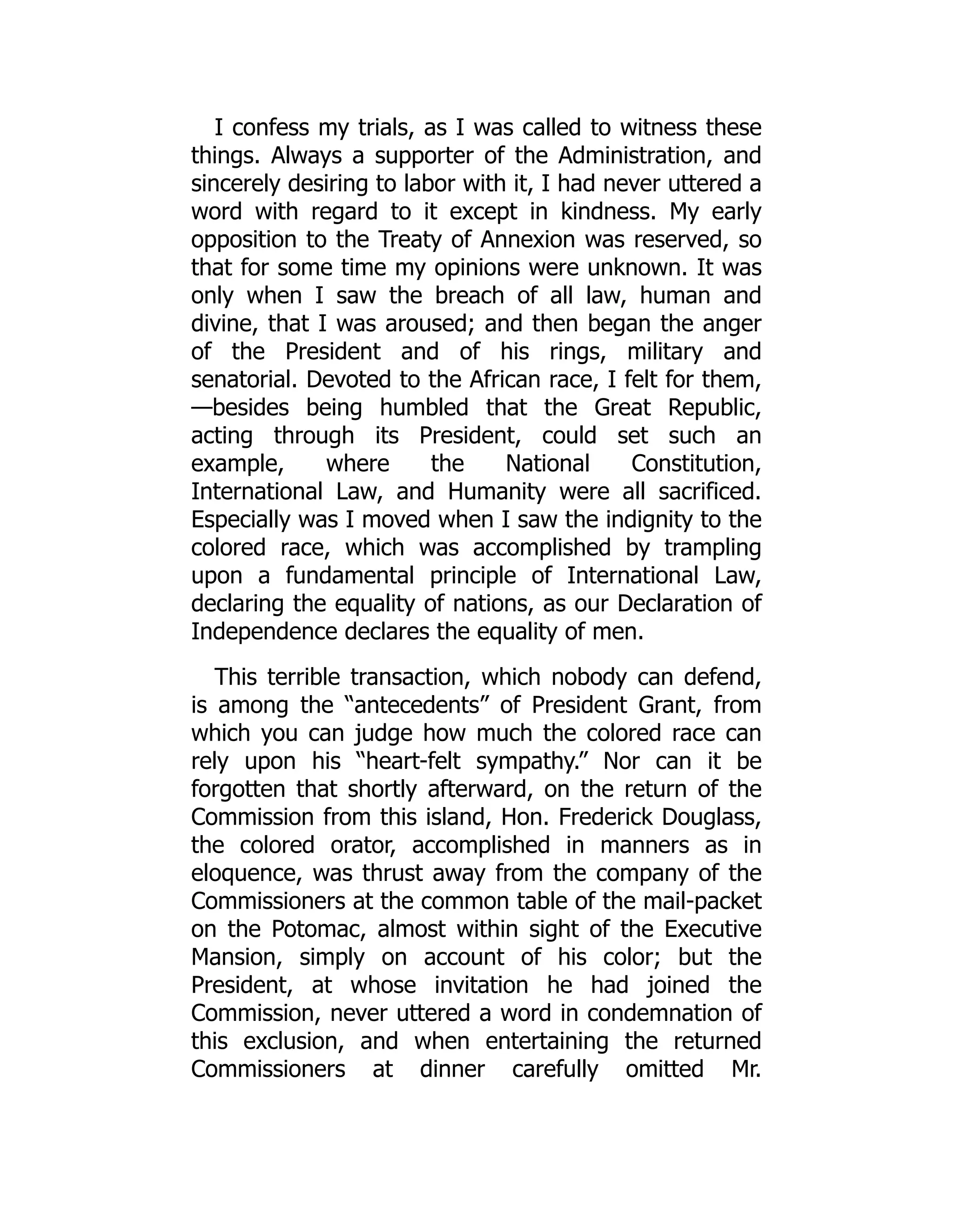 I confess my trials, as I was called to witness these
things. Always a supporter of the Administration, and
sincerely desiring to labor with it, I had never uttered a
word with regard to it except in kindness. My early
opposition to the Treaty of Annexion was reserved, so
that for some time my opinions were unknown. It was
only when I saw the breach of all law, human and
divine, that I was aroused; and then began the anger
of the President and of his rings, military and
senatorial. Devoted to the African race, I felt for them,
—besides being humbled that the Great Republic,
acting through its President, could set such an
example, where the National Constitution,
International Law, and Humanity were all sacrificed.
Especially was I moved when I saw the indignity to the
colored race, which was accomplished by trampling
upon a fundamental principle of International Law,
declaring the equality of nations, as our Declaration of
Independence declares the equality of men.
This terrible transaction, which nobody can defend,
is among the “antecedents” of President Grant, from
which you can judge how much the colored race can
rely upon his “heart-felt sympathy.” Nor can it be
forgotten that shortly afterward, on the return of the
Commission from this island, Hon. Frederick Douglass,
the colored orator, accomplished in manners as in
eloquence, was thrust away from the company of the
Commissioners at the common table of the mail-packet
on the Potomac, almost within sight of the Executive
Mansion, simply on account of his color; but the
President, at whose invitation he had joined the
Commission, never uttered a word in condemnation of
this exclusion, and when entertaining the returned
Commissioners at dinner carefully omitted Mr.
 