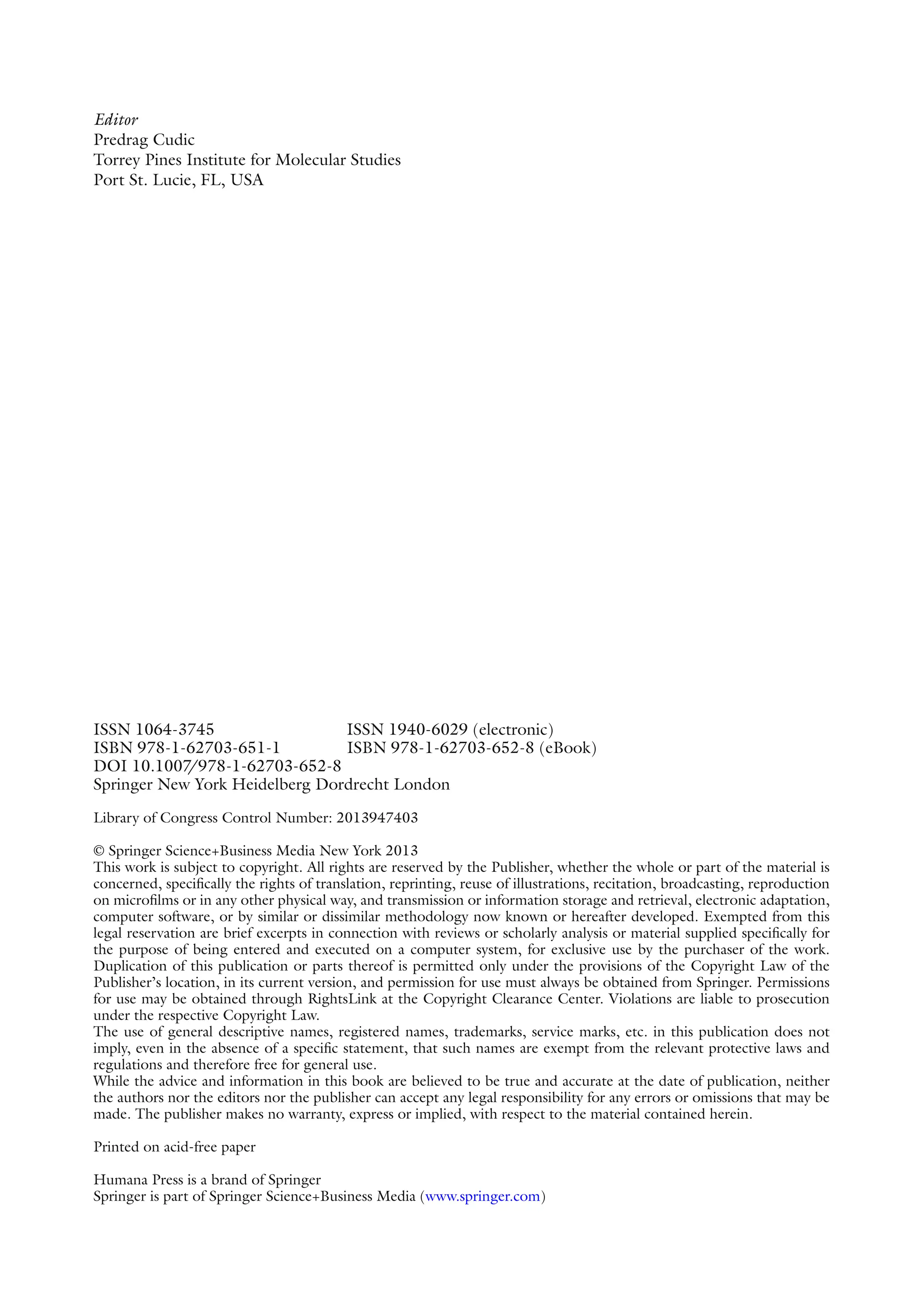ISSN 1064-3745 ISSN 1940-6029 (electronic)
ISBN 978-1-62703-651-1 ISBN 978-1-62703-652-8 (eBook)
DOI 10.1007
/978-1-62703-652-8
Springer New York Heidelberg Dordrecht London
Library of Congress Control Number: 2013947403
© Springer Science+Business Media New York 2013
This work is subject to copyright. All rights are reserved by the Publisher, whether the whole or part of the material is
concerned, specifically the rights of translation, reprinting, reuse of illustrations, recitation, broadcasting, reproduction
on microfilms or in any other physical way, and transmission or information storage and retrieval, electronic adaptation,
computer software, or by similar or dissimilar methodology now known or hereafter developed. Exempted from this
legal reservation are brief excerpts in connection with reviews or scholarly analysis or material supplied specifically for
the purpose of being entered and executed on a computer system, for exclusive use by the purchaser of the work.
Duplication of this publication or parts thereof is permitted only under the provisions of the Copyright Law of the
Publisher’s location, in its current version, and permission for use must always be obtained from Springer. Permissions
for use may be obtained through RightsLink at the Copyright Clearance Center. Violations are liable to prosecution
under the respective Copyright Law.
The use of general descriptive names, registered names, trademarks, service marks, etc. in this publication does not
imply, even in the absence of a specific statement, that such names are exempt from the relevant protective laws and
regulations and therefore free for general use.
While the advice and information in this book are believed to be true and accurate at the date of publication, neither
the authors nor the editors nor the publisher can accept any legal responsibility for any errors or omissions that may be
made. The publisher makes no warranty, express or implied, with respect to the material contained herein.
Printed on acid-free paper
Humana Press is a brand of Springer
Springer is part of Springer Science+Business Media (www.springer.com)
Editor
Predrag Cudic
Torrey Pines Institute for Molecular Studies
Port St. Lucie, FL, USA
 