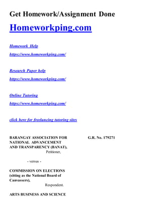 Get Homework/Assignment Done
Homeworkping.com
Homework Help
https://www.homeworkping.com/
Research Paper help
https://www.homeworkping.com/
Online Tutoring
https://www.homeworkping.com/
click here for freelancing tutoring sites
BARANGAY ASSOCIATION FOR G.R. No. 179271
NATIONAL ADVANCEMENT
AND TRANSPARENCY (BANAT),
Petitioner,
- versus -
COMMISSION ON ELECTIONS
(sitting as the National Board of
Canvassers),
Respondent.
ARTS BUSINESS AND SCIENCE
 