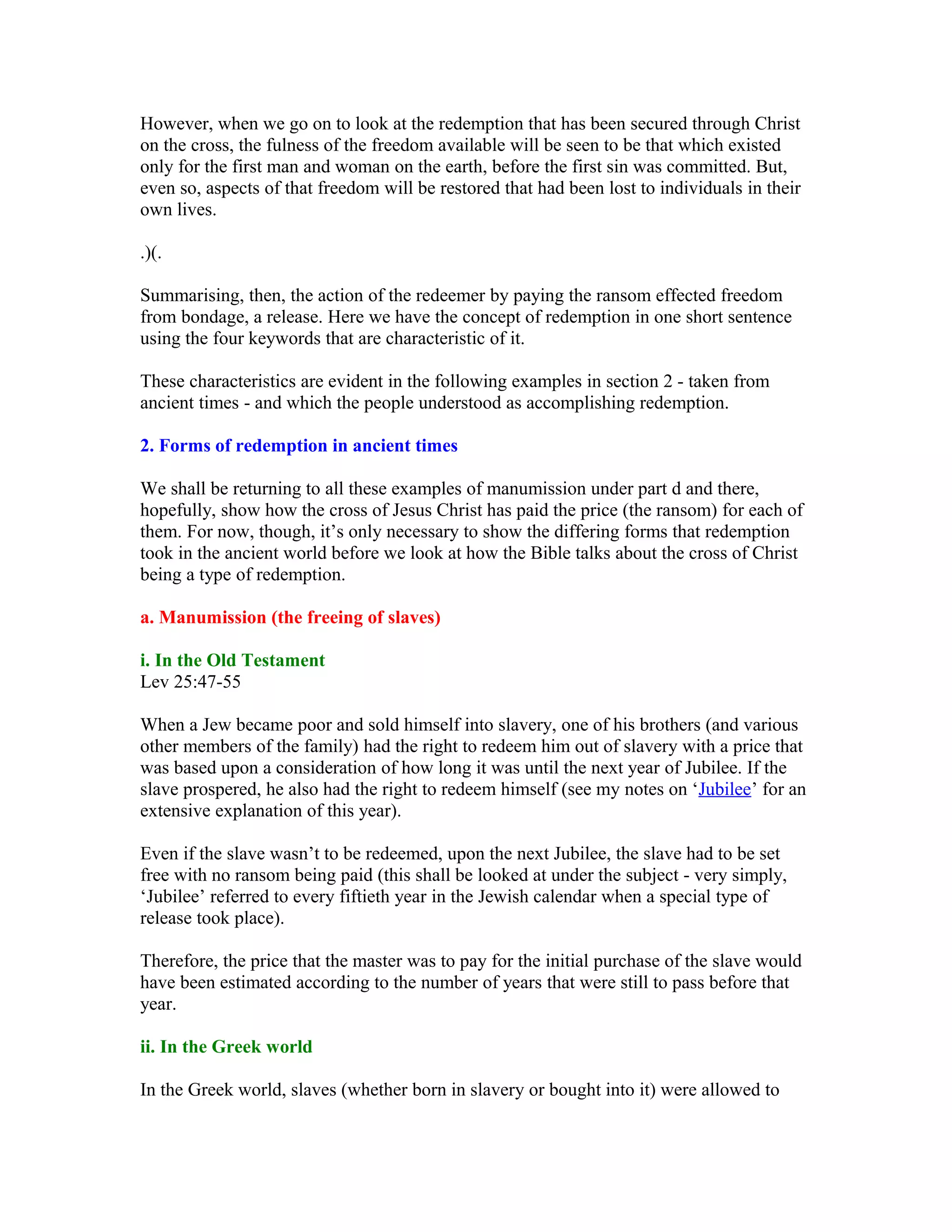 However, when we go on to look at the redemption that has been secured through Christ
on the cross, the fulness of the freedom available will be seen to be that which existed
only for the first man and woman on the earth, before the first sin was committed. But,
even so, aspects of that freedom will be restored that had been lost to individuals in their
own lives.
.)(.
Summarising, then, the action of the redeemer by paying the ransom effected freedom
from bondage, a release. Here we have the concept of redemption in one short sentence
using the four keywords that are characteristic of it.
These characteristics are evident in the following examples in section 2 - taken from
ancient times - and which the people understood as accomplishing redemption.
2. Forms of redemption in ancient times
We shall be returning to all these examples of manumission under part d and there,
hopefully, show how the cross of Jesus Christ has paid the price (the ransom) for each of
them. For now, though, it’s only necessary to show the differing forms that redemption
took in the ancient world before we look at how the Bible talks about the cross of Christ
being a type of redemption.
a. Manumission (the freeing of slaves)
i. In the Old Testament
Lev 25:47-55
When a Jew became poor and sold himself into slavery, one of his brothers (and various
other members of the family) had the right to redeem him out of slavery with a price that
was based upon a consideration of how long it was until the next year of Jubilee. If the
slave prospered, he also had the right to redeem himself (see my notes on ‘Jubilee’ for an
extensive explanation of this year).
Even if the slave wasn’t to be redeemed, upon the next Jubilee, the slave had to be set
free with no ransom being paid (this shall be looked at under the subject - very simply,
‘Jubilee’ referred to every fiftieth year in the Jewish calendar when a special type of
release took place).
Therefore, the price that the master was to pay for the initial purchase of the slave would
have been estimated according to the number of years that were still to pass before that
year.
ii. In the Greek world
In the Greek world, slaves (whether born in slavery or bought into it) were allowed to
 