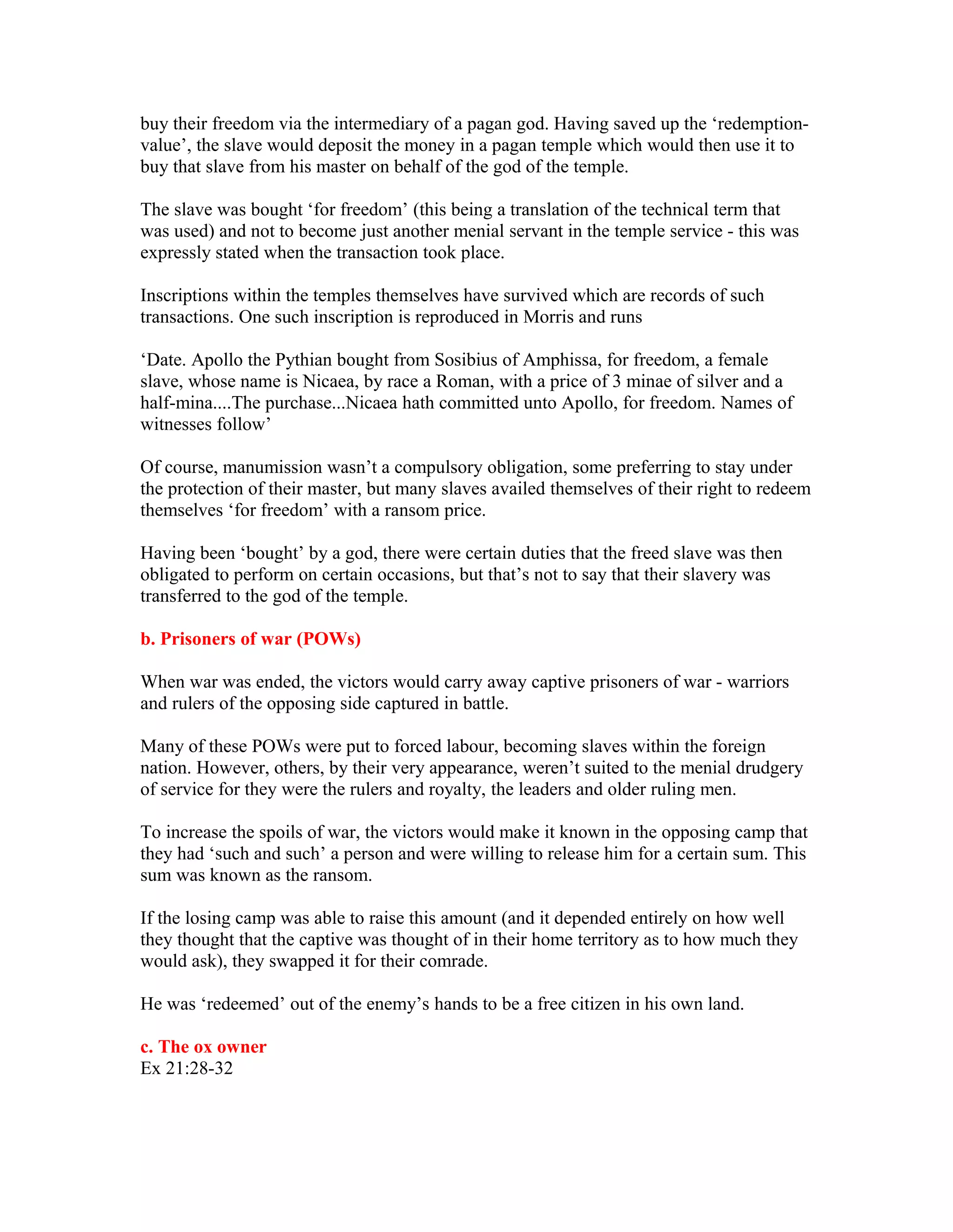 buy their freedom via the intermediary of a pagan god. Having saved up the ‘redemption-
value’, the slave would deposit the money in a pagan temple which would then use it to
buy that slave from his master on behalf of the god of the temple.
The slave was bought ‘for freedom’ (this being a translation of the technical term that
was used) and not to become just another menial servant in the temple service - this was
expressly stated when the transaction took place.
Inscriptions within the temples themselves have survived which are records of such
transactions. One such inscription is reproduced in Morris and runs
‘Date. Apollo the Pythian bought from Sosibius of Amphissa, for freedom, a female
slave, whose name is Nicaea, by race a Roman, with a price of 3 minae of silver and a
half-mina....The purchase...Nicaea hath committed unto Apollo, for freedom. Names of
witnesses follow’
Of course, manumission wasn’t a compulsory obligation, some preferring to stay under
the protection of their master, but many slaves availed themselves of their right to redeem
themselves ‘for freedom’ with a ransom price.
Having been ‘bought’ by a god, there were certain duties that the freed slave was then
obligated to perform on certain occasions, but that’s not to say that their slavery was
transferred to the god of the temple.
b. Prisoners of war (POWs)
When war was ended, the victors would carry away captive prisoners of war - warriors
and rulers of the opposing side captured in battle.
Many of these POWs were put to forced labour, becoming slaves within the foreign
nation. However, others, by their very appearance, weren’t suited to the menial drudgery
of service for they were the rulers and royalty, the leaders and older ruling men.
To increase the spoils of war, the victors would make it known in the opposing camp that
they had ‘such and such’ a person and were willing to release him for a certain sum. This
sum was known as the ransom.
If the losing camp was able to raise this amount (and it depended entirely on how well
they thought that the captive was thought of in their home territory as to how much they
would ask), they swapped it for their comrade.
He was ‘redeemed’ out of the enemy’s hands to be a free citizen in his own land.
c. The ox owner
Ex 21:28-32
 