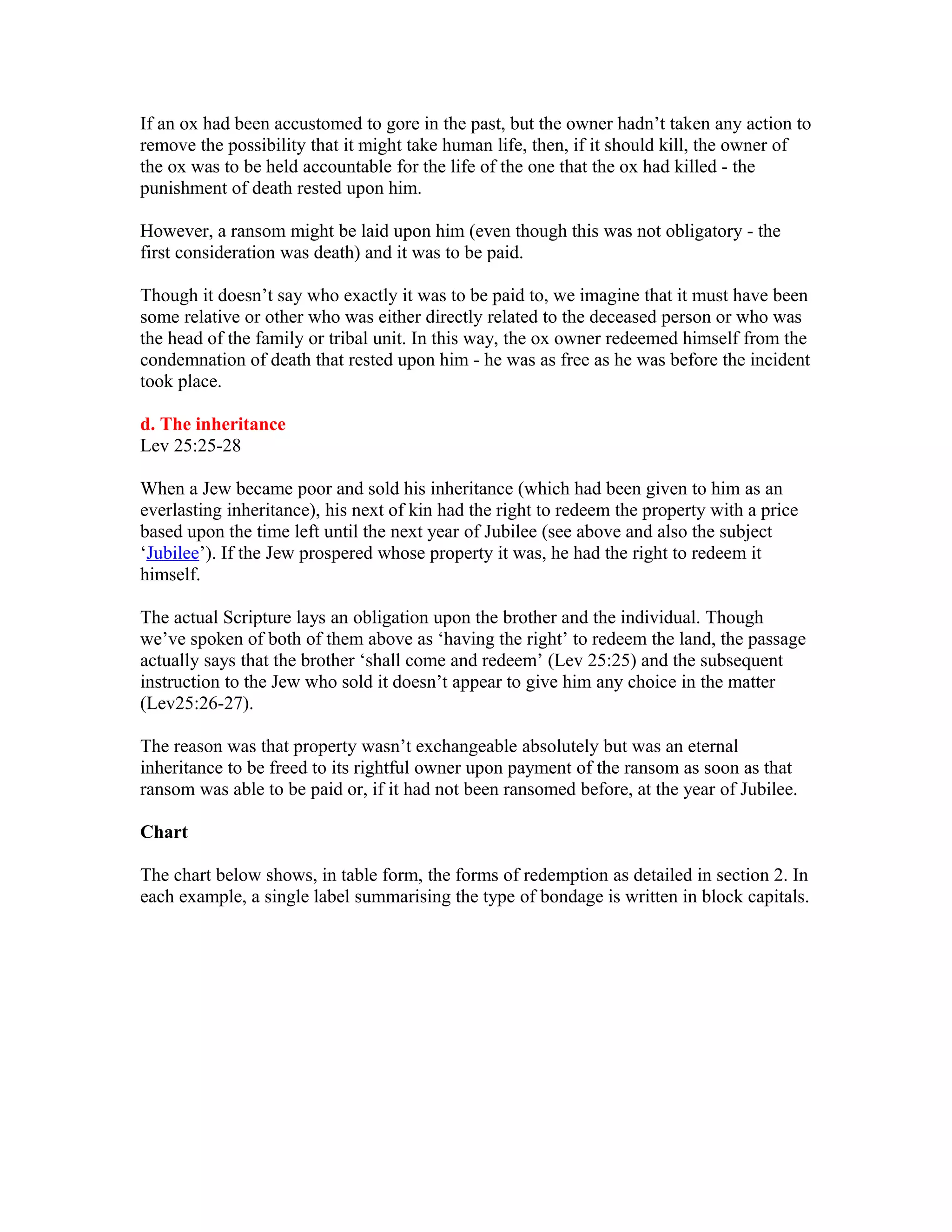 If an ox had been accustomed to gore in the past, but the owner hadn’t taken any action to
remove the possibility that it might take human life, then, if it should kill, the owner of
the ox was to be held accountable for the life of the one that the ox had killed - the
punishment of death rested upon him.
However, a ransom might be laid upon him (even though this was not obligatory - the
first consideration was death) and it was to be paid.
Though it doesn’t say who exactly it was to be paid to, we imagine that it must have been
some relative or other who was either directly related to the deceased person or who was
the head of the family or tribal unit. In this way, the ox owner redeemed himself from the
condemnation of death that rested upon him - he was as free as he was before the incident
took place.
d. The inheritance
Lev 25:25-28
When a Jew became poor and sold his inheritance (which had been given to him as an
everlasting inheritance), his next of kin had the right to redeem the property with a price
based upon the time left until the next year of Jubilee (see above and also the subject
‘Jubilee’). If the Jew prospered whose property it was, he had the right to redeem it
himself.
The actual Scripture lays an obligation upon the brother and the individual. Though
we’ve spoken of both of them above as ‘having the right’ to redeem the land, the passage
actually says that the brother ‘shall come and redeem’ (Lev 25:25) and the subsequent
instruction to the Jew who sold it doesn’t appear to give him any choice in the matter
(Lev25:26-27).
The reason was that property wasn’t exchangeable absolutely but was an eternal
inheritance to be freed to its rightful owner upon payment of the ransom as soon as that
ransom was able to be paid or, if it had not been ransomed before, at the year of Jubilee.
Chart
The chart below shows, in table form, the forms of redemption as detailed in section 2. In
each example, a single label summarising the type of bondage is written in block capitals.
 
