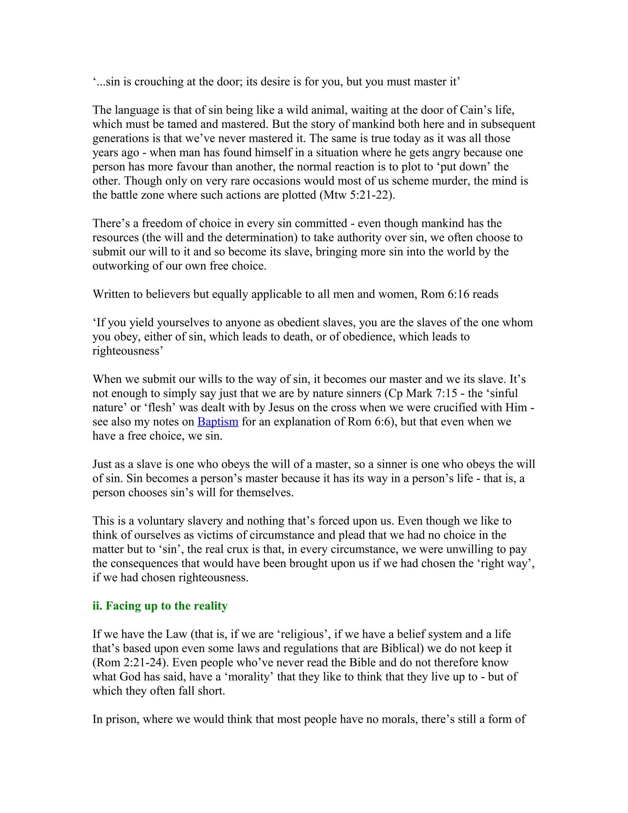 ‘...sin is crouching at the door; its desire is for you, but you must master it’
The language is that of sin being like a wild animal, waiting at the door of Cain’s life,
which must be tamed and mastered. But the story of mankind both here and in subsequent
generations is that we’ve never mastered it. The same is true today as it was all those
years ago - when man has found himself in a situation where he gets angry because one
person has more favour than another, the normal reaction is to plot to ‘put down’ the
other. Though only on very rare occasions would most of us scheme murder, the mind is
the battle zone where such actions are plotted (Mtw 5:21-22).
There’s a freedom of choice in every sin committed - even though mankind has the
resources (the will and the determination) to take authority over sin, we often choose to
submit our will to it and so become its slave, bringing more sin into the world by the
outworking of our own free choice.
Written to believers but equally applicable to all men and women, Rom 6:16 reads
‘If you yield yourselves to anyone as obedient slaves, you are the slaves of the one whom
you obey, either of sin, which leads to death, or of obedience, which leads to
righteousness’
When we submit our wills to the way of sin, it becomes our master and we its slave. It’s
not enough to simply say just that we are by nature sinners (Cp Mark 7:15 - the ‘sinful
nature’ or ‘flesh’ was dealt with by Jesus on the cross when we were crucified with Him -
see also my notes on Baptism for an explanation of Rom 6:6), but that even when we
have a free choice, we sin.
Just as a slave is one who obeys the will of a master, so a sinner is one who obeys the will
of sin. Sin becomes a person’s master because it has its way in a person’s life - that is, a
person chooses sin’s will for themselves.
This is a voluntary slavery and nothing that’s forced upon us. Even though we like to
think of ourselves as victims of circumstance and plead that we had no choice in the
matter but to ‘sin’, the real crux is that, in every circumstance, we were unwilling to pay
the consequences that would have been brought upon us if we had chosen the ‘right way’,
if we had chosen righteousness.
ii. Facing up to the reality
If we have the Law (that is, if we are ‘religious’, if we have a belief system and a life
that’s based upon even some laws and regulations that are Biblical) we do not keep it
(Rom 2:21-24). Even people who’ve never read the Bible and do not therefore know
what God has said, have a ‘morality’ that they like to think that they live up to - but of
which they often fall short.
In prison, where we would think that most people have no morals, there’s still a form of
 