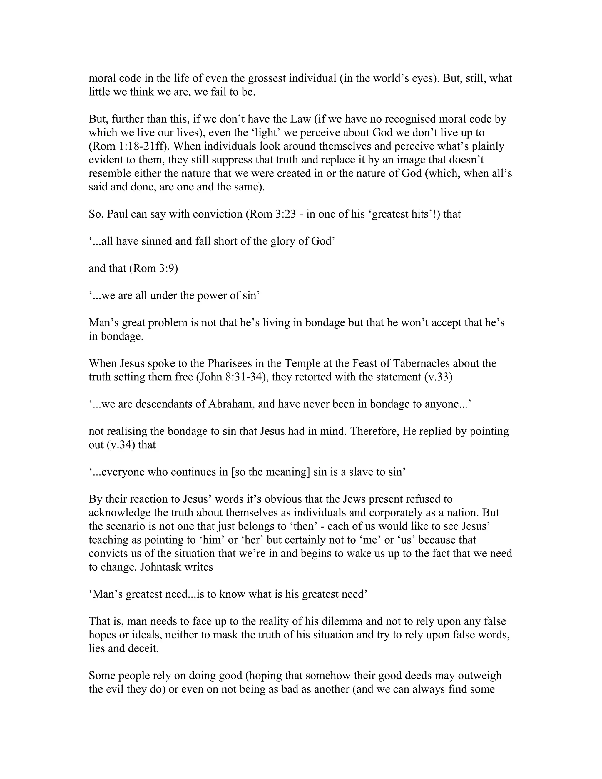 moral code in the life of even the grossest individual (in the world’s eyes). But, still, what
little we think we are, we fail to be.
But, further than this, if we don’t have the Law (if we have no recognised moral code by
which we live our lives), even the ‘light’ we perceive about God we don’t live up to
(Rom 1:18-21ff). When individuals look around themselves and perceive what’s plainly
evident to them, they still suppress that truth and replace it by an image that doesn’t
resemble either the nature that we were created in or the nature of God (which, when all’s
said and done, are one and the same).
So, Paul can say with conviction (Rom 3:23 - in one of his ‘greatest hits’!) that
‘...all have sinned and fall short of the glory of God’
and that (Rom 3:9)
‘...we are all under the power of sin’
Man’s great problem is not that he’s living in bondage but that he won’t accept that he’s
in bondage.
When Jesus spoke to the Pharisees in the Temple at the Feast of Tabernacles about the
truth setting them free (John 8:31-34), they retorted with the statement (v.33)
‘...we are descendants of Abraham, and have never been in bondage to anyone...’
not realising the bondage to sin that Jesus had in mind. Therefore, He replied by pointing
out (v.34) that
‘...everyone who continues in [so the meaning] sin is a slave to sin’
By their reaction to Jesus’ words it’s obvious that the Jews present refused to
acknowledge the truth about themselves as individuals and corporately as a nation. But
the scenario is not one that just belongs to ‘then’ - each of us would like to see Jesus’
teaching as pointing to ‘him’ or ‘her’ but certainly not to ‘me’ or ‘us’ because that
convicts us of the situation that we’re in and begins to wake us up to the fact that we need
to change. Johntask writes
‘Man’s greatest need...is to know what is his greatest need’
That is, man needs to face up to the reality of his dilemma and not to rely upon any false
hopes or ideals, neither to mask the truth of his situation and try to rely upon false words,
lies and deceit.
Some people rely on doing good (hoping that somehow their good deeds may outweigh
the evil they do) or even on not being as bad as another (and we can always find some
 