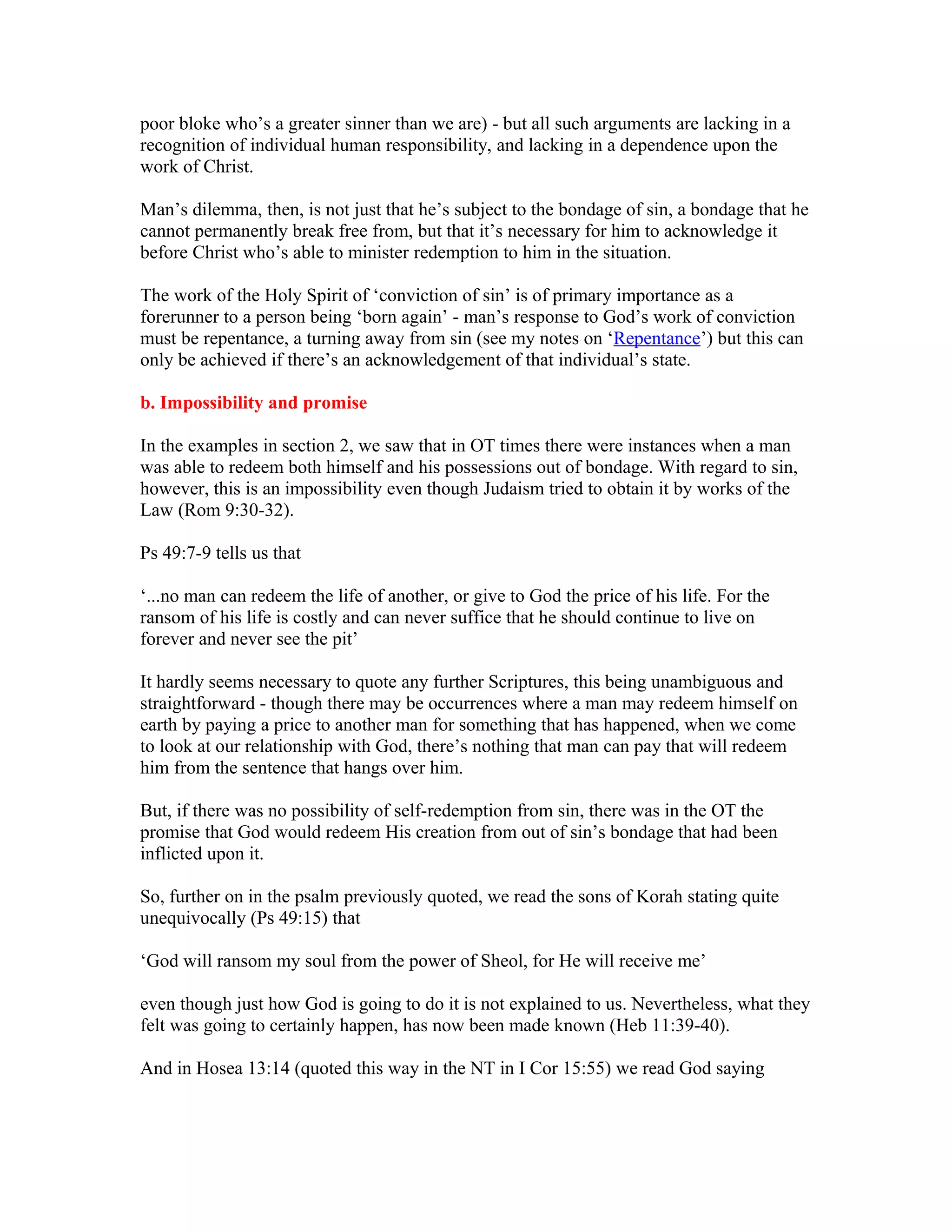 poor bloke who’s a greater sinner than we are) - but all such arguments are lacking in a
recognition of individual human responsibility, and lacking in a dependence upon the
work of Christ.
Man’s dilemma, then, is not just that he’s subject to the bondage of sin, a bondage that he
cannot permanently break free from, but that it’s necessary for him to acknowledge it
before Christ who’s able to minister redemption to him in the situation.
The work of the Holy Spirit of ‘conviction of sin’ is of primary importance as a
forerunner to a person being ‘born again’ - man’s response to God’s work of conviction
must be repentance, a turning away from sin (see my notes on ‘Repentance’) but this can
only be achieved if there’s an acknowledgement of that individual’s state.
b. Impossibility and promise
In the examples in section 2, we saw that in OT times there were instances when a man
was able to redeem both himself and his possessions out of bondage. With regard to sin,
however, this is an impossibility even though Judaism tried to obtain it by works of the
Law (Rom 9:30-32).
Ps 49:7-9 tells us that
‘...no man can redeem the life of another, or give to God the price of his life. For the
ransom of his life is costly and can never suffice that he should continue to live on
forever and never see the pit’
It hardly seems necessary to quote any further Scriptures, this being unambiguous and
straightforward - though there may be occurrences where a man may redeem himself on
earth by paying a price to another man for something that has happened, when we come
to look at our relationship with God, there’s nothing that man can pay that will redeem
him from the sentence that hangs over him.
But, if there was no possibility of self-redemption from sin, there was in the OT the
promise that God would redeem His creation from out of sin’s bondage that had been
inflicted upon it.
So, further on in the psalm previously quoted, we read the sons of Korah stating quite
unequivocally (Ps 49:15) that
‘God will ransom my soul from the power of Sheol, for He will receive me’
even though just how God is going to do it is not explained to us. Nevertheless, what they
felt was going to certainly happen, has now been made known (Heb 11:39-40).
And in Hosea 13:14 (quoted this way in the NT in I Cor 15:55) we read God saying
 
