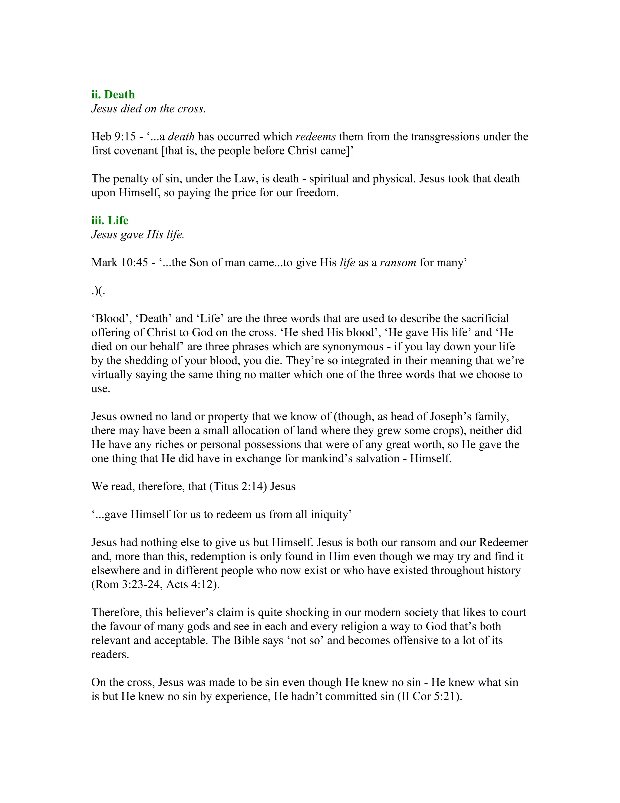 ii. Death
Jesus died on the cross.
Heb 9:15 - ‘...a death has occurred which redeems them from the transgressions under the
first covenant [that is, the people before Christ came]’
The penalty of sin, under the Law, is death - spiritual and physical. Jesus took that death
upon Himself, so paying the price for our freedom.
iii. Life
Jesus gave His life.
Mark 10:45 - ‘...the Son of man came...to give His life as a ransom for many’
.)(.
‘Blood’, ‘Death’ and ‘Life’ are the three words that are used to describe the sacrificial
offering of Christ to God on the cross. ‘He shed His blood’, ‘He gave His life’ and ‘He
died on our behalf’ are three phrases which are synonymous - if you lay down your life
by the shedding of your blood, you die. They’re so integrated in their meaning that we’re
virtually saying the same thing no matter which one of the three words that we choose to
use.
Jesus owned no land or property that we know of (though, as head of Joseph’s family,
there may have been a small allocation of land where they grew some crops), neither did
He have any riches or personal possessions that were of any great worth, so He gave the
one thing that He did have in exchange for mankind’s salvation - Himself.
We read, therefore, that (Titus 2:14) Jesus
‘...gave Himself for us to redeem us from all iniquity’
Jesus had nothing else to give us but Himself. Jesus is both our ransom and our Redeemer
and, more than this, redemption is only found in Him even though we may try and find it
elsewhere and in different people who now exist or who have existed throughout history
(Rom 3:23-24, Acts 4:12).
Therefore, this believer’s claim is quite shocking in our modern society that likes to court
the favour of many gods and see in each and every religion a way to God that’s both
relevant and acceptable. The Bible says ‘not so’ and becomes offensive to a lot of its
readers.
On the cross, Jesus was made to be sin even though He knew no sin - He knew what sin
is but He knew no sin by experience, He hadn’t committed sin (II Cor 5:21).
 