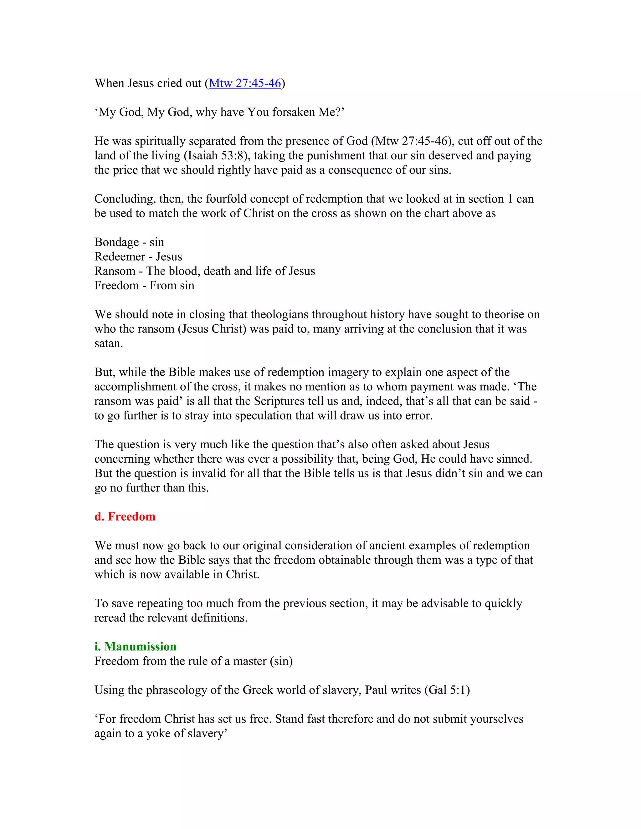 When Jesus cried out (Mtw 27:45-46)
‘My God, My God, why have You forsaken Me?’
He was spiritually separated from the presence of God (Mtw 27:45-46), cut off out of the
land of the living (Isaiah 53:8), taking the punishment that our sin deserved and paying
the price that we should rightly have paid as a consequence of our sins.
Concluding, then, the fourfold concept of redemption that we looked at in section 1 can
be used to match the work of Christ on the cross as shown on the chart above as
Bondage - sin
Redeemer - Jesus
Ransom - The blood, death and life of Jesus
Freedom - From sin
We should note in closing that theologians throughout history have sought to theorise on
who the ransom (Jesus Christ) was paid to, many arriving at the conclusion that it was
satan.
But, while the Bible makes use of redemption imagery to explain one aspect of the
accomplishment of the cross, it makes no mention as to whom payment was made. ‘The
ransom was paid’ is all that the Scriptures tell us and, indeed, that’s all that can be said -
to go further is to stray into speculation that will draw us into error.
The question is very much like the question that’s also often asked about Jesus
concerning whether there was ever a possibility that, being God, He could have sinned.
But the question is invalid for all that the Bible tells us is that Jesus didn’t sin and we can
go no further than this.
d. Freedom
We must now go back to our original consideration of ancient examples of redemption
and see how the Bible says that the freedom obtainable through them was a type of that
which is now available in Christ.
To save repeating too much from the previous section, it may be advisable to quickly
reread the relevant definitions.
i. Manumission
Freedom from the rule of a master (sin)
Using the phraseology of the Greek world of slavery, Paul writes (Gal 5:1)
‘For freedom Christ has set us free. Stand fast therefore and do not submit yourselves
again to a yoke of slavery’
 