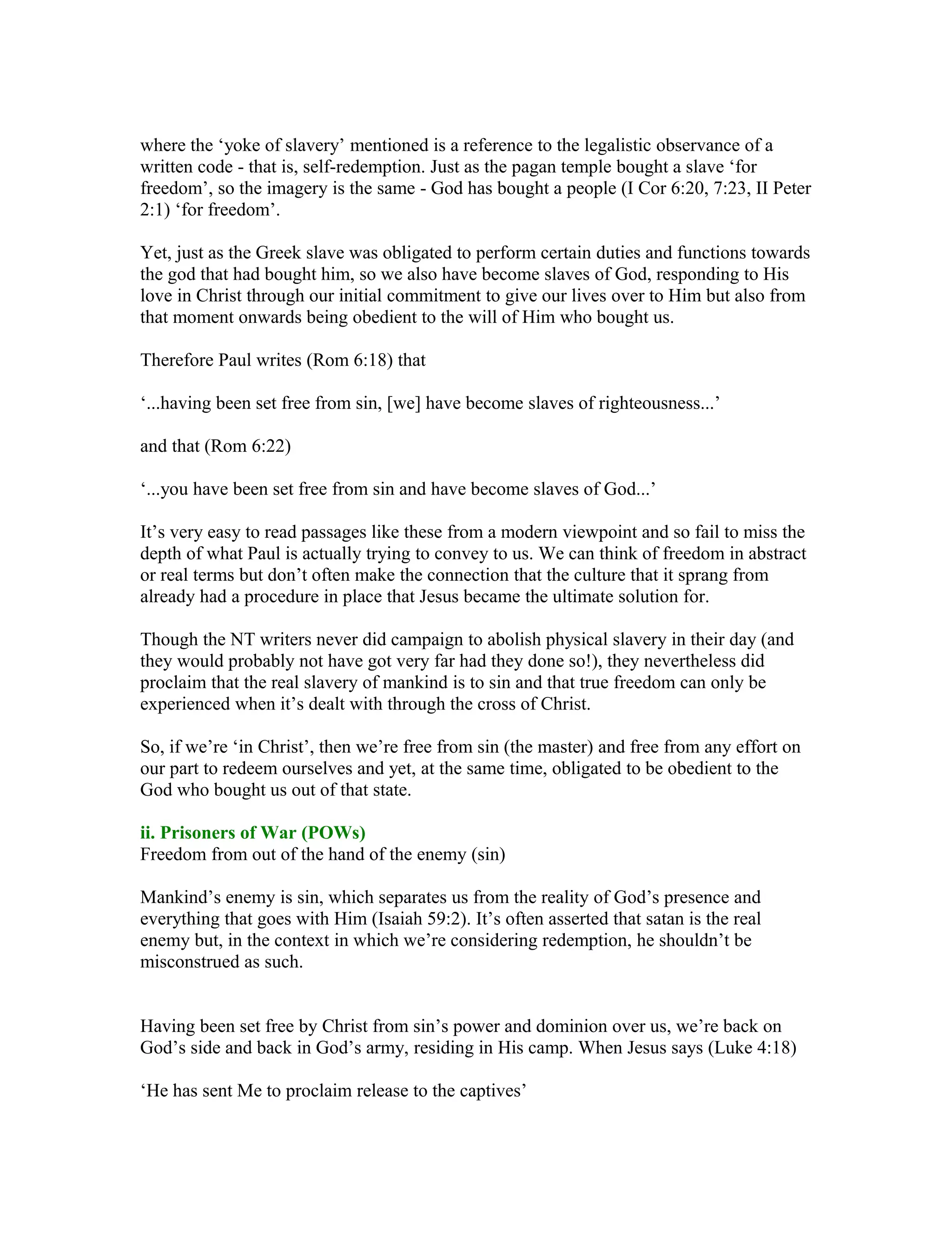 where the ‘yoke of slavery’ mentioned is a reference to the legalistic observance of a
written code - that is, self-redemption. Just as the pagan temple bought a slave ‘for
freedom’, so the imagery is the same - God has bought a people (I Cor 6:20, 7:23, II Peter
2:1) ‘for freedom’.
Yet, just as the Greek slave was obligated to perform certain duties and functions towards
the god that had bought him, so we also have become slaves of God, responding to His
love in Christ through our initial commitment to give our lives over to Him but also from
that moment onwards being obedient to the will of Him who bought us.
Therefore Paul writes (Rom 6:18) that
‘...having been set free from sin, [we] have become slaves of righteousness...’
and that (Rom 6:22)
‘...you have been set free from sin and have become slaves of God...’
It’s very easy to read passages like these from a modern viewpoint and so fail to miss the
depth of what Paul is actually trying to convey to us. We can think of freedom in abstract
or real terms but don’t often make the connection that the culture that it sprang from
already had a procedure in place that Jesus became the ultimate solution for.
Though the NT writers never did campaign to abolish physical slavery in their day (and
they would probably not have got very far had they done so!), they nevertheless did
proclaim that the real slavery of mankind is to sin and that true freedom can only be
experienced when it’s dealt with through the cross of Christ.
So, if we’re ‘in Christ’, then we’re free from sin (the master) and free from any effort on
our part to redeem ourselves and yet, at the same time, obligated to be obedient to the
God who bought us out of that state.
ii. Prisoners of War (POWs)
Freedom from out of the hand of the enemy (sin)
Mankind’s enemy is sin, which separates us from the reality of God’s presence and
everything that goes with Him (Isaiah 59:2). It’s often asserted that satan is the real
enemy but, in the context in which we’re considering redemption, he shouldn’t be
misconstrued as such.
Having been set free by Christ from sin’s power and dominion over us, we’re back on
God’s side and back in God’s army, residing in His camp. When Jesus says (Luke 4:18)
‘He has sent Me to proclaim release to the captives’
 
