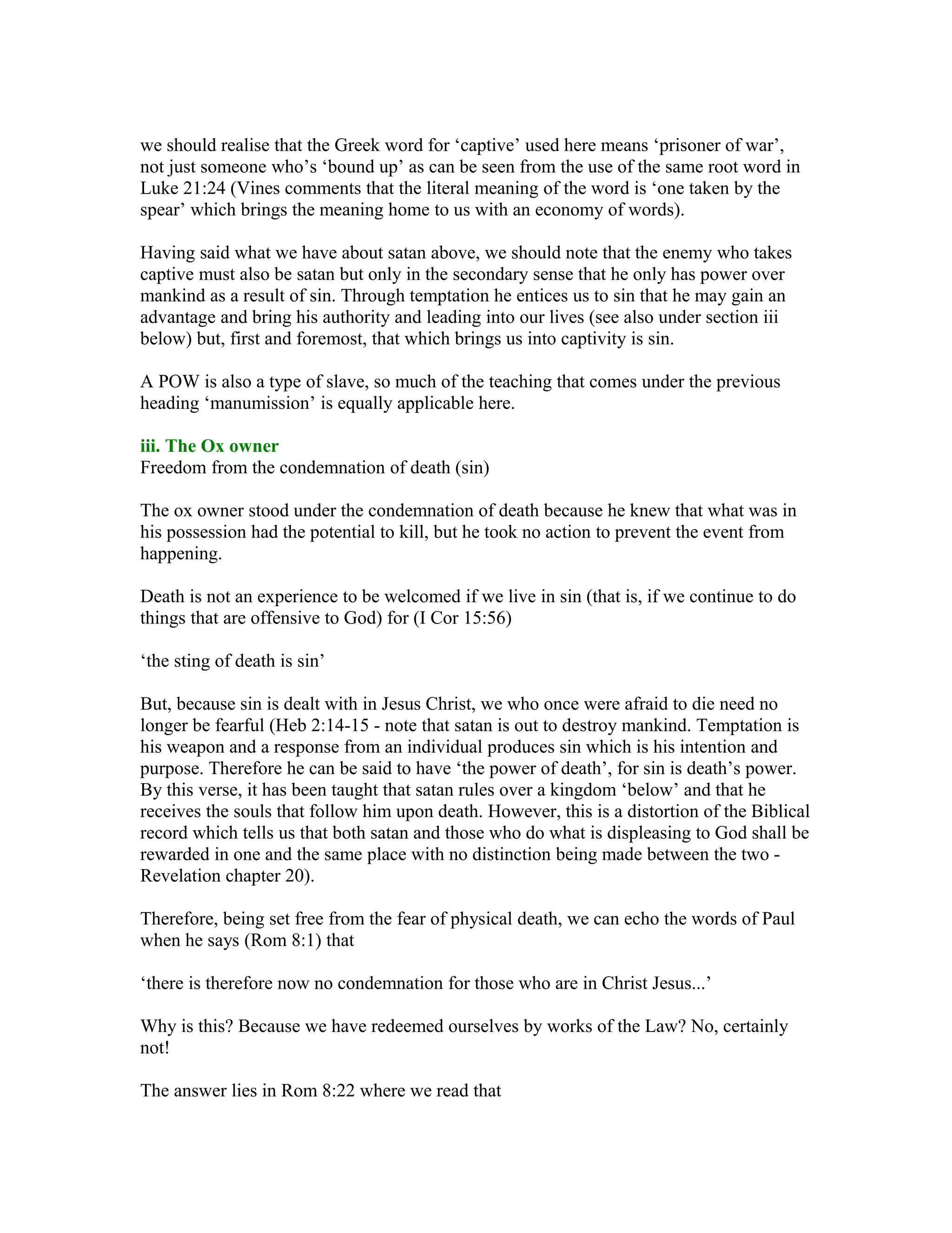 we should realise that the Greek word for ‘captive’ used here means ‘prisoner of war’,
not just someone who’s ‘bound up’ as can be seen from the use of the same root word in
Luke 21:24 (Vines comments that the literal meaning of the word is ‘one taken by the
spear’ which brings the meaning home to us with an economy of words).
Having said what we have about satan above, we should note that the enemy who takes
captive must also be satan but only in the secondary sense that he only has power over
mankind as a result of sin. Through temptation he entices us to sin that he may gain an
advantage and bring his authority and leading into our lives (see also under section iii
below) but, first and foremost, that which brings us into captivity is sin.
A POW is also a type of slave, so much of the teaching that comes under the previous
heading ‘manumission’ is equally applicable here.
iii. The Ox owner
Freedom from the condemnation of death (sin)
The ox owner stood under the condemnation of death because he knew that what was in
his possession had the potential to kill, but he took no action to prevent the event from
happening.
Death is not an experience to be welcomed if we live in sin (that is, if we continue to do
things that are offensive to God) for (I Cor 15:56)
‘the sting of death is sin’
But, because sin is dealt with in Jesus Christ, we who once were afraid to die need no
longer be fearful (Heb 2:14-15 - note that satan is out to destroy mankind. Temptation is
his weapon and a response from an individual produces sin which is his intention and
purpose. Therefore he can be said to have ‘the power of death’, for sin is death’s power.
By this verse, it has been taught that satan rules over a kingdom ‘below’ and that he
receives the souls that follow him upon death. However, this is a distortion of the Biblical
record which tells us that both satan and those who do what is displeasing to God shall be
rewarded in one and the same place with no distinction being made between the two -
Revelation chapter 20).
Therefore, being set free from the fear of physical death, we can echo the words of Paul
when he says (Rom 8:1) that
‘there is therefore now no condemnation for those who are in Christ Jesus...’
Why is this? Because we have redeemed ourselves by works of the Law? No, certainly
not!
The answer lies in Rom 8:22 where we read that
 
