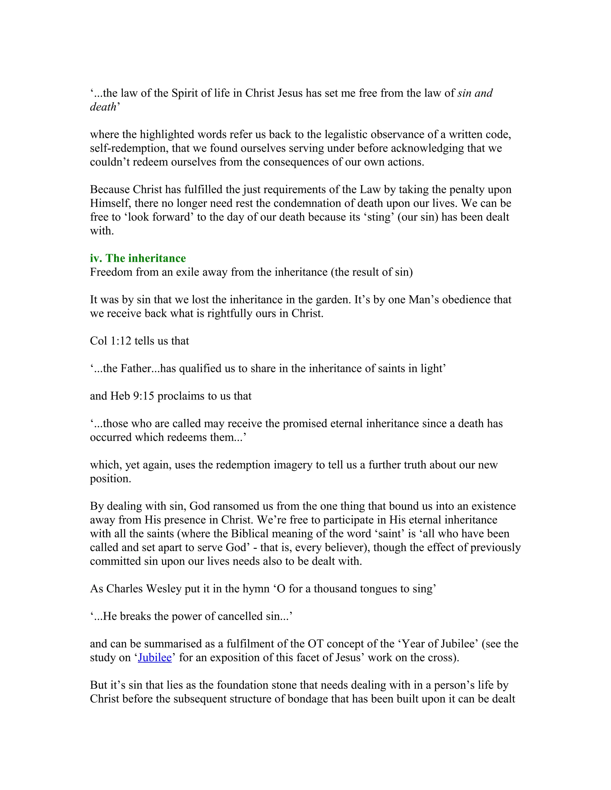 ‘...the law of the Spirit of life in Christ Jesus has set me free from the law of sin and
death’
where the highlighted words refer us back to the legalistic observance of a written code,
self-redemption, that we found ourselves serving under before acknowledging that we
couldn’t redeem ourselves from the consequences of our own actions.
Because Christ has fulfilled the just requirements of the Law by taking the penalty upon
Himself, there no longer need rest the condemnation of death upon our lives. We can be
free to ‘look forward’ to the day of our death because its ‘sting’ (our sin) has been dealt
with.
iv. The inheritance
Freedom from an exile away from the inheritance (the result of sin)
It was by sin that we lost the inheritance in the garden. It’s by one Man’s obedience that
we receive back what is rightfully ours in Christ.
Col 1:12 tells us that
‘...the Father...has qualified us to share in the inheritance of saints in light’
and Heb 9:15 proclaims to us that
‘...those who are called may receive the promised eternal inheritance since a death has
occurred which redeems them...’
which, yet again, uses the redemption imagery to tell us a further truth about our new
position.
By dealing with sin, God ransomed us from the one thing that bound us into an existence
away from His presence in Christ. We’re free to participate in His eternal inheritance
with all the saints (where the Biblical meaning of the word ‘saint’ is ‘all who have been
called and set apart to serve God’ - that is, every believer), though the effect of previously
committed sin upon our lives needs also to be dealt with.
As Charles Wesley put it in the hymn ‘O for a thousand tongues to sing’
‘...He breaks the power of cancelled sin...’
and can be summarised as a fulfilment of the OT concept of the ‘Year of Jubilee’ (see the
study on ‘Jubilee’ for an exposition of this facet of Jesus’ work on the cross).
But it’s sin that lies as the foundation stone that needs dealing with in a person’s life by
Christ before the subsequent structure of bondage that has been built upon it can be dealt
 