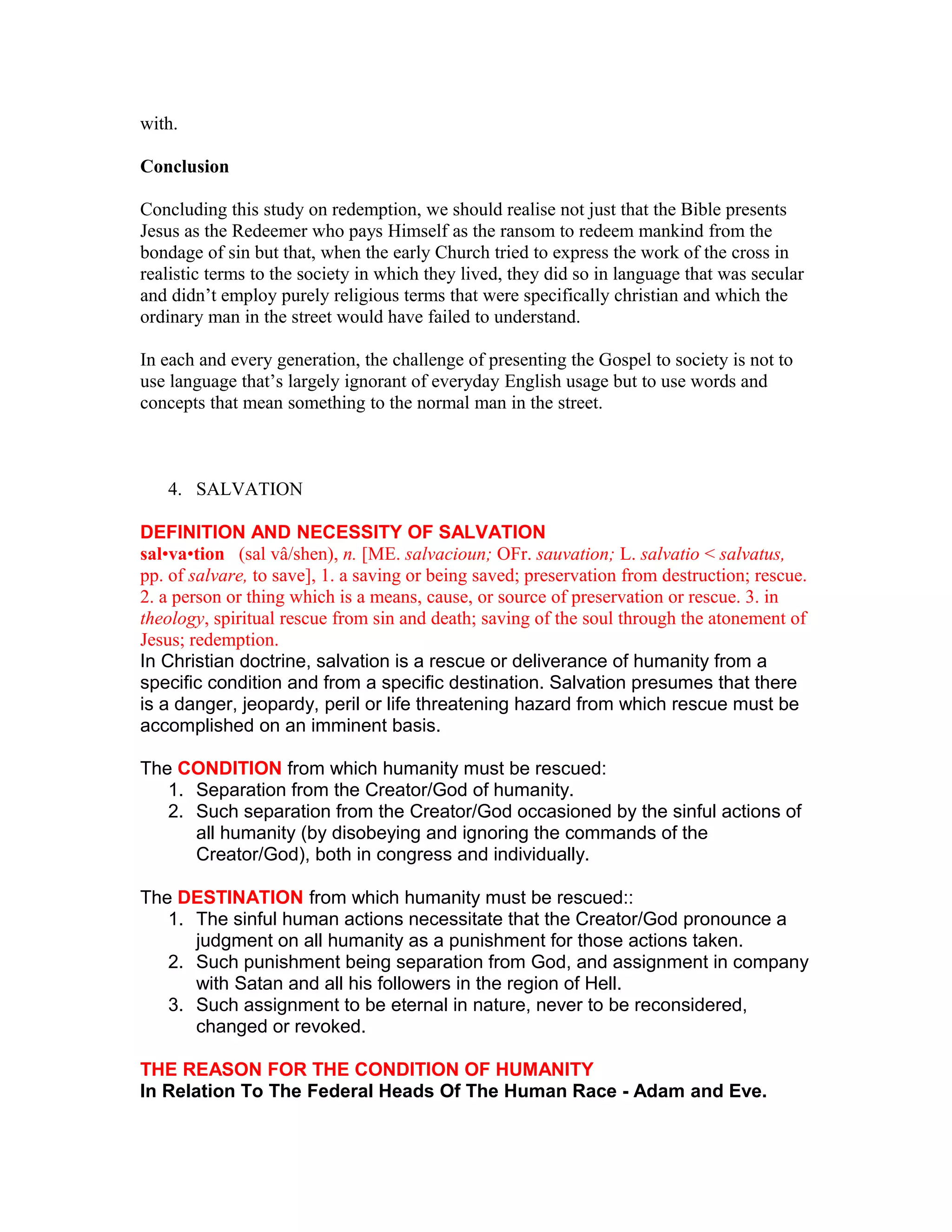 with.
Conclusion
Concluding this study on redemption, we should realise not just that the Bible presents
Jesus as the Redeemer who pays Himself as the ransom to redeem mankind from the
bondage of sin but that, when the early Church tried to express the work of the cross in
realistic terms to the society in which they lived, they did so in language that was secular
and didn’t employ purely religious terms that were specifically christian and which the
ordinary man in the street would have failed to understand.
In each and every generation, the challenge of presenting the Gospel to society is not to
use language that’s largely ignorant of everyday English usage but to use words and
concepts that mean something to the normal man in the street.
4. SALVATION
DEFINITION AND NECESSITY OF SALVATION
sal•va•tion (sal vâ/shen), n. [ME. salvacioun; OFr. sauvation; L. salvatio < salvatus,
pp. of salvare, to save], 1. a saving or being saved; preservation from destruction; rescue.
2. a person or thing which is a means, cause, or source of preservation or rescue. 3. in
theology, spiritual rescue from sin and death; saving of the soul through the atonement of
Jesus; redemption.
In Christian doctrine, salvation is a rescue or deliverance of humanity from a
specific condition and from a specific destination. Salvation presumes that there
is a danger, jeopardy, peril or life threatening hazard from which rescue must be
accomplished on an imminent basis.
The CONDITION from which humanity must be rescued:
1. Separation from the Creator/God of humanity.
2. Such separation from the Creator/God occasioned by the sinful actions of
all humanity (by disobeying and ignoring the commands of the
Creator/God), both in congress and individually.
The DESTINATION from which humanity must be rescued::
1. The sinful human actions necessitate that the Creator/God pronounce a
judgment on all humanity as a punishment for those actions taken.
2. Such punishment being separation from God, and assignment in company
with Satan and all his followers in the region of Hell.
3. Such assignment to be eternal in nature, never to be reconsidered,
changed or revoked.
THE REASON FOR THE CONDITION OF HUMANITY
In Relation To The Federal Heads Of The Human Race - Adam and Eve.
 