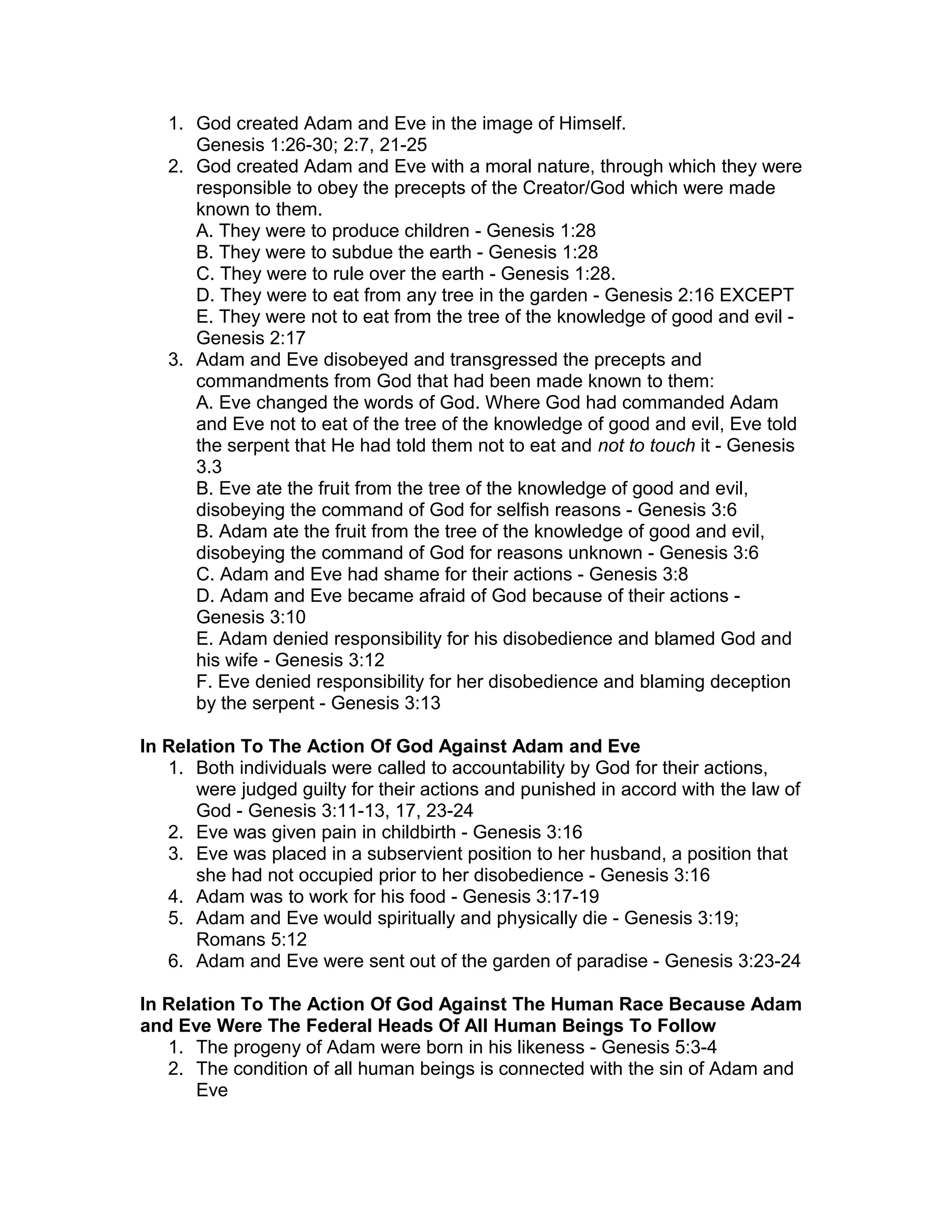 1. God created Adam and Eve in the image of Himself.
Genesis 1:26-30; 2:7, 21-25
2. God created Adam and Eve with a moral nature, through which they were
responsible to obey the precepts of the Creator/God which were made
known to them.
A. They were to produce children - Genesis 1:28
B. They were to subdue the earth - Genesis 1:28
C. They were to rule over the earth - Genesis 1:28.
D. They were to eat from any tree in the garden - Genesis 2:16 EXCEPT
E. They were not to eat from the tree of the knowledge of good and evil -
Genesis 2:17
3. Adam and Eve disobeyed and transgressed the precepts and
commandments from God that had been made known to them:
A. Eve changed the words of God. Where God had commanded Adam
and Eve not to eat of the tree of the knowledge of good and evil, Eve told
the serpent that He had told them not to eat and not to touch it - Genesis
3.3
B. Eve ate the fruit from the tree of the knowledge of good and evil,
disobeying the command of God for selfish reasons - Genesis 3:6
B. Adam ate the fruit from the tree of the knowledge of good and evil,
disobeying the command of God for reasons unknown - Genesis 3:6
C. Adam and Eve had shame for their actions - Genesis 3:8
D. Adam and Eve became afraid of God because of their actions -
Genesis 3:10
E. Adam denied responsibility for his disobedience and blamed God and
his wife - Genesis 3:12
F. Eve denied responsibility for her disobedience and blaming deception
by the serpent - Genesis 3:13
In Relation To The Action Of God Against Adam and Eve
1. Both individuals were called to accountability by God for their actions,
were judged guilty for their actions and punished in accord with the law of
God - Genesis 3:11-13, 17, 23-24
2. Eve was given pain in childbirth - Genesis 3:16
3. Eve was placed in a subservient position to her husband, a position that
she had not occupied prior to her disobedience - Genesis 3:16
4. Adam was to work for his food - Genesis 3:17-19
5. Adam and Eve would spiritually and physically die - Genesis 3:19;
Romans 5:12
6. Adam and Eve were sent out of the garden of paradise - Genesis 3:23-24
In Relation To The Action Of God Against The Human Race Because Adam
and Eve Were The Federal Heads Of All Human Beings To Follow
1. The progeny of Adam were born in his likeness - Genesis 5:3-4
2. The condition of all human beings is connected with the sin of Adam and
Eve
 