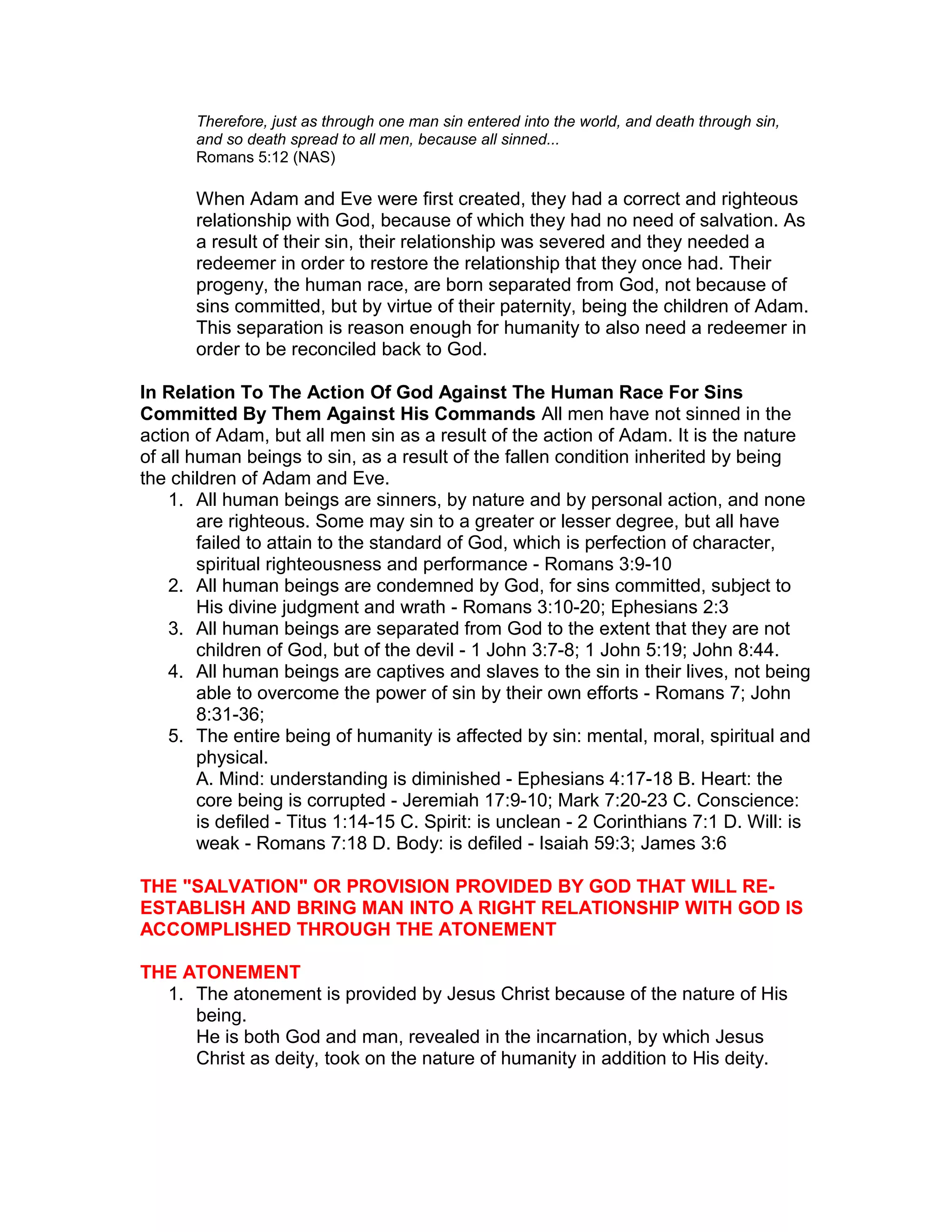 Therefore, just as through one man sin entered into the world, and death through sin,
and so death spread to all men, because all sinned...
Romans 5:12 (NAS)
When Adam and Eve were first created, they had a correct and righteous
relationship with God, because of which they had no need of salvation. As
a result of their sin, their relationship was severed and they needed a
redeemer in order to restore the relationship that they once had. Their
progeny, the human race, are born separated from God, not because of
sins committed, but by virtue of their paternity, being the children of Adam.
This separation is reason enough for humanity to also need a redeemer in
order to be reconciled back to God.
In Relation To The Action Of God Against The Human Race For Sins
Committed By Them Against His Commands All men have not sinned in the
action of Adam, but all men sin as a result of the action of Adam. It is the nature
of all human beings to sin, as a result of the fallen condition inherited by being
the children of Adam and Eve.
1. All human beings are sinners, by nature and by personal action, and none
are righteous. Some may sin to a greater or lesser degree, but all have
failed to attain to the standard of God, which is perfection of character,
spiritual righteousness and performance - Romans 3:9-10
2. All human beings are condemned by God, for sins committed, subject to
His divine judgment and wrath - Romans 3:10-20; Ephesians 2:3
3. All human beings are separated from God to the extent that they are not
children of God, but of the devil - 1 John 3:7-8; 1 John 5:19; John 8:44.
4. All human beings are captives and slaves to the sin in their lives, not being
able to overcome the power of sin by their own efforts - Romans 7; John
8:31-36;
5. The entire being of humanity is affected by sin: mental, moral, spiritual and
physical.
A. Mind: understanding is diminished - Ephesians 4:17-18 B. Heart: the
core being is corrupted - Jeremiah 17:9-10; Mark 7:20-23 C. Conscience:
is defiled - Titus 1:14-15 C. Spirit: is unclean - 2 Corinthians 7:1 D. Will: is
weak - Romans 7:18 D. Body: is defiled - Isaiah 59:3; James 3:6
THE "SALVATION" OR PROVISION PROVIDED BY GOD THAT WILL RE-
ESTABLISH AND BRING MAN INTO A RIGHT RELATIONSHIP WITH GOD IS
ACCOMPLISHED THROUGH THE ATONEMENT
THE ATONEMENT
1. The atonement is provided by Jesus Christ because of the nature of His
being.
He is both God and man, revealed in the incarnation, by which Jesus
Christ as deity, took on the nature of humanity in addition to His deity.
 