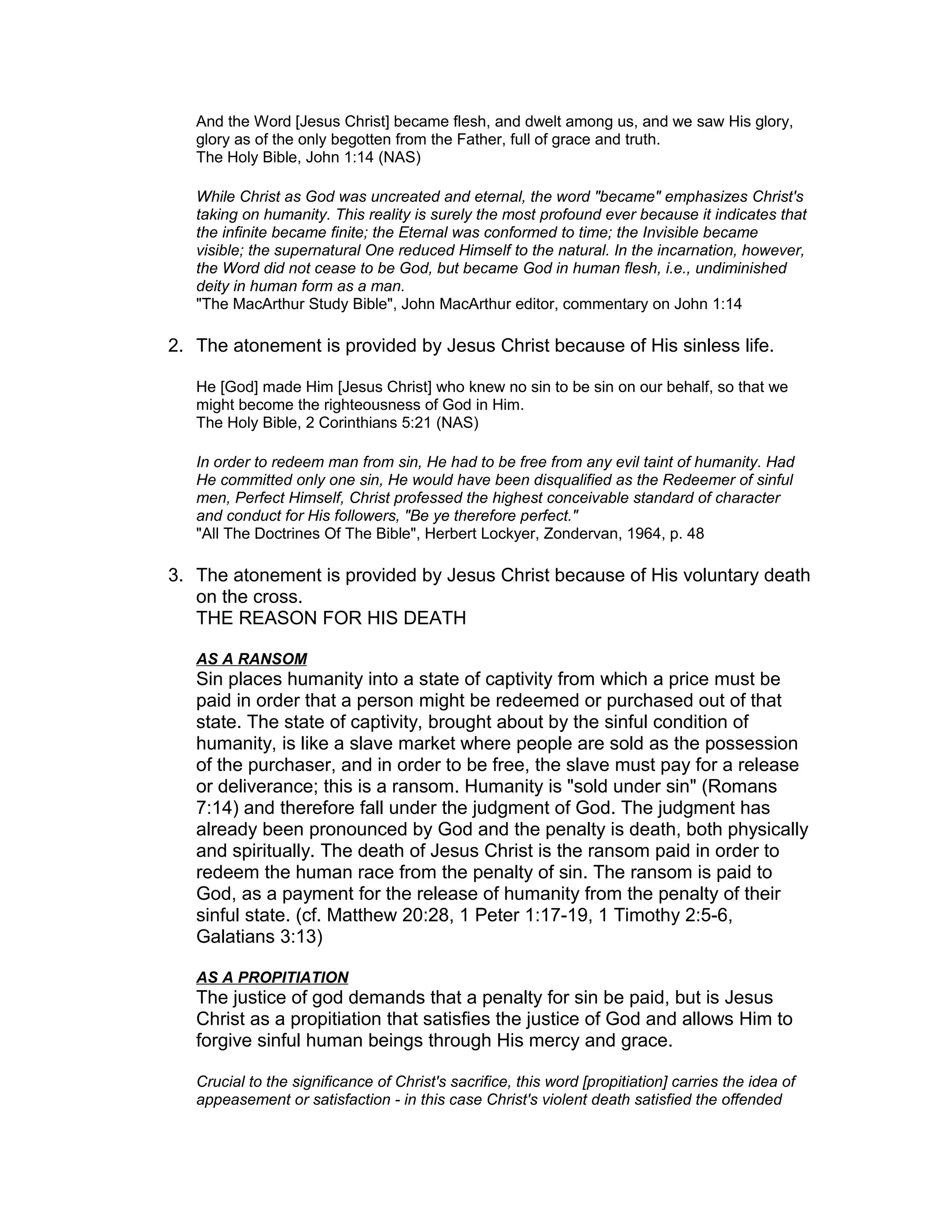And the Word [Jesus Christ] became flesh, and dwelt among us, and we saw His glory,
glory as of the only begotten from the Father, full of grace and truth.
The Holy Bible, John 1:14 (NAS)
While Christ as God was uncreated and eternal, the word "became" emphasizes Christ's
taking on humanity. This reality is surely the most profound ever because it indicates that
the infinite became finite; the Eternal was conformed to time; the Invisible became
visible; the supernatural One reduced Himself to the natural. In the incarnation, however,
the Word did not cease to be God, but became God in human flesh, i.e., undiminished
deity in human form as a man.
"The MacArthur Study Bible", John MacArthur editor, commentary on John 1:14
2. The atonement is provided by Jesus Christ because of His sinless life.
He [God] made Him [Jesus Christ] who knew no sin to be sin on our behalf, so that we
might become the righteousness of God in Him.
The Holy Bible, 2 Corinthians 5:21 (NAS)
In order to redeem man from sin, He had to be free from any evil taint of humanity. Had
He committed only one sin, He would have been disqualified as the Redeemer of sinful
men, Perfect Himself, Christ professed the highest conceivable standard of character
and conduct for His followers, "Be ye therefore perfect."
"All The Doctrines Of The Bible", Herbert Lockyer, Zondervan, 1964, p. 48
3. The atonement is provided by Jesus Christ because of His voluntary death
on the cross.
THE REASON FOR HIS DEATH
AS A RANSOM
Sin places humanity into a state of captivity from which a price must be
paid in order that a person might be redeemed or purchased out of that
state. The state of captivity, brought about by the sinful condition of
humanity, is like a slave market where people are sold as the possession
of the purchaser, and in order to be free, the slave must pay for a release
or deliverance; this is a ransom. Humanity is "sold under sin" (Romans
7:14) and therefore fall under the judgment of God. The judgment has
already been pronounced by God and the penalty is death, both physically
and spiritually. The death of Jesus Christ is the ransom paid in order to
redeem the human race from the penalty of sin. The ransom is paid to
God, as a payment for the release of humanity from the penalty of their
sinful state. (cf. Matthew 20:28, 1 Peter 1:17-19, 1 Timothy 2:5-6,
Galatians 3:13)
AS A PROPITIATION
The justice of god demands that a penalty for sin be paid, but is Jesus
Christ as a propitiation that satisfies the justice of God and allows Him to
forgive sinful human beings through His mercy and grace.
Crucial to the significance of Christ's sacrifice, this word [propitiation] carries the idea of
appeasement or satisfaction - in this case Christ's violent death satisfied the offended
 