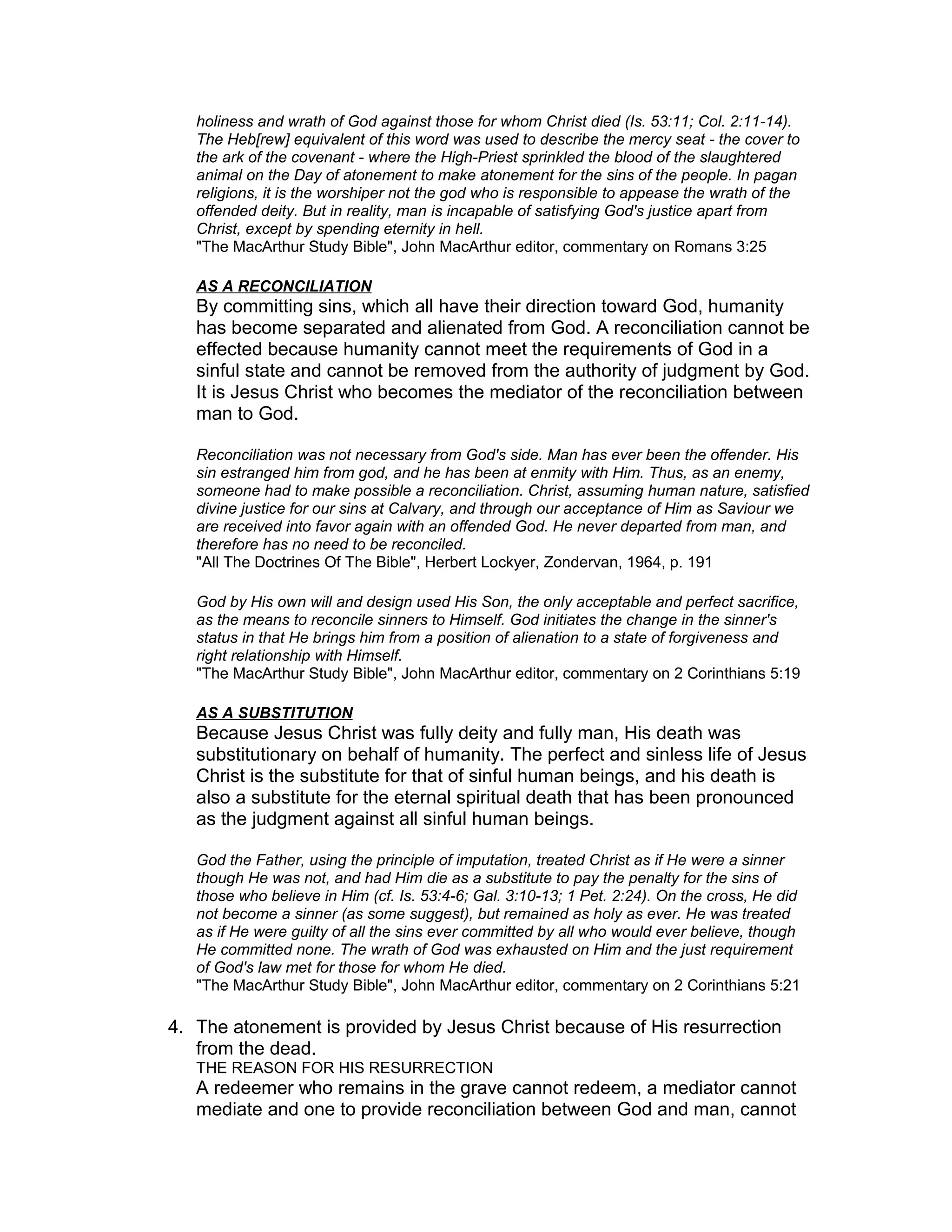 holiness and wrath of God against those for whom Christ died (Is. 53:11; Col. 2:11-14).
The Heb[rew] equivalent of this word was used to describe the mercy seat - the cover to
the ark of the covenant - where the High-Priest sprinkled the blood of the slaughtered
animal on the Day of atonement to make atonement for the sins of the people. In pagan
religions, it is the worshiper not the god who is responsible to appease the wrath of the
offended deity. But in reality, man is incapable of satisfying God's justice apart from
Christ, except by spending eternity in hell.
"The MacArthur Study Bible", John MacArthur editor, commentary on Romans 3:25
AS A RECONCILIATION
By committing sins, which all have their direction toward God, humanity
has become separated and alienated from God. A reconciliation cannot be
effected because humanity cannot meet the requirements of God in a
sinful state and cannot be removed from the authority of judgment by God.
It is Jesus Christ who becomes the mediator of the reconciliation between
man to God.
Reconciliation was not necessary from God's side. Man has ever been the offender. His
sin estranged him from god, and he has been at enmity with Him. Thus, as an enemy,
someone had to make possible a reconciliation. Christ, assuming human nature, satisfied
divine justice for our sins at Calvary, and through our acceptance of Him as Saviour we
are received into favor again with an offended God. He never departed from man, and
therefore has no need to be reconciled.
"All The Doctrines Of The Bible", Herbert Lockyer, Zondervan, 1964, p. 191
God by His own will and design used His Son, the only acceptable and perfect sacrifice,
as the means to reconcile sinners to Himself. God initiates the change in the sinner's
status in that He brings him from a position of alienation to a state of forgiveness and
right relationship with Himself.
"The MacArthur Study Bible", John MacArthur editor, commentary on 2 Corinthians 5:19
AS A SUBSTITUTION
Because Jesus Christ was fully deity and fully man, His death was
substitutionary on behalf of humanity. The perfect and sinless life of Jesus
Christ is the substitute for that of sinful human beings, and his death is
also a substitute for the eternal spiritual death that has been pronounced
as the judgment against all sinful human beings.
God the Father, using the principle of imputation, treated Christ as if He were a sinner
though He was not, and had Him die as a substitute to pay the penalty for the sins of
those who believe in Him (cf. Is. 53:4-6; Gal. 3:10-13; 1 Pet. 2:24). On the cross, He did
not become a sinner (as some suggest), but remained as holy as ever. He was treated
as if He were guilty of all the sins ever committed by all who would ever believe, though
He committed none. The wrath of God was exhausted on Him and the just requirement
of God's law met for those for whom He died.
"The MacArthur Study Bible", John MacArthur editor, commentary on 2 Corinthians 5:21
4. The atonement is provided by Jesus Christ because of His resurrection
from the dead.
THE REASON FOR HIS RESURRECTION
A redeemer who remains in the grave cannot redeem, a mediator cannot
mediate and one to provide reconciliation between God and man, cannot
 
