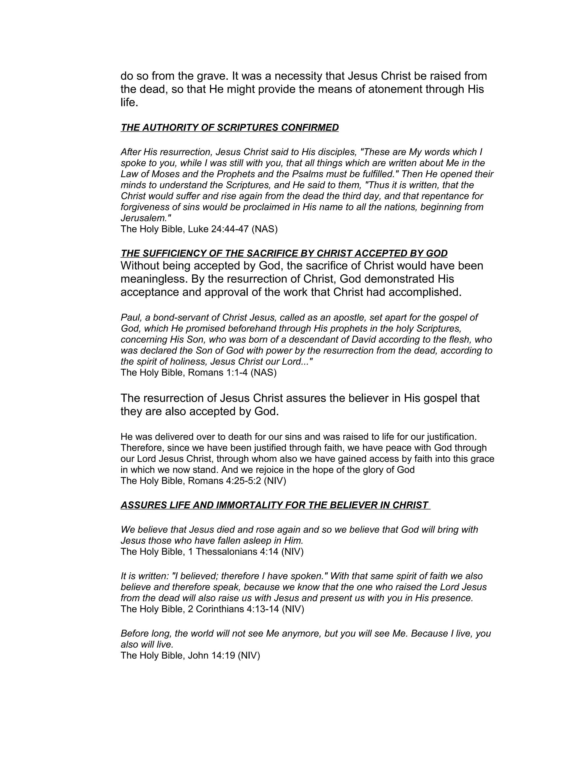 do so from the grave. It was a necessity that Jesus Christ be raised from
the dead, so that He might provide the means of atonement through His
life.
THE AUTHORITY OF SCRIPTURES CONFIRMED
After His resurrection, Jesus Christ said to His disciples, "These are My words which I
spoke to you, while I was still with you, that all things which are written about Me in the
Law of Moses and the Prophets and the Psalms must be fulfilled." Then He opened their
minds to understand the Scriptures, and He said to them, "Thus it is written, that the
Christ would suffer and rise again from the dead the third day, and that repentance for
forgiveness of sins would be proclaimed in His name to all the nations, beginning from
Jerusalem."
The Holy Bible, Luke 24:44-47 (NAS)
THE SUFFICIENCY OF THE SACRIFICE BY CHRIST ACCEPTED BY GOD
Without being accepted by God, the sacrifice of Christ would have been
meaningless. By the resurrection of Christ, God demonstrated His
acceptance and approval of the work that Christ had accomplished.
Paul, a bond-servant of Christ Jesus, called as an apostle, set apart for the gospel of
God, which He promised beforehand through His prophets in the holy Scriptures,
concerning His Son, who was born of a descendant of David according to the flesh, who
was declared the Son of God with power by the resurrection from the dead, according to
the spirit of holiness, Jesus Christ our Lord..."
The Holy Bible, Romans 1:1-4 (NAS)
The resurrection of Jesus Christ assures the believer in His gospel that
they are also accepted by God.
He was delivered over to death for our sins and was raised to life for our justification.
Therefore, since we have been justified through faith, we have peace with God through
our Lord Jesus Christ, through whom also we have gained access by faith into this grace
in which we now stand. And we rejoice in the hope of the glory of God
The Holy Bible, Romans 4:25-5:2 (NIV)
ASSURES LIFE AND IMMORTALITY FOR THE BELIEVER IN CHRIST
We believe that Jesus died and rose again and so we believe that God will bring with
Jesus those who have fallen asleep in Him.
The Holy Bible, 1 Thessalonians 4:14 (NIV)
It is written: "I believed; therefore I have spoken." With that same spirit of faith we also
believe and therefore speak, because we know that the one who raised the Lord Jesus
from the dead will also raise us with Jesus and present us with you in His presence.
The Holy Bible, 2 Corinthians 4:13-14 (NIV)
Before long, the world will not see Me anymore, but you will see Me. Because I live, you
also will live.
The Holy Bible, John 14:19 (NIV)
 