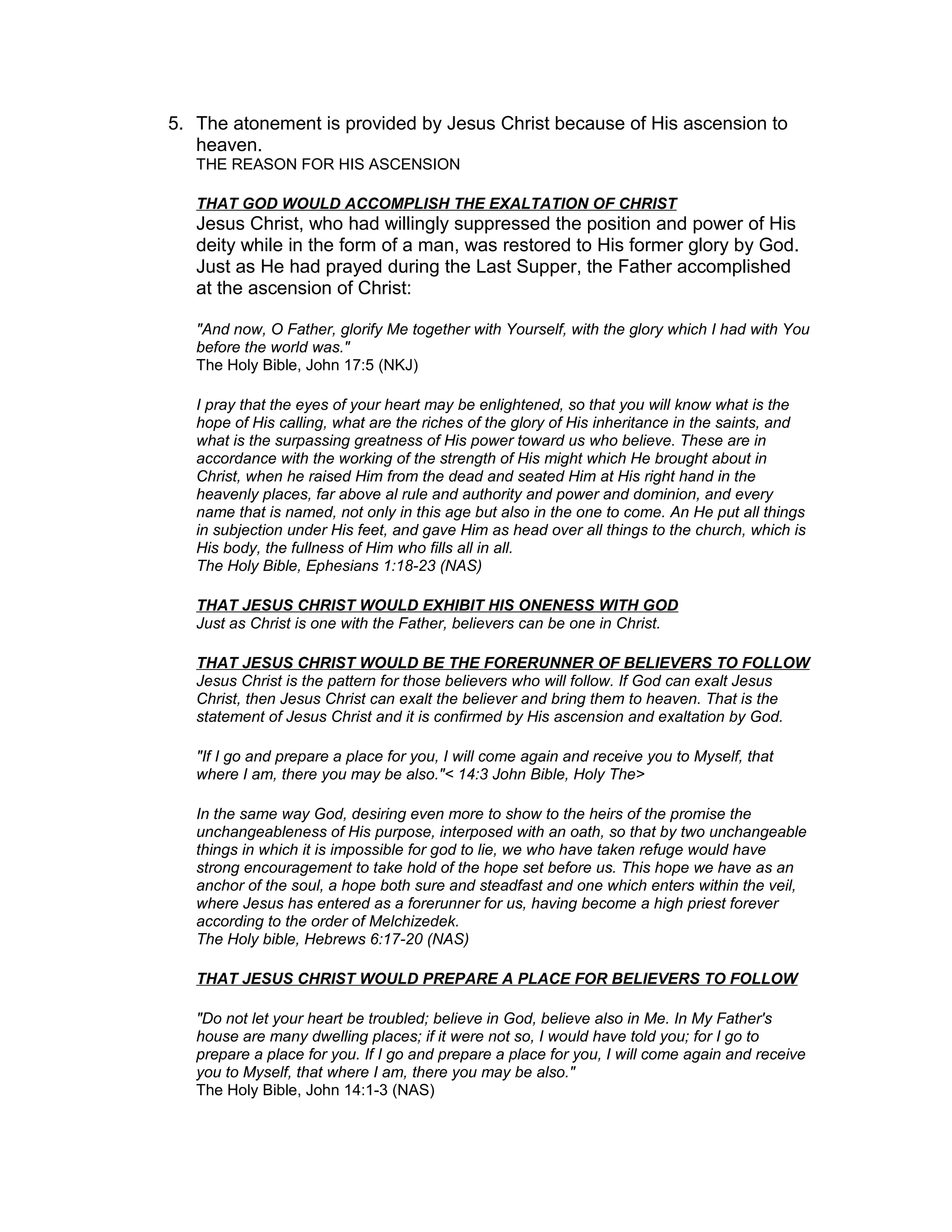 5. The atonement is provided by Jesus Christ because of His ascension to
heaven.
THE REASON FOR HIS ASCENSION
THAT GOD WOULD ACCOMPLISH THE EXALTATION OF CHRIST
Jesus Christ, who had willingly suppressed the position and power of His
deity while in the form of a man, was restored to His former glory by God.
Just as He had prayed during the Last Supper, the Father accomplished
at the ascension of Christ:
"And now, O Father, glorify Me together with Yourself, with the glory which I had with You
before the world was."
The Holy Bible, John 17:5 (NKJ)
I pray that the eyes of your heart may be enlightened, so that you will know what is the
hope of His calling, what are the riches of the glory of His inheritance in the saints, and
what is the surpassing greatness of His power toward us who believe. These are in
accordance with the working of the strength of His might which He brought about in
Christ, when he raised Him from the dead and seated Him at His right hand in the
heavenly places, far above al rule and authority and power and dominion, and every
name that is named, not only in this age but also in the one to come. An He put all things
in subjection under His feet, and gave Him as head over all things to the church, which is
His body, the fullness of Him who fills all in all.
The Holy Bible, Ephesians 1:18-23 (NAS)
THAT JESUS CHRIST WOULD EXHIBIT HIS ONENESS WITH GOD
Just as Christ is one with the Father, believers can be one in Christ.
THAT JESUS CHRIST WOULD BE THE FORERUNNER OF BELIEVERS TO FOLLOW
Jesus Christ is the pattern for those believers who will follow. If God can exalt Jesus
Christ, then Jesus Christ can exalt the believer and bring them to heaven. That is the
statement of Jesus Christ and it is confirmed by His ascension and exaltation by God.
"If I go and prepare a place for you, I will come again and receive you to Myself, that
where I am, there you may be also."< 14:3 John Bible, Holy The>
In the same way God, desiring even more to show to the heirs of the promise the
unchangeableness of His purpose, interposed with an oath, so that by two unchangeable
things in which it is impossible for god to lie, we who have taken refuge would have
strong encouragement to take hold of the hope set before us. This hope we have as an
anchor of the soul, a hope both sure and steadfast and one which enters within the veil,
where Jesus has entered as a forerunner for us, having become a high priest forever
according to the order of Melchizedek.
The Holy bible, Hebrews 6:17-20 (NAS)
THAT JESUS CHRIST WOULD PREPARE A PLACE FOR BELIEVERS TO FOLLOW
"Do not let your heart be troubled; believe in God, believe also in Me. In My Father's
house are many dwelling places; if it were not so, I would have told you; for I go to
prepare a place for you. If I go and prepare a place for you, I will come again and receive
you to Myself, that where I am, there you may be also."
The Holy Bible, John 14:1-3 (NAS)
 