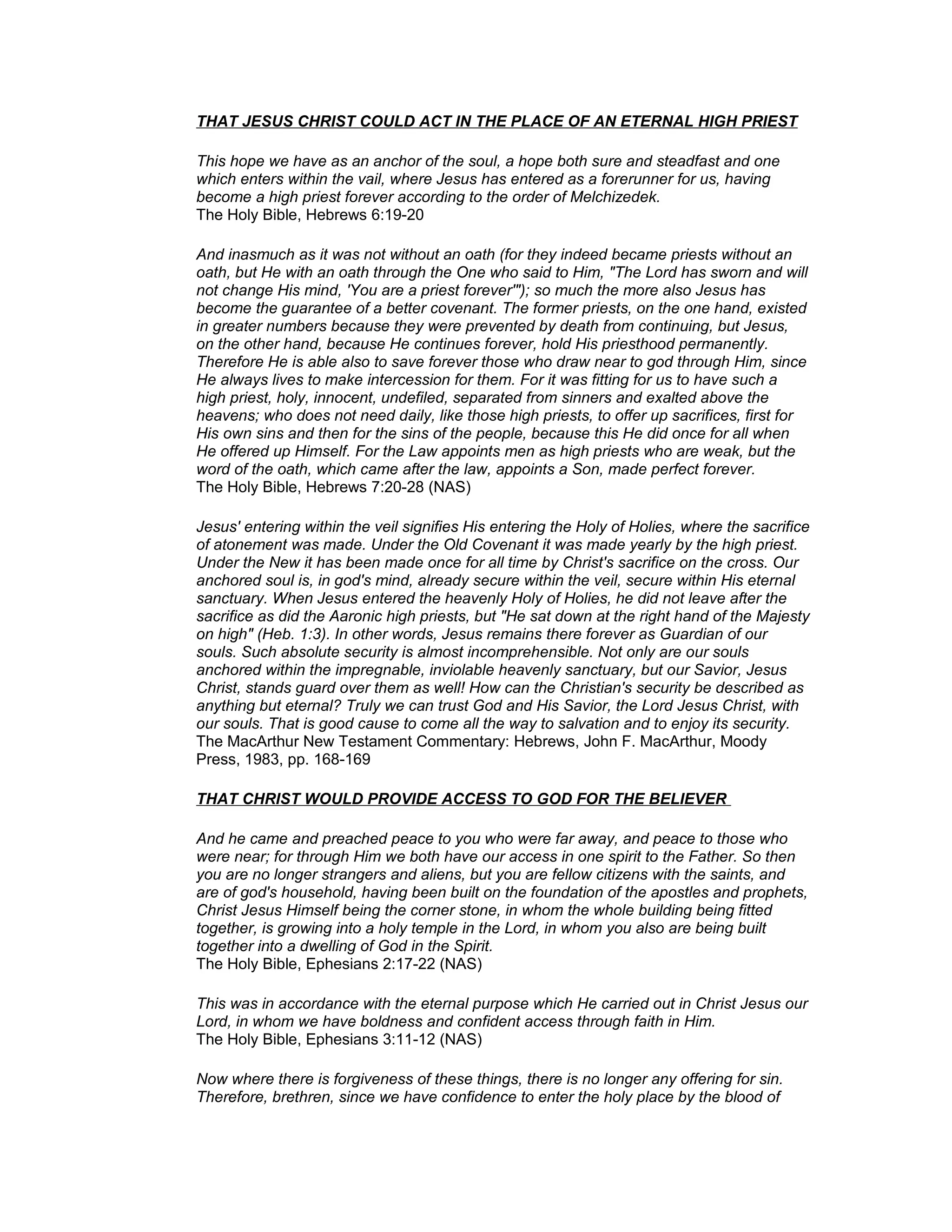THAT JESUS CHRIST COULD ACT IN THE PLACE OF AN ETERNAL HIGH PRIEST
This hope we have as an anchor of the soul, a hope both sure and steadfast and one
which enters within the vail, where Jesus has entered as a forerunner for us, having
become a high priest forever according to the order of Melchizedek.
The Holy Bible, Hebrews 6:19-20
And inasmuch as it was not without an oath (for they indeed became priests without an
oath, but He with an oath through the One who said to Him, "The Lord has sworn and will
not change His mind, 'You are a priest forever'"); so much the more also Jesus has
become the guarantee of a better covenant. The former priests, on the one hand, existed
in greater numbers because they were prevented by death from continuing, but Jesus,
on the other hand, because He continues forever, hold His priesthood permanently.
Therefore He is able also to save forever those who draw near to god through Him, since
He always lives to make intercession for them. For it was fitting for us to have such a
high priest, holy, innocent, undefiled, separated from sinners and exalted above the
heavens; who does not need daily, like those high priests, to offer up sacrifices, first for
His own sins and then for the sins of the people, because this He did once for all when
He offered up Himself. For the Law appoints men as high priests who are weak, but the
word of the oath, which came after the law, appoints a Son, made perfect forever.
The Holy Bible, Hebrews 7:20-28 (NAS)
Jesus' entering within the veil signifies His entering the Holy of Holies, where the sacrifice
of atonement was made. Under the Old Covenant it was made yearly by the high priest.
Under the New it has been made once for all time by Christ's sacrifice on the cross. Our
anchored soul is, in god's mind, already secure within the veil, secure within His eternal
sanctuary. When Jesus entered the heavenly Holy of Holies, he did not leave after the
sacrifice as did the Aaronic high priests, but "He sat down at the right hand of the Majesty
on high" (Heb. 1:3). In other words, Jesus remains there forever as Guardian of our
souls. Such absolute security is almost incomprehensible. Not only are our souls
anchored within the impregnable, inviolable heavenly sanctuary, but our Savior, Jesus
Christ, stands guard over them as well! How can the Christian's security be described as
anything but eternal? Truly we can trust God and His Savior, the Lord Jesus Christ, with
our souls. That is good cause to come all the way to salvation and to enjoy its security.
The MacArthur New Testament Commentary: Hebrews, John F. MacArthur, Moody
Press, 1983, pp. 168-169
THAT CHRIST WOULD PROVIDE ACCESS TO GOD FOR THE BELIEVER
And he came and preached peace to you who were far away, and peace to those who
were near; for through Him we both have our access in one spirit to the Father. So then
you are no longer strangers and aliens, but you are fellow citizens with the saints, and
are of god's household, having been built on the foundation of the apostles and prophets,
Christ Jesus Himself being the corner stone, in whom the whole building being fitted
together, is growing into a holy temple in the Lord, in whom you also are being built
together into a dwelling of God in the Spirit.
The Holy Bible, Ephesians 2:17-22 (NAS)
This was in accordance with the eternal purpose which He carried out in Christ Jesus our
Lord, in whom we have boldness and confident access through faith in Him.
The Holy Bible, Ephesians 3:11-12 (NAS)
Now where there is forgiveness of these things, there is no longer any offering for sin.
Therefore, brethren, since we have confidence to enter the holy place by the blood of
 