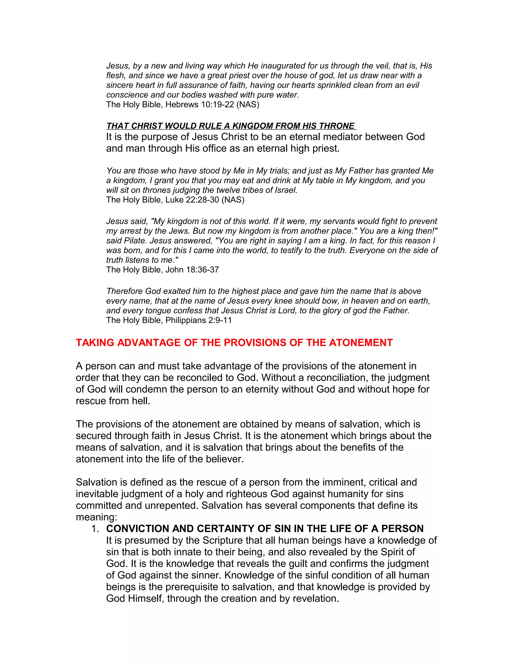 Jesus, by a new and living way which He inaugurated for us through the veil, that is, His
flesh, and since we have a great priest over the house of god, let us draw near with a
sincere heart in full assurance of faith, having our hearts sprinkled clean from an evil
conscience and our bodies washed with pure water.
The Holy Bible, Hebrews 10:19-22 (NAS)
THAT CHRIST WOULD RULE A KINGDOM FROM HIS THRONE
It is the purpose of Jesus Christ to be an eternal mediator between God
and man through His office as an eternal high priest.
You are those who have stood by Me in My trials; and just as My Father has granted Me
a kingdom, I grant you that you may eat and drink at My table in My kingdom, and you
will sit on thrones judging the twelve tribes of Israel.
The Holy Bible, Luke 22:28-30 (NAS)
Jesus said, "My kingdom is not of this world. If it were, my servants would fight to prevent
my arrest by the Jews. But now my kingdom is from another place." You are a king then!"
said Pilate. Jesus answered, "You are right in saying I am a king. In fact, for this reason I
was born, and for this I came into the world, to testify to the truth. Everyone on the side of
truth listens to me."
The Holy Bible, John 18:36-37
Therefore God exalted him to the highest place and gave him the name that is above
every name, that at the name of Jesus every knee should bow, in heaven and on earth,
and every tongue confess that Jesus Christ is Lord, to the glory of god the Father.
The Holy Bible, Philippians 2:9-11
TAKING ADVANTAGE OF THE PROVISIONS OF THE ATONEMENT
A person can and must take advantage of the provisions of the atonement in
order that they can be reconciled to God. Without a reconciliation, the judgment
of God will condemn the person to an eternity without God and without hope for
rescue from hell.
The provisions of the atonement are obtained by means of salvation, which is
secured through faith in Jesus Christ. It is the atonement which brings about the
means of salvation, and it is salvation that brings about the benefits of the
atonement into the life of the believer.
Salvation is defined as the rescue of a person from the imminent, critical and
inevitable judgment of a holy and righteous God against humanity for sins
committed and unrepented. Salvation has several components that define its
meaning:
1. CONVICTION AND CERTAINTY OF SIN IN THE LIFE OF A PERSON
It is presumed by the Scripture that all human beings have a knowledge of
sin that is both innate to their being, and also revealed by the Spirit of
God. It is the knowledge that reveals the guilt and confirms the judgment
of God against the sinner. Knowledge of the sinful condition of all human
beings is the prerequisite to salvation, and that knowledge is provided by
God Himself, through the creation and by revelation.
 