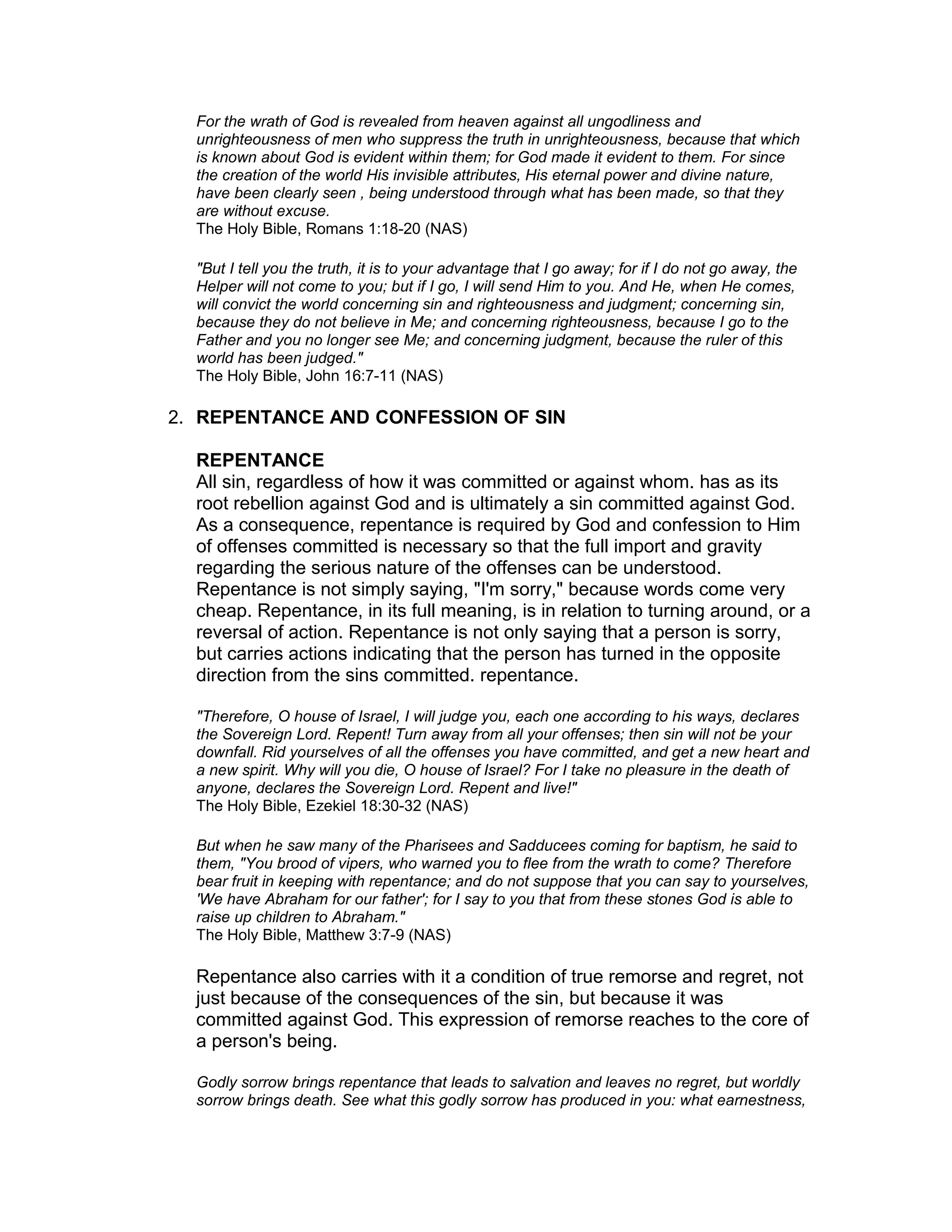 For the wrath of God is revealed from heaven against all ungodliness and
unrighteousness of men who suppress the truth in unrighteousness, because that which
is known about God is evident within them; for God made it evident to them. For since
the creation of the world His invisible attributes, His eternal power and divine nature,
have been clearly seen , being understood through what has been made, so that they
are without excuse.
The Holy Bible, Romans 1:18-20 (NAS)
"But I tell you the truth, it is to your advantage that I go away; for if I do not go away, the
Helper will not come to you; but if I go, I will send Him to you. And He, when He comes,
will convict the world concerning sin and righteousness and judgment; concerning sin,
because they do not believe in Me; and concerning righteousness, because I go to the
Father and you no longer see Me; and concerning judgment, because the ruler of this
world has been judged."
The Holy Bible, John 16:7-11 (NAS)
2. REPENTANCE AND CONFESSION OF SIN
REPENTANCE
All sin, regardless of how it was committed or against whom. has as its
root rebellion against God and is ultimately a sin committed against God.
As a consequence, repentance is required by God and confession to Him
of offenses committed is necessary so that the full import and gravity
regarding the serious nature of the offenses can be understood.
Repentance is not simply saying, "I'm sorry," because words come very
cheap. Repentance, in its full meaning, is in relation to turning around, or a
reversal of action. Repentance is not only saying that a person is sorry,
but carries actions indicating that the person has turned in the opposite
direction from the sins committed. repentance.
"Therefore, O house of Israel, I will judge you, each one according to his ways, declares
the Sovereign Lord. Repent! Turn away from all your offenses; then sin will not be your
downfall. Rid yourselves of all the offenses you have committed, and get a new heart and
a new spirit. Why will you die, O house of Israel? For I take no pleasure in the death of
anyone, declares the Sovereign Lord. Repent and live!"
The Holy Bible, Ezekiel 18:30-32 (NAS)
But when he saw many of the Pharisees and Sadducees coming for baptism, he said to
them, "You brood of vipers, who warned you to flee from the wrath to come? Therefore
bear fruit in keeping with repentance; and do not suppose that you can say to yourselves,
'We have Abraham for our father'; for I say to you that from these stones God is able to
raise up children to Abraham."
The Holy Bible, Matthew 3:7-9 (NAS)
Repentance also carries with it a condition of true remorse and regret, not
just because of the consequences of the sin, but because it was
committed against God. This expression of remorse reaches to the core of
a person's being.
Godly sorrow brings repentance that leads to salvation and leaves no regret, but worldly
sorrow brings death. See what this godly sorrow has produced in you: what earnestness,
 