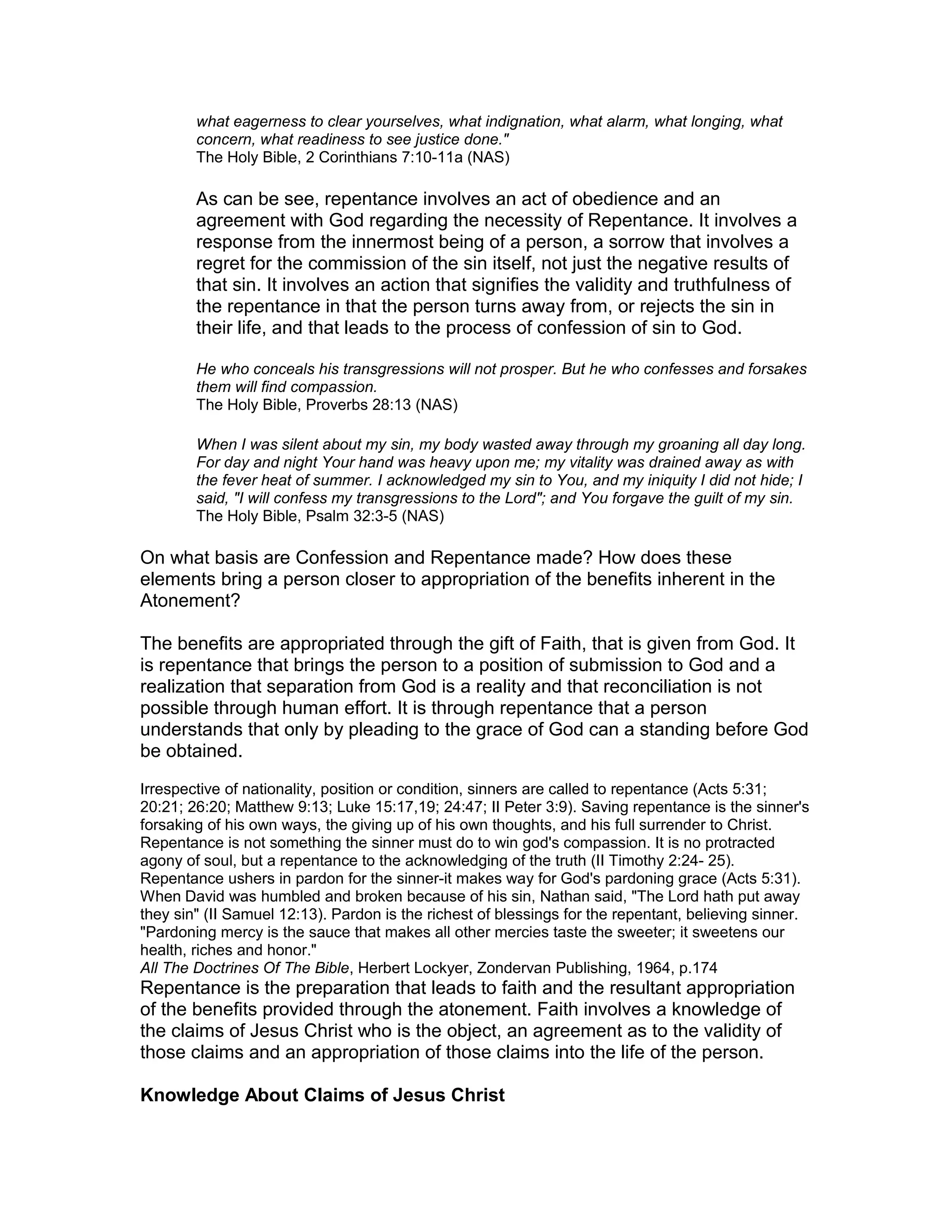 what eagerness to clear yourselves, what indignation, what alarm, what longing, what
concern, what readiness to see justice done."
The Holy Bible, 2 Corinthians 7:10-11a (NAS)
As can be see, repentance involves an act of obedience and an
agreement with God regarding the necessity of Repentance. It involves a
response from the innermost being of a person, a sorrow that involves a
regret for the commission of the sin itself, not just the negative results of
that sin. It involves an action that signifies the validity and truthfulness of
the repentance in that the person turns away from, or rejects the sin in
their life, and that leads to the process of confession of sin to God.
He who conceals his transgressions will not prosper. But he who confesses and forsakes
them will find compassion.
The Holy Bible, Proverbs 28:13 (NAS)
When I was silent about my sin, my body wasted away through my groaning all day long.
For day and night Your hand was heavy upon me; my vitality was drained away as with
the fever heat of summer. I acknowledged my sin to You, and my iniquity I did not hide; I
said, "I will confess my transgressions to the Lord"; and You forgave the guilt of my sin.
The Holy Bible, Psalm 32:3-5 (NAS)
On what basis are Confession and Repentance made? How does these
elements bring a person closer to appropriation of the benefits inherent in the
Atonement?
The benefits are appropriated through the gift of Faith, that is given from God. It
is repentance that brings the person to a position of submission to God and a
realization that separation from God is a reality and that reconciliation is not
possible through human effort. It is through repentance that a person
understands that only by pleading to the grace of God can a standing before God
be obtained.
Irrespective of nationality, position or condition, sinners are called to repentance (Acts 5:31;
20:21; 26:20; Matthew 9:13; Luke 15:17,19; 24:47; II Peter 3:9). Saving repentance is the sinner's
forsaking of his own ways, the giving up of his own thoughts, and his full surrender to Christ.
Repentance is not something the sinner must do to win god's compassion. It is no protracted
agony of soul, but a repentance to the acknowledging of the truth (II Timothy 2:24- 25).
Repentance ushers in pardon for the sinner-it makes way for God's pardoning grace (Acts 5:31).
When David was humbled and broken because of his sin, Nathan said, "The Lord hath put away
they sin" (II Samuel 12:13). Pardon is the richest of blessings for the repentant, believing sinner.
"Pardoning mercy is the sauce that makes all other mercies taste the sweeter; it sweetens our
health, riches and honor."
All The Doctrines Of The Bible, Herbert Lockyer, Zondervan Publishing, 1964, p.174
Repentance is the preparation that leads to faith and the resultant appropriation
of the benefits provided through the atonement. Faith involves a knowledge of
the claims of Jesus Christ who is the object, an agreement as to the validity of
those claims and an appropriation of those claims into the life of the person.
Knowledge About Claims of Jesus Christ
 