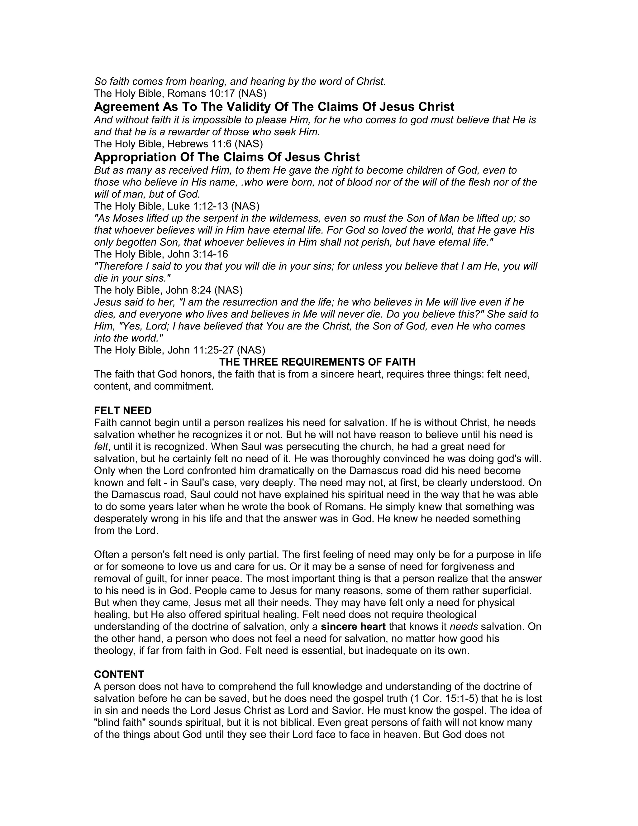 So faith comes from hearing, and hearing by the word of Christ.
The Holy Bible, Romans 10:17 (NAS)
Agreement As To The Validity Of The Claims Of Jesus Christ
And without faith it is impossible to please Him, for he who comes to god must believe that He is
and that he is a rewarder of those who seek Him.
The Holy Bible, Hebrews 11:6 (NAS)
Appropriation Of The Claims Of Jesus Christ
But as many as received Him, to them He gave the right to become children of God, even to
those who believe in His name, .who were born, not of blood nor of the will of the flesh nor of the
will of man, but of God.
The Holy Bible, Luke 1:12-13 (NAS)
"As Moses lifted up the serpent in the wilderness, even so must the Son of Man be lifted up; so
that whoever believes will in Him have eternal life. For God so loved the world, that He gave His
only begotten Son, that whoever believes in Him shall not perish, but have eternal life."
The Holy Bible, John 3:14-16
"Therefore I said to you that you will die in your sins; for unless you believe that I am He, you will
die in your sins."
The holy Bible, John 8:24 (NAS)
Jesus said to her, "I am the resurrection and the life; he who believes in Me will live even if he
dies, and everyone who lives and believes in Me will never die. Do you believe this?" She said to
Him, "Yes, Lord; I have believed that You are the Christ, the Son of God, even He who comes
into the world."
The Holy Bible, John 11:25-27 (NAS)
THE THREE REQUIREMENTS OF FAITH
The faith that God honors, the faith that is from a sincere heart, requires three things: felt need,
content, and commitment.
FELT NEED
Faith cannot begin until a person realizes his need for salvation. If he is without Christ, he needs
salvation whether he recognizes it or not. But he will not have reason to believe until his need is
felt, until it is recognized. When Saul was persecuting the church, he had a great need for
salvation, but he certainly felt no need of it. He was thoroughly convinced he was doing god's will.
Only when the Lord confronted him dramatically on the Damascus road did his need become
known and felt - in Saul's case, very deeply. The need may not, at first, be clearly understood. On
the Damascus road, Saul could not have explained his spiritual need in the way that he was able
to do some years later when he wrote the book of Romans. He simply knew that something was
desperately wrong in his life and that the answer was in God. He knew he needed something
from the Lord.
Often a person's felt need is only partial. The first feeling of need may only be for a purpose in life
or for someone to love us and care for us. Or it may be a sense of need for forgiveness and
removal of guilt, for inner peace. The most important thing is that a person realize that the answer
to his need is in God. People came to Jesus for many reasons, some of them rather superficial.
But when they came, Jesus met all their needs. They may have felt only a need for physical
healing, but He also offered spiritual healing. Felt need does not require theological
understanding of the doctrine of salvation, only a sincere heart that knows it needs salvation. On
the other hand, a person who does not feel a need for salvation, no matter how good his
theology, if far from faith in God. Felt need is essential, but inadequate on its own.
CONTENT
A person does not have to comprehend the full knowledge and understanding of the doctrine of
salvation before he can be saved, but he does need the gospel truth (1 Cor. 15:1-5) that he is lost
in sin and needs the Lord Jesus Christ as Lord and Savior. He must know the gospel. The idea of
"blind faith" sounds spiritual, but it is not biblical. Even great persons of faith will not know many
of the things about God until they see their Lord face to face in heaven. But God does not
 