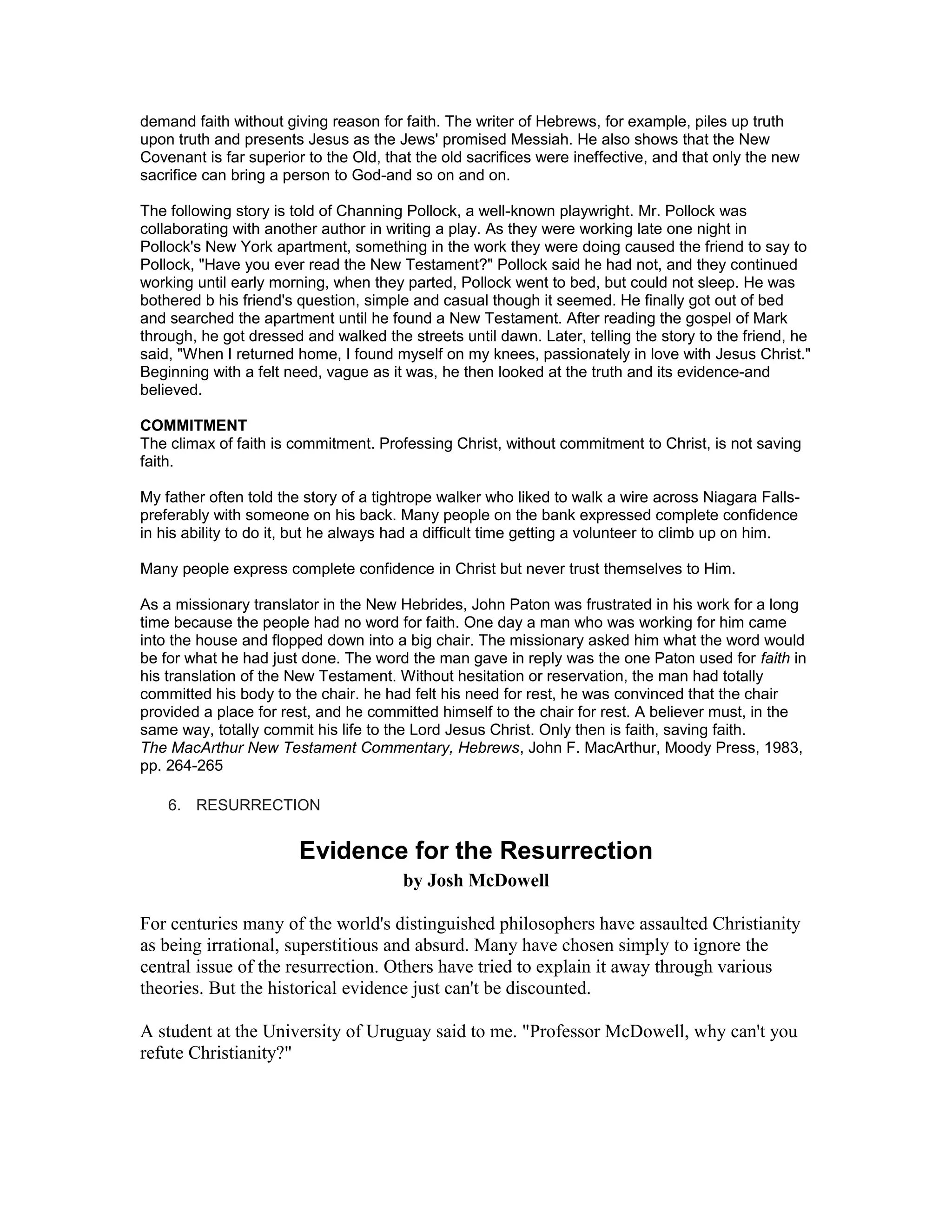 demand faith without giving reason for faith. The writer of Hebrews, for example, piles up truth
upon truth and presents Jesus as the Jews' promised Messiah. He also shows that the New
Covenant is far superior to the Old, that the old sacrifices were ineffective, and that only the new
sacrifice can bring a person to God-and so on and on.
The following story is told of Channing Pollock, a well-known playwright. Mr. Pollock was
collaborating with another author in writing a play. As they were working late one night in
Pollock's New York apartment, something in the work they were doing caused the friend to say to
Pollock, "Have you ever read the New Testament?" Pollock said he had not, and they continued
working until early morning, when they parted, Pollock went to bed, but could not sleep. He was
bothered b his friend's question, simple and casual though it seemed. He finally got out of bed
and searched the apartment until he found a New Testament. After reading the gospel of Mark
through, he got dressed and walked the streets until dawn. Later, telling the story to the friend, he
said, "When I returned home, I found myself on my knees, passionately in love with Jesus Christ."
Beginning with a felt need, vague as it was, he then looked at the truth and its evidence-and
believed.
COMMITMENT
The climax of faith is commitment. Professing Christ, without commitment to Christ, is not saving
faith.
My father often told the story of a tightrope walker who liked to walk a wire across Niagara Falls-
preferably with someone on his back. Many people on the bank expressed complete confidence
in his ability to do it, but he always had a difficult time getting a volunteer to climb up on him.
Many people express complete confidence in Christ but never trust themselves to Him.
As a missionary translator in the New Hebrides, John Paton was frustrated in his work for a long
time because the people had no word for faith. One day a man who was working for him came
into the house and flopped down into a big chair. The missionary asked him what the word would
be for what he had just done. The word the man gave in reply was the one Paton used for faith in
his translation of the New Testament. Without hesitation or reservation, the man had totally
committed his body to the chair. he had felt his need for rest, he was convinced that the chair
provided a place for rest, and he committed himself to the chair for rest. A believer must, in the
same way, totally commit his life to the Lord Jesus Christ. Only then is faith, saving faith.
The MacArthur New Testament Commentary, Hebrews, John F. MacArthur, Moody Press, 1983,
pp. 264-265
6. RESURRECTION
Evidence for the Resurrection
by Josh McDowell
For centuries many of the world's distinguished philosophers have assaulted Christianity
as being irrational, superstitious and absurd. Many have chosen simply to ignore the
central issue of the resurrection. Others have tried to explain it away through various
theories. But the historical evidence just can't be discounted.
A student at the University of Uruguay said to me. "Professor McDowell, why can't you
refute Christianity?"
 