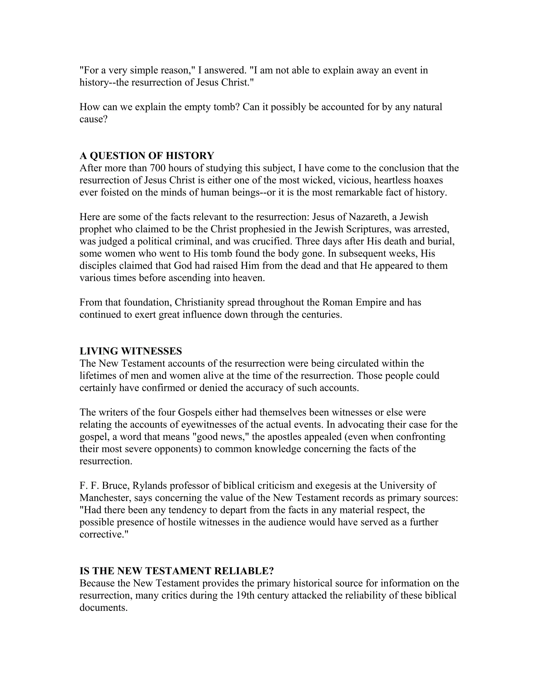 "For a very simple reason," I answered. "I am not able to explain away an event in
history--the resurrection of Jesus Christ."
How can we explain the empty tomb? Can it possibly be accounted for by any natural
cause?
A QUESTION OF HISTORY
After more than 700 hours of studying this subject, I have come to the conclusion that the
resurrection of Jesus Christ is either one of the most wicked, vicious, heartless hoaxes
ever foisted on the minds of human beings--or it is the most remarkable fact of history.
Here are some of the facts relevant to the resurrection: Jesus of Nazareth, a Jewish
prophet who claimed to be the Christ prophesied in the Jewish Scriptures, was arrested,
was judged a political criminal, and was crucified. Three days after His death and burial,
some women who went to His tomb found the body gone. In subsequent weeks, His
disciples claimed that God had raised Him from the dead and that He appeared to them
various times before ascending into heaven.
From that foundation, Christianity spread throughout the Roman Empire and has
continued to exert great influence down through the centuries.
LIVING WITNESSES
The New Testament accounts of the resurrection were being circulated within the
lifetimes of men and women alive at the time of the resurrection. Those people could
certainly have confirmed or denied the accuracy of such accounts.
The writers of the four Gospels either had themselves been witnesses or else were
relating the accounts of eyewitnesses of the actual events. In advocating their case for the
gospel, a word that means "good news," the apostles appealed (even when confronting
their most severe opponents) to common knowledge concerning the facts of the
resurrection.
F. F. Bruce, Rylands professor of biblical criticism and exegesis at the University of
Manchester, says concerning the value of the New Testament records as primary sources:
"Had there been any tendency to depart from the facts in any material respect, the
possible presence of hostile witnesses in the audience would have served as a further
corrective."
IS THE NEW TESTAMENT RELIABLE?
Because the New Testament provides the primary historical source for information on the
resurrection, many critics during the 19th century attacked the reliability of these biblical
documents.
 