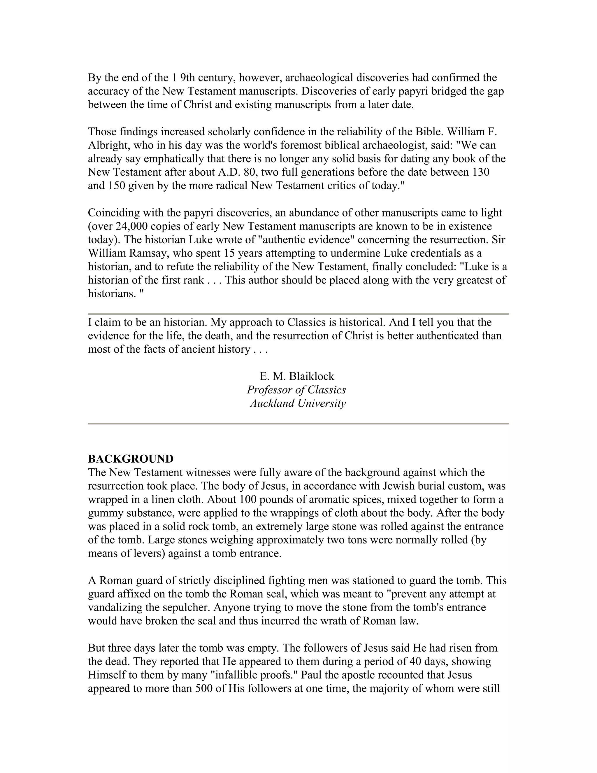 By the end of the 1 9th century, however, archaeological discoveries had confirmed the
accuracy of the New Testament manuscripts. Discoveries of early papyri bridged the gap
between the time of Christ and existing manuscripts from a later date.
Those findings increased scholarly confidence in the reliability of the Bible. William F.
Albright, who in his day was the world's foremost biblical archaeologist, said: "We can
already say emphatically that there is no longer any solid basis for dating any book of the
New Testament after about A.D. 80, two full generations before the date between 130
and 150 given by the more radical New Testament critics of today."
Coinciding with the papyri discoveries, an abundance of other manuscripts came to light
(over 24,000 copies of early New Testament manuscripts are known to be in existence
today). The historian Luke wrote of "authentic evidence" concerning the resurrection. Sir
William Ramsay, who spent 15 years attempting to undermine Luke credentials as a
historian, and to refute the reliability of the New Testament, finally concluded: "Luke is a
historian of the first rank . . . This author should be placed along with the very greatest of
historians. "
I claim to be an historian. My approach to Classics is historical. And I tell you that the
evidence for the life, the death, and the resurrection of Christ is better authenticated than
most of the facts of ancient history . . .
E. M. Blaiklock
Professor of Classics
Auckland University
BACKGROUND
The New Testament witnesses were fully aware of the background against which the
resurrection took place. The body of Jesus, in accordance with Jewish burial custom, was
wrapped in a linen cloth. About 100 pounds of aromatic spices, mixed together to form a
gummy substance, were applied to the wrappings of cloth about the body. After the body
was placed in a solid rock tomb, an extremely large stone was rolled against the entrance
of the tomb. Large stones weighing approximately two tons were normally rolled (by
means of levers) against a tomb entrance.
A Roman guard of strictly disciplined fighting men was stationed to guard the tomb. This
guard affixed on the tomb the Roman seal, which was meant to "prevent any attempt at
vandalizing the sepulcher. Anyone trying to move the stone from the tomb's entrance
would have broken the seal and thus incurred the wrath of Roman law.
But three days later the tomb was empty. The followers of Jesus said He had risen from
the dead. They reported that He appeared to them during a period of 40 days, showing
Himself to them by many "infallible proofs." Paul the apostle recounted that Jesus
appeared to more than 500 of His followers at one time, the majority of whom were still
 