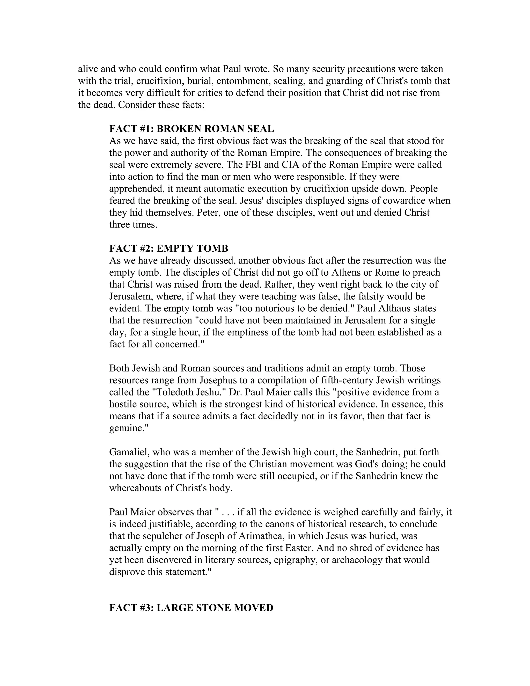alive and who could confirm what Paul wrote. So many security precautions were taken
with the trial, crucifixion, burial, entombment, sealing, and guarding of Christ's tomb that
it becomes very difficult for critics to defend their position that Christ did not rise from
the dead. Consider these facts:
FACT #1: BROKEN ROMAN SEAL
As we have said, the first obvious fact was the breaking of the seal that stood for
the power and authority of the Roman Empire. The consequences of breaking the
seal were extremely severe. The FBI and CIA of the Roman Empire were called
into action to find the man or men who were responsible. If they were
apprehended, it meant automatic execution by crucifixion upside down. People
feared the breaking of the seal. Jesus' disciples displayed signs of cowardice when
they hid themselves. Peter, one of these disciples, went out and denied Christ
three times.
FACT #2: EMPTY TOMB
As we have already discussed, another obvious fact after the resurrection was the
empty tomb. The disciples of Christ did not go off to Athens or Rome to preach
that Christ was raised from the dead. Rather, they went right back to the city of
Jerusalem, where, if what they were teaching was false, the falsity would be
evident. The empty tomb was "too notorious to be denied." Paul Althaus states
that the resurrection "could have not been maintained in Jerusalem for a single
day, for a single hour, if the emptiness of the tomb had not been established as a
fact for all concerned."
Both Jewish and Roman sources and traditions admit an empty tomb. Those
resources range from Josephus to a compilation of fifth-century Jewish writings
called the "Toledoth Jeshu." Dr. Paul Maier calls this "positive evidence from a
hostile source, which is the strongest kind of historical evidence. In essence, this
means that if a source admits a fact decidedly not in its favor, then that fact is
genuine."
Gamaliel, who was a member of the Jewish high court, the Sanhedrin, put forth
the suggestion that the rise of the Christian movement was God's doing; he could
not have done that if the tomb were still occupied, or if the Sanhedrin knew the
whereabouts of Christ's body.
Paul Maier observes that " . . . if all the evidence is weighed carefully and fairly, it
is indeed justifiable, according to the canons of historical research, to conclude
that the sepulcher of Joseph of Arimathea, in which Jesus was buried, was
actually empty on the morning of the first Easter. And no shred of evidence has
yet been discovered in literary sources, epigraphy, or archaeology that would
disprove this statement."
FACT #3: LARGE STONE MOVED
 