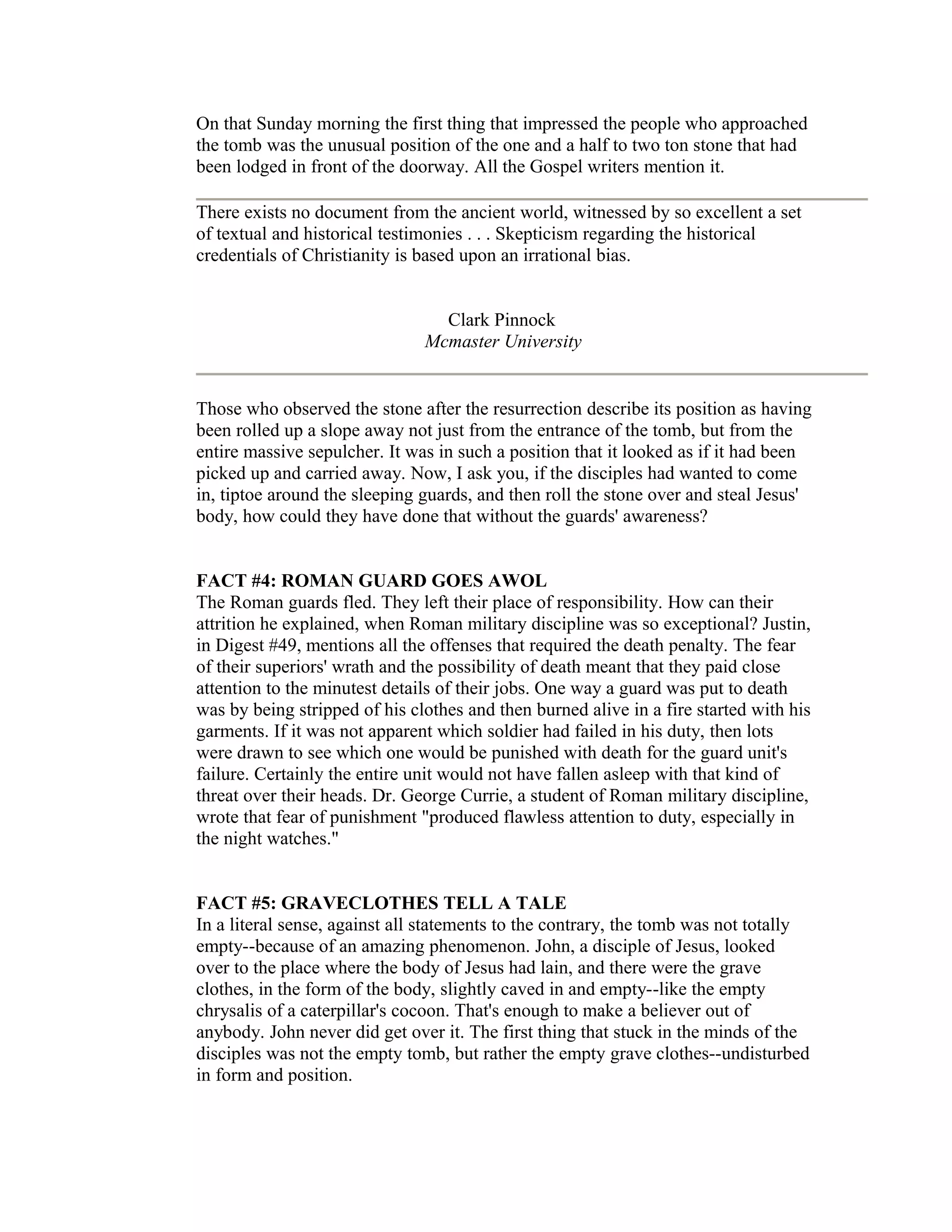 On that Sunday morning the first thing that impressed the people who approached
the tomb was the unusual position of the one and a half to two ton stone that had
been lodged in front of the doorway. All the Gospel writers mention it.
There exists no document from the ancient world, witnessed by so excellent a set
of textual and historical testimonies . . . Skepticism regarding the historical
credentials of Christianity is based upon an irrational bias.
Clark Pinnock
Mcmaster University
Those who observed the stone after the resurrection describe its position as having
been rolled up a slope away not just from the entrance of the tomb, but from the
entire massive sepulcher. It was in such a position that it looked as if it had been
picked up and carried away. Now, I ask you, if the disciples had wanted to come
in, tiptoe around the sleeping guards, and then roll the stone over and steal Jesus'
body, how could they have done that without the guards' awareness?
FACT #4: ROMAN GUARD GOES AWOL
The Roman guards fled. They left their place of responsibility. How can their
attrition he explained, when Roman military discipline was so exceptional? Justin,
in Digest #49, mentions all the offenses that required the death penalty. The fear
of their superiors' wrath and the possibility of death meant that they paid close
attention to the minutest details of their jobs. One way a guard was put to death
was by being stripped of his clothes and then burned alive in a fire started with his
garments. If it was not apparent which soldier had failed in his duty, then lots
were drawn to see which one would be punished with death for the guard unit's
failure. Certainly the entire unit would not have fallen asleep with that kind of
threat over their heads. Dr. George Currie, a student of Roman military discipline,
wrote that fear of punishment "produced flawless attention to duty, especially in
the night watches."
FACT #5: GRAVECLOTHES TELL A TALE
In a literal sense, against all statements to the contrary, the tomb was not totally
empty--because of an amazing phenomenon. John, a disciple of Jesus, looked
over to the place where the body of Jesus had lain, and there were the grave
clothes, in the form of the body, slightly caved in and empty--like the empty
chrysalis of a caterpillar's cocoon. That's enough to make a believer out of
anybody. John never did get over it. The first thing that stuck in the minds of the
disciples was not the empty tomb, but rather the empty grave clothes--undisturbed
in form and position.
 
