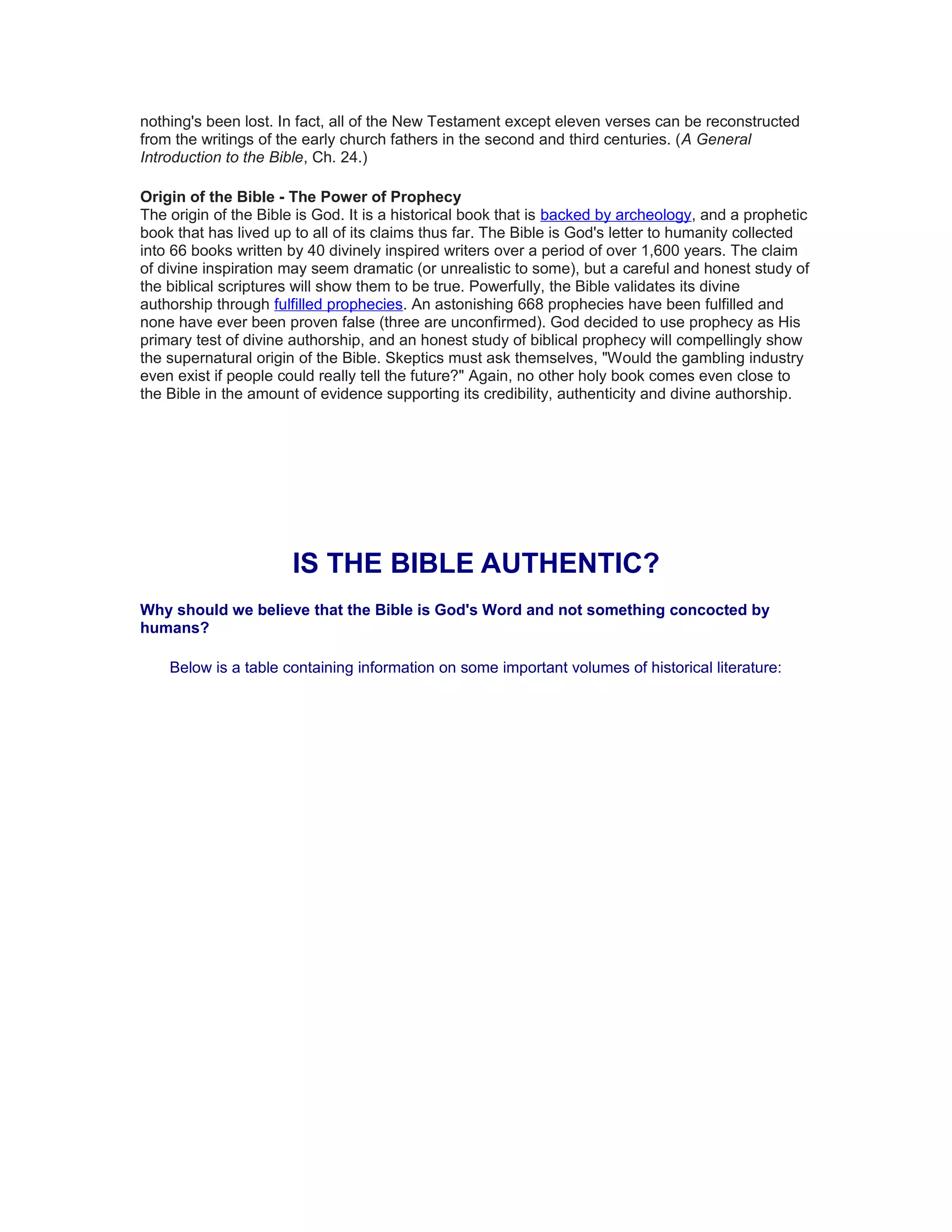 nothing's been lost. In fact, all of the New Testament except eleven verses can be reconstructed
from the writings of the early church fathers in the second and third centuries. (A General
Introduction to the Bible, Ch. 24.)
Origin of the Bible - The Power of Prophecy
The origin of the Bible is God. It is a historical book that is backed by archeology, and a prophetic
book that has lived up to all of its claims thus far. The Bible is God's letter to humanity collected
into 66 books written by 40 divinely inspired writers over a period of over 1,600 years. The claim
of divine inspiration may seem dramatic (or unrealistic to some), but a careful and honest study of
the biblical scriptures will show them to be true. Powerfully, the Bible validates its divine
authorship through fulfilled prophecies. An astonishing 668 prophecies have been fulfilled and
none have ever been proven false (three are unconfirmed). God decided to use prophecy as His
primary test of divine authorship, and an honest study of biblical prophecy will compellingly show
the supernatural origin of the Bible. Skeptics must ask themselves, "Would the gambling industry
even exist if people could really tell the future?" Again, no other holy book comes even close to
the Bible in the amount of evidence supporting its credibility, authenticity and divine authorship.
IS THE BIBLE AUTHENTIC?
Why should we believe that the Bible is God's Word and not something concocted by
humans?
Below is a table containing information on some important volumes of historical literature:
 
