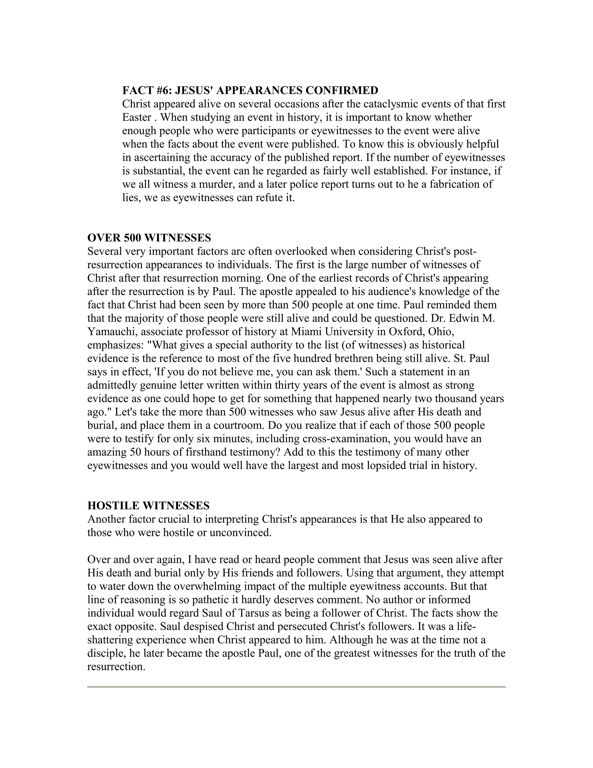 FACT #6: JESUS' APPEARANCES CONFIRMED
Christ appeared alive on several occasions after the cataclysmic events of that first
Easter . When studying an event in history, it is important to know whether
enough people who were participants or eyewitnesses to the event were alive
when the facts about the event were published. To know this is obviously helpful
in ascertaining the accuracy of the published report. If the number of eyewitnesses
is substantial, the event can he regarded as fairly well established. For instance, if
we all witness a murder, and a later police report turns out to he a fabrication of
lies, we as eyewitnesses can refute it.
OVER 500 WITNESSES
Several very important factors arc often overlooked when considering Christ's post-
resurrection appearances to individuals. The first is the large number of witnesses of
Christ after that resurrection morning. One of the earliest records of Christ's appearing
after the resurrection is by Paul. The apostle appealed to his audience's knowledge of the
fact that Christ had been seen by more than 500 people at one time. Paul reminded them
that the majority of those people were still alive and could be questioned. Dr. Edwin M.
Yamauchi, associate professor of history at Miami University in Oxford, Ohio,
emphasizes: "What gives a special authority to the list (of witnesses) as historical
evidence is the reference to most of the five hundred brethren being still alive. St. Paul
says in effect, 'If you do not believe me, you can ask them.' Such a statement in an
admittedly genuine letter written within thirty years of the event is almost as strong
evidence as one could hope to get for something that happened nearly two thousand years
ago." Let's take the more than 500 witnesses who saw Jesus alive after His death and
burial, and place them in a courtroom. Do you realize that if each of those 500 people
were to testify for only six minutes, including cross-examination, you would have an
amazing 50 hours of firsthand testimony? Add to this the testimony of many other
eyewitnesses and you would well have the largest and most lopsided trial in history.
HOSTILE WITNESSES
Another factor crucial to interpreting Christ's appearances is that He also appeared to
those who were hostile or unconvinced.
Over and over again, I have read or heard people comment that Jesus was seen alive after
His death and burial only by His friends and followers. Using that argument, they attempt
to water down the overwhelming impact of the multiple eyewitness accounts. But that
line of reasoning is so pathetic it hardly deserves comment. No author or informed
individual would regard Saul of Tarsus as being a follower of Christ. The facts show the
exact opposite. Saul despised Christ and persecuted Christ's followers. It was a life-
shattering experience when Christ appeared to him. Although he was at the time not a
disciple, he later became the apostle Paul, one of the greatest witnesses for the truth of the
resurrection.
 