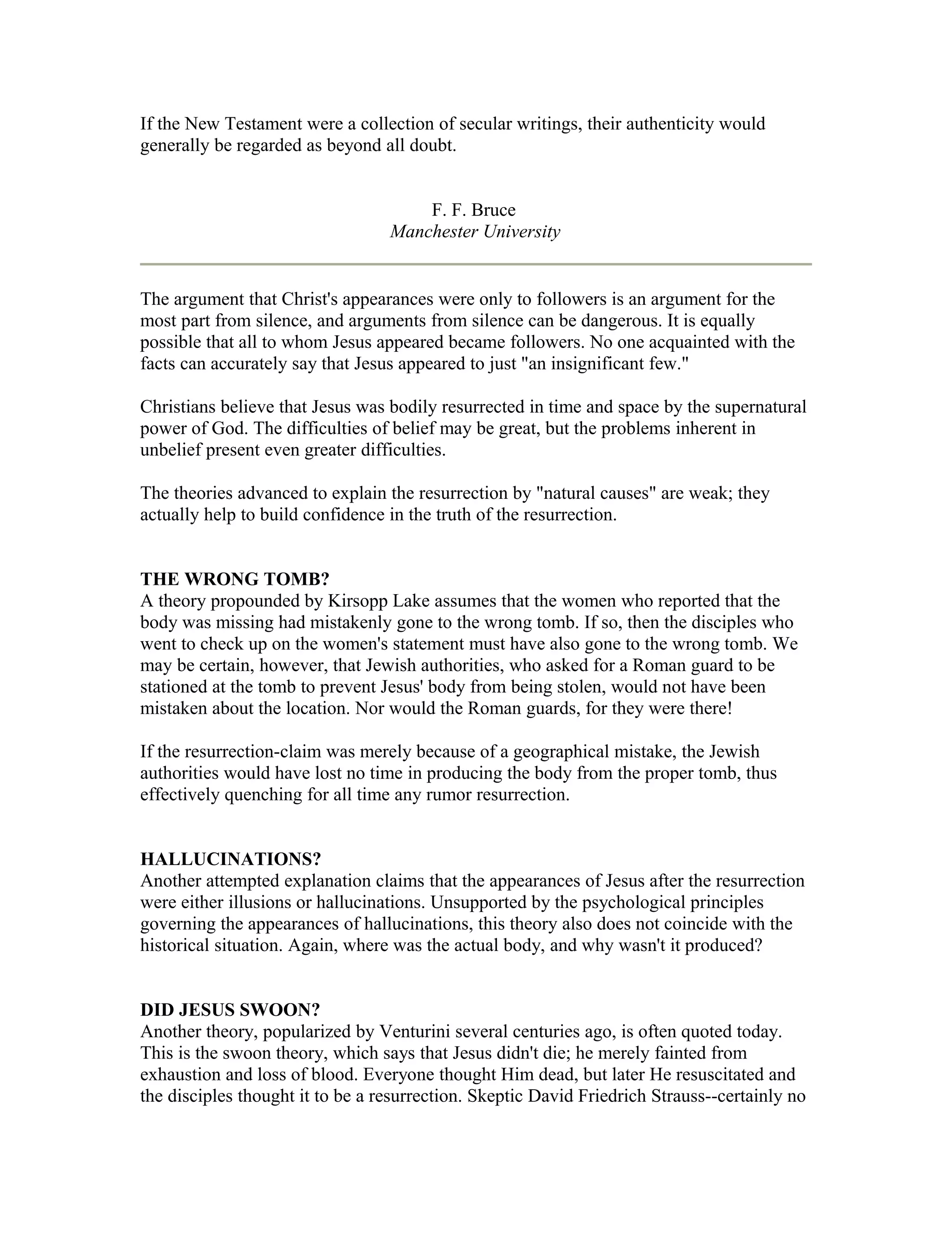 If the New Testament were a collection of secular writings, their authenticity would
generally be regarded as beyond all doubt.
F. F. Bruce
Manchester University
The argument that Christ's appearances were only to followers is an argument for the
most part from silence, and arguments from silence can be dangerous. It is equally
possible that all to whom Jesus appeared became followers. No one acquainted with the
facts can accurately say that Jesus appeared to just "an insignificant few."
Christians believe that Jesus was bodily resurrected in time and space by the supernatural
power of God. The difficulties of belief may be great, but the problems inherent in
unbelief present even greater difficulties.
The theories advanced to explain the resurrection by "natural causes" are weak; they
actually help to build confidence in the truth of the resurrection.
THE WRONG TOMB?
A theory propounded by Kirsopp Lake assumes that the women who reported that the
body was missing had mistakenly gone to the wrong tomb. If so, then the disciples who
went to check up on the women's statement must have also gone to the wrong tomb. We
may be certain, however, that Jewish authorities, who asked for a Roman guard to be
stationed at the tomb to prevent Jesus' body from being stolen, would not have been
mistaken about the location. Nor would the Roman guards, for they were there!
If the resurrection-claim was merely because of a geographical mistake, the Jewish
authorities would have lost no time in producing the body from the proper tomb, thus
effectively quenching for all time any rumor resurrection.
HALLUCINATIONS?
Another attempted explanation claims that the appearances of Jesus after the resurrection
were either illusions or hallucinations. Unsupported by the psychological principles
governing the appearances of hallucinations, this theory also does not coincide with the
historical situation. Again, where was the actual body, and why wasn't it produced?
DID JESUS SWOON?
Another theory, popularized by Venturini several centuries ago, is often quoted today.
This is the swoon theory, which says that Jesus didn't die; he merely fainted from
exhaustion and loss of blood. Everyone thought Him dead, but later He resuscitated and
the disciples thought it to be a resurrection. Skeptic David Friedrich Strauss--certainly no
 