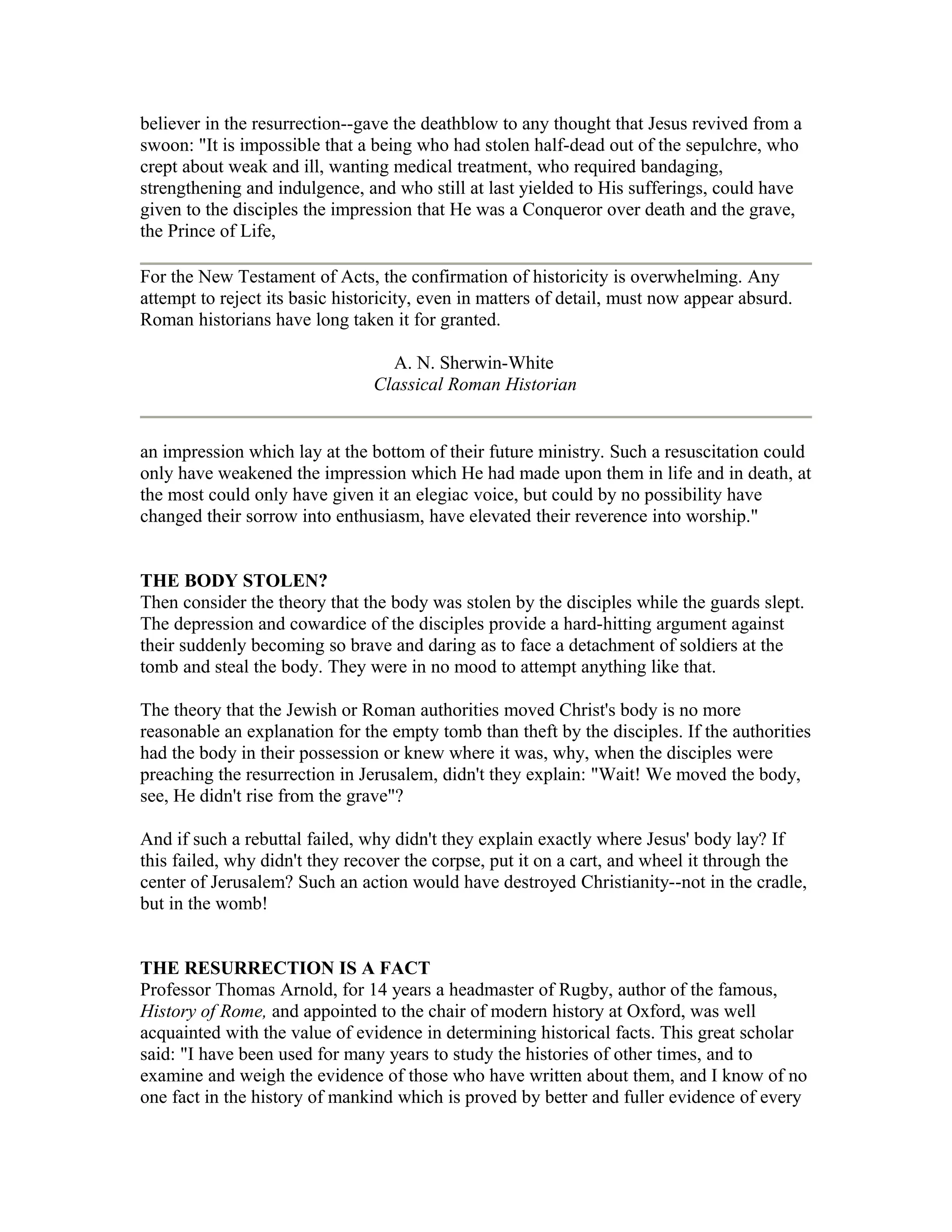 believer in the resurrection--gave the deathblow to any thought that Jesus revived from a
swoon: "It is impossible that a being who had stolen half-dead out of the sepulchre, who
crept about weak and ill, wanting medical treatment, who required bandaging,
strengthening and indulgence, and who still at last yielded to His sufferings, could have
given to the disciples the impression that He was a Conqueror over death and the grave,
the Prince of Life,
For the New Testament of Acts, the confirmation of historicity is overwhelming. Any
attempt to reject its basic historicity, even in matters of detail, must now appear absurd.
Roman historians have long taken it for granted.
A. N. Sherwin-White
Classical Roman Historian
an impression which lay at the bottom of their future ministry. Such a resuscitation could
only have weakened the impression which He had made upon them in life and in death, at
the most could only have given it an elegiac voice, but could by no possibility have
changed their sorrow into enthusiasm, have elevated their reverence into worship."
THE BODY STOLEN?
Then consider the theory that the body was stolen by the disciples while the guards slept.
The depression and cowardice of the disciples provide a hard-hitting argument against
their suddenly becoming so brave and daring as to face a detachment of soldiers at the
tomb and steal the body. They were in no mood to attempt anything like that.
The theory that the Jewish or Roman authorities moved Christ's body is no more
reasonable an explanation for the empty tomb than theft by the disciples. If the authorities
had the body in their possession or knew where it was, why, when the disciples were
preaching the resurrection in Jerusalem, didn't they explain: "Wait! We moved the body,
see, He didn't rise from the grave"?
And if such a rebuttal failed, why didn't they explain exactly where Jesus' body lay? If
this failed, why didn't they recover the corpse, put it on a cart, and wheel it through the
center of Jerusalem? Such an action would have destroyed Christianity--not in the cradle,
but in the womb!
THE RESURRECTION IS A FACT
Professor Thomas Arnold, for 14 years a headmaster of Rugby, author of the famous,
History of Rome, and appointed to the chair of modern history at Oxford, was well
acquainted with the value of evidence in determining historical facts. This great scholar
said: "I have been used for many years to study the histories of other times, and to
examine and weigh the evidence of those who have written about them, and I know of no
one fact in the history of mankind which is proved by better and fuller evidence of every
 