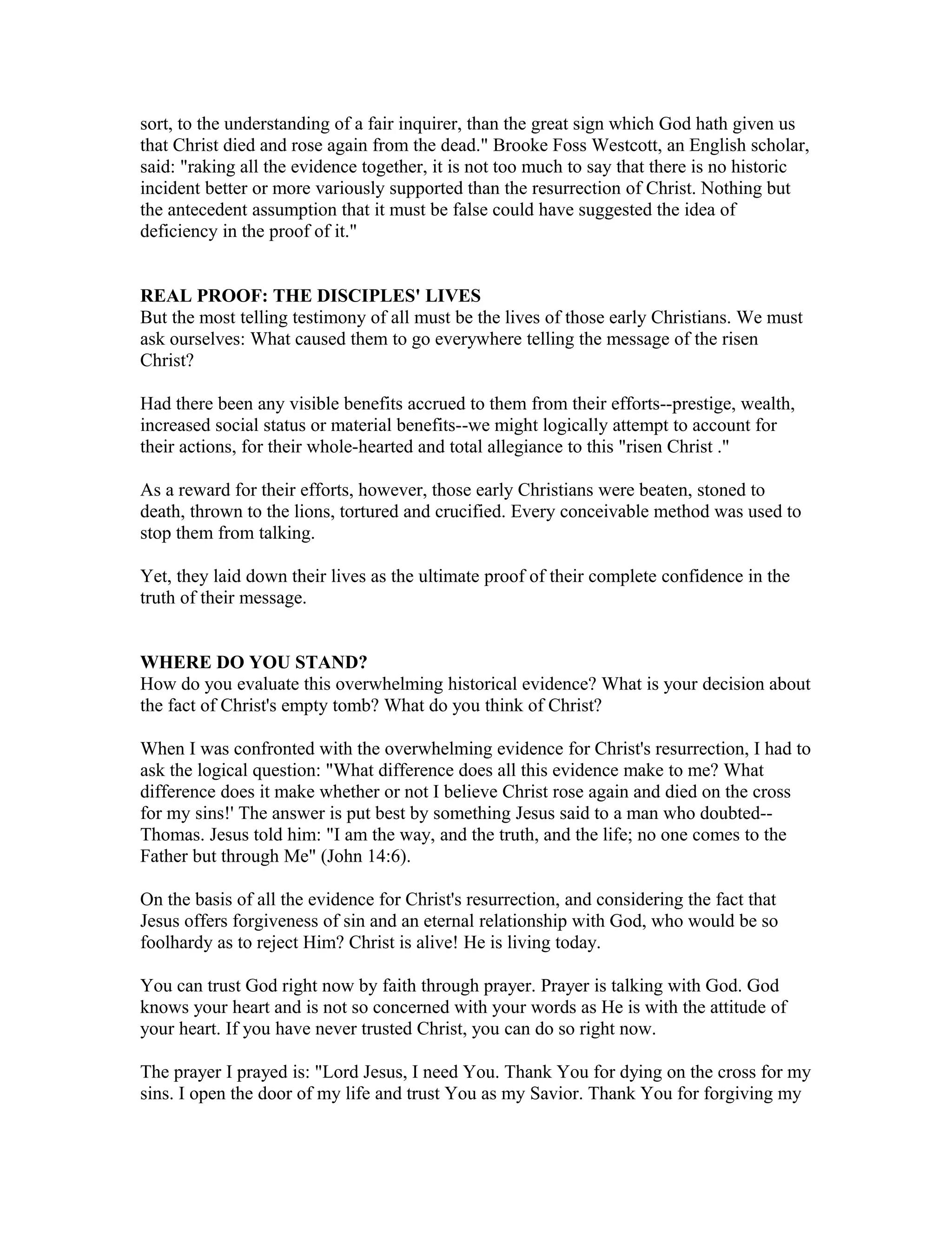 sort, to the understanding of a fair inquirer, than the great sign which God hath given us
that Christ died and rose again from the dead." Brooke Foss Westcott, an English scholar,
said: "raking all the evidence together, it is not too much to say that there is no historic
incident better or more variously supported than the resurrection of Christ. Nothing but
the antecedent assumption that it must be false could have suggested the idea of
deficiency in the proof of it."
REAL PROOF: THE DISCIPLES' LIVES
But the most telling testimony of all must be the lives of those early Christians. We must
ask ourselves: What caused them to go everywhere telling the message of the risen
Christ?
Had there been any visible benefits accrued to them from their efforts--prestige, wealth,
increased social status or material benefits--we might logically attempt to account for
their actions, for their whole-hearted and total allegiance to this "risen Christ ."
As a reward for their efforts, however, those early Christians were beaten, stoned to
death, thrown to the lions, tortured and crucified. Every conceivable method was used to
stop them from talking.
Yet, they laid down their lives as the ultimate proof of their complete confidence in the
truth of their message.
WHERE DO YOU STAND?
How do you evaluate this overwhelming historical evidence? What is your decision about
the fact of Christ's empty tomb? What do you think of Christ?
When I was confronted with the overwhelming evidence for Christ's resurrection, I had to
ask the logical question: "What difference does all this evidence make to me? What
difference does it make whether or not I believe Christ rose again and died on the cross
for my sins!' The answer is put best by something Jesus said to a man who doubted--
Thomas. Jesus told him: "I am the way, and the truth, and the life; no one comes to the
Father but through Me" (John 14:6).
On the basis of all the evidence for Christ's resurrection, and considering the fact that
Jesus offers forgiveness of sin and an eternal relationship with God, who would be so
foolhardy as to reject Him? Christ is alive! He is living today.
You can trust God right now by faith through prayer. Prayer is talking with God. God
knows your heart and is not so concerned with your words as He is with the attitude of
your heart. If you have never trusted Christ, you can do so right now.
The prayer I prayed is: "Lord Jesus, I need You. Thank You for dying on the cross for my
sins. I open the door of my life and trust You as my Savior. Thank You for forgiving my
 