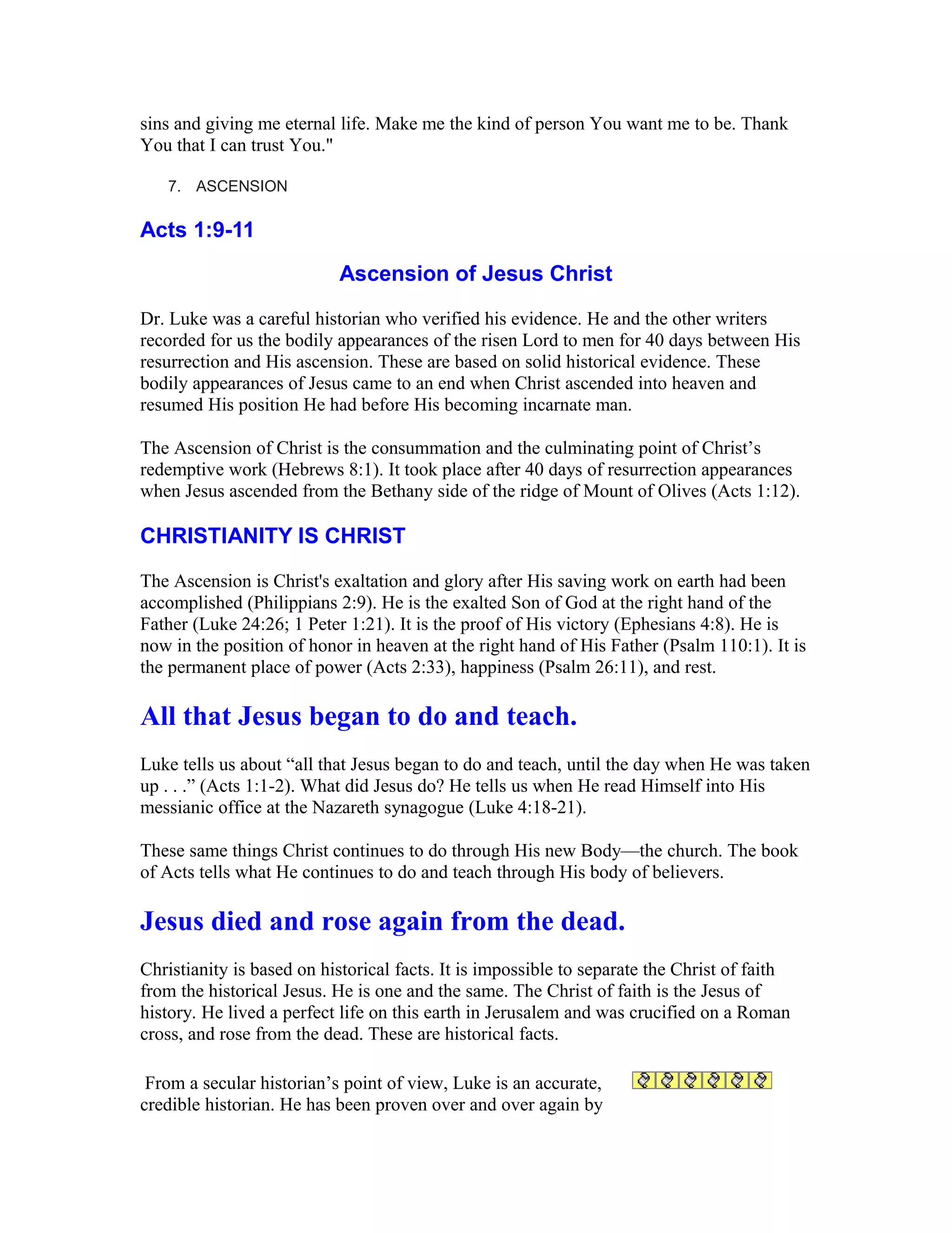 sins and giving me eternal life. Make me the kind of person You want me to be. Thank
You that I can trust You."
7. ASCENSION
Acts 1:9-11
Ascension of Jesus Christ
Dr. Luke was a careful historian who verified his evidence. He and the other writers
recorded for us the bodily appearances of the risen Lord to men for 40 days between His
resurrection and His ascension. These are based on solid historical evidence. These
bodily appearances of Jesus came to an end when Christ ascended into heaven and
resumed His position He had before His becoming incarnate man.
The Ascension of Christ is the consummation and the culminating point of Christ’s
redemptive work (Hebrews 8:1). It took place after 40 days of resurrection appearances
when Jesus ascended from the Bethany side of the ridge of Mount of Olives (Acts 1:12).
CHRISTIANITY IS CHRIST
The Ascension is Christ's exaltation and glory after His saving work on earth had been
accomplished (Philippians 2:9). He is the exalted Son of God at the right hand of the
Father (Luke 24:26; 1 Peter 1:21). It is the proof of His victory (Ephesians 4:8). He is
now in the position of honor in heaven at the right hand of His Father (Psalm 110:1). It is
the permanent place of power (Acts 2:33), happiness (Psalm 26:11), and rest.
All that Jesus began to do and teach.
Luke tells us about “all that Jesus began to do and teach, until the day when He was taken
up . . .” (Acts 1:1-2). What did Jesus do? He tells us when He read Himself into His
messianic office at the Nazareth synagogue (Luke 4:18-21).
These same things Christ continues to do through His new Body—the church. The book
of Acts tells what He continues to do and teach through His body of believers.
Jesus died and rose again from the dead.
Christianity is based on historical facts. It is impossible to separate the Christ of faith
from the historical Jesus. He is one and the same. The Christ of faith is the Jesus of
history. He lived a perfect life on this earth in Jerusalem and was crucified on a Roman
cross, and rose from the dead. These are historical facts.
From a secular historian’s point of view, Luke is an accurate,
credible historian. He has been proven over and over again by
 