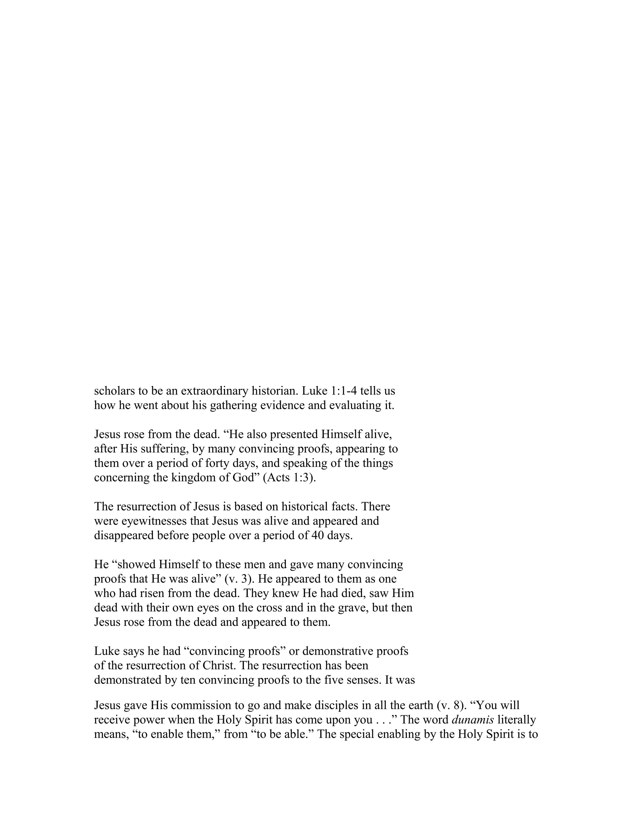 scholars to be an extraordinary historian. Luke 1:1-4 tells us
how he went about his gathering evidence and evaluating it.
Jesus rose from the dead. “He also presented Himself alive,
after His suffering, by many convincing proofs, appearing to
them over a period of forty days, and speaking of the things
concerning the kingdom of God” (Acts 1:3).
The resurrection of Jesus is based on historical facts. There
were eyewitnesses that Jesus was alive and appeared and
disappeared before people over a period of 40 days.
He “showed Himself to these men and gave many convincing
proofs that He was alive” (v. 3). He appeared to them as one
who had risen from the dead. They knew He had died, saw Him
dead with their own eyes on the cross and in the grave, but then
Jesus rose from the dead and appeared to them.
Luke says he had “convincing proofs” or demonstrative proofs
of the resurrection of Christ. The resurrection has been
demonstrated by ten convincing proofs to the five senses. It was
Jesus gave His commission to go and make disciples in all the earth (v. 8). “You will
receive power when the Holy Spirit has come upon you . . .” The word dunamis literally
means, “to enable them,” from “to be able.” The special enabling by the Holy Spirit is to
 