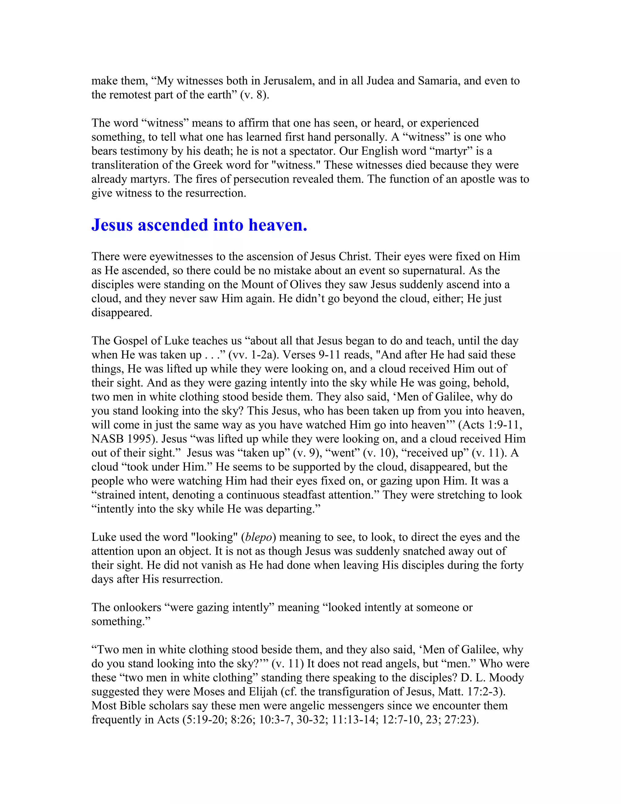 make them, “My witnesses both in Jerusalem, and in all Judea and Samaria, and even to
the remotest part of the earth” (v. 8).
The word “witness” means to affirm that one has seen, or heard, or experienced
something, to tell what one has learned first hand personally. A “witness” is one who
bears testimony by his death; he is not a spectator. Our English word “martyr” is a
transliteration of the Greek word for "witness." These witnesses died because they were
already martyrs. The fires of persecution revealed them. The function of an apostle was to
give witness to the resurrection.
Jesus ascended into heaven.
There were eyewitnesses to the ascension of Jesus Christ. Their eyes were fixed on Him
as He ascended, so there could be no mistake about an event so supernatural. As the
disciples were standing on the Mount of Olives they saw Jesus suddenly ascend into a
cloud, and they never saw Him again. He didn’t go beyond the cloud, either; He just
disappeared.
The Gospel of Luke teaches us “about all that Jesus began to do and teach, until the day
when He was taken up . . .” (vv. 1-2a). Verses 9-11 reads, "And after He had said these
things, He was lifted up while they were looking on, and a cloud received Him out of
their sight. And as they were gazing intently into the sky while He was going, behold,
two men in white clothing stood beside them. They also said, ‘Men of Galilee, why do
you stand looking into the sky? This Jesus, who has been taken up from you into heaven,
will come in just the same way as you have watched Him go into heaven’” (Acts 1:9-11,
NASB 1995). Jesus “was lifted up while they were looking on, and a cloud received Him
out of their sight.” Jesus was “taken up” (v. 9), “went” (v. 10), “received up” (v. 11). A
cloud “took under Him.” He seems to be supported by the cloud, disappeared, but the
people who were watching Him had their eyes fixed on, or gazing upon Him. It was a
“strained intent, denoting a continuous steadfast attention.” They were stretching to look
“intently into the sky while He was departing.”
Luke used the word "looking" (blepo) meaning to see, to look, to direct the eyes and the
attention upon an object. It is not as though Jesus was suddenly snatched away out of
their sight. He did not vanish as He had done when leaving His disciples during the forty
days after His resurrection.
The onlookers “were gazing intently” meaning “looked intently at someone or
something.”
“Two men in white clothing stood beside them, and they also said, ‘Men of Galilee, why
do you stand looking into the sky?’” (v. 11) It does not read angels, but “men.” Who were
these “two men in white clothing” standing there speaking to the disciples? D. L. Moody
suggested they were Moses and Elijah (cf. the transfiguration of Jesus, Matt. 17:2-3).
Most Bible scholars say these men were angelic messengers since we encounter them
frequently in Acts (5:19-20; 8:26; 10:3-7, 30-32; 11:13-14; 12:7-10, 23; 27:23).
 