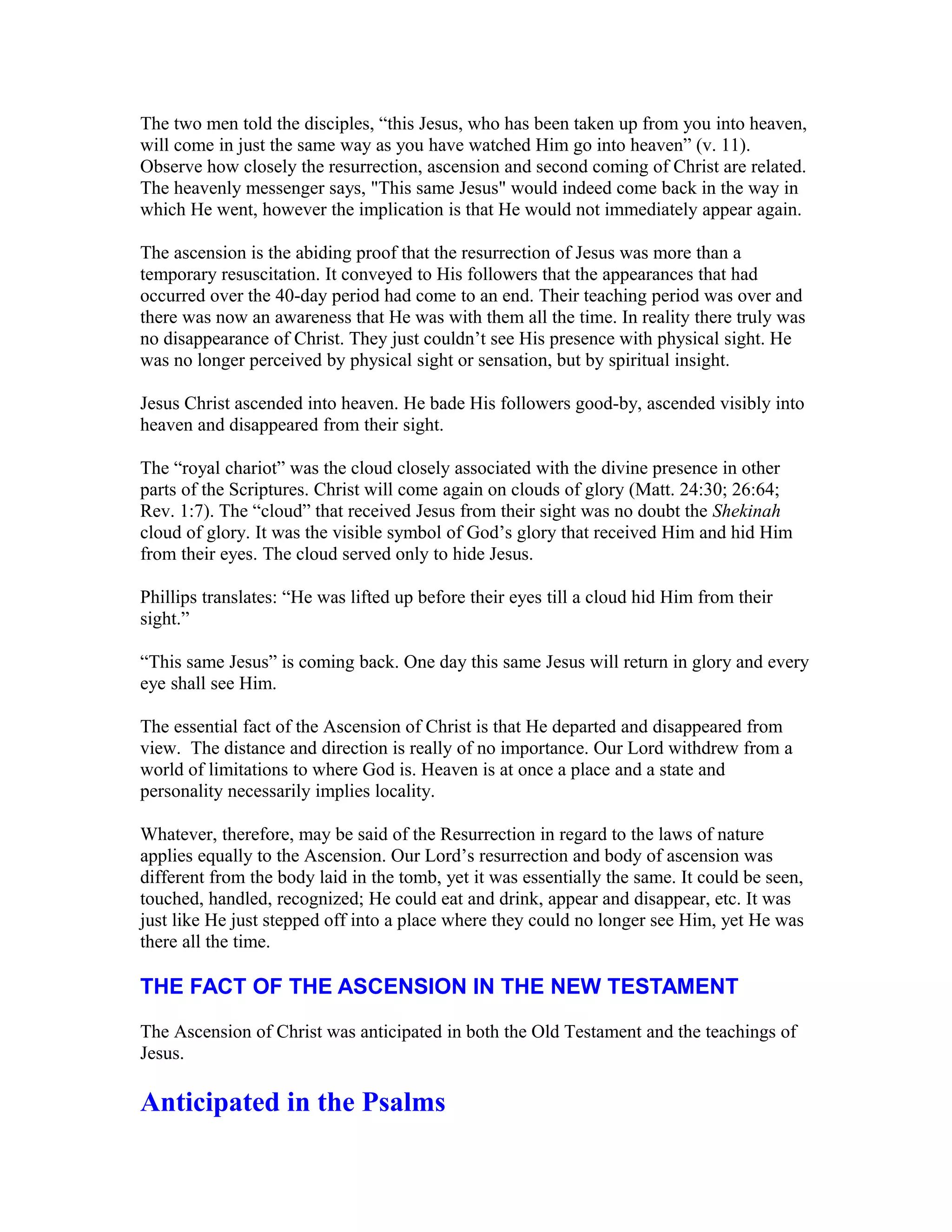 The two men told the disciples, “this Jesus, who has been taken up from you into heaven,
will come in just the same way as you have watched Him go into heaven” (v. 11).
Observe how closely the resurrection, ascension and second coming of Christ are related.
The heavenly messenger says, "This same Jesus" would indeed come back in the way in
which He went, however the implication is that He would not immediately appear again.
The ascension is the abiding proof that the resurrection of Jesus was more than a
temporary resuscitation. It conveyed to His followers that the appearances that had
occurred over the 40-day period had come to an end. Their teaching period was over and
there was now an awareness that He was with them all the time. In reality there truly was
no disappearance of Christ. They just couldn’t see His presence with physical sight. He
was no longer perceived by physical sight or sensation, but by spiritual insight.
Jesus Christ ascended into heaven. He bade His followers good-by, ascended visibly into
heaven and disappeared from their sight.
The “royal chariot” was the cloud closely associated with the divine presence in other
parts of the Scriptures. Christ will come again on clouds of glory (Matt. 24:30; 26:64;
Rev. 1:7). The “cloud” that received Jesus from their sight was no doubt the Shekinah
cloud of glory. It was the visible symbol of God’s glory that received Him and hid Him
from their eyes. The cloud served only to hide Jesus.
Phillips translates: “He was lifted up before their eyes till a cloud hid Him from their
sight.”
“This same Jesus” is coming back. One day this same Jesus will return in glory and every
eye shall see Him.
The essential fact of the Ascension of Christ is that He departed and disappeared from
view. The distance and direction is really of no importance. Our Lord withdrew from a
world of limitations to where God is. Heaven is at once a place and a state and
personality necessarily implies locality.
Whatever, therefore, may be said of the Resurrection in regard to the laws of nature
applies equally to the Ascension. Our Lord’s resurrection and body of ascension was
different from the body laid in the tomb, yet it was essentially the same. It could be seen,
touched, handled, recognized; He could eat and drink, appear and disappear, etc. It was
just like He just stepped off into a place where they could no longer see Him, yet He was
there all the time.
THE FACT OF THE ASCENSION IN THE NEW TESTAMENT
The Ascension of Christ was anticipated in both the Old Testament and the teachings of
Jesus.
Anticipated in the Psalms
 