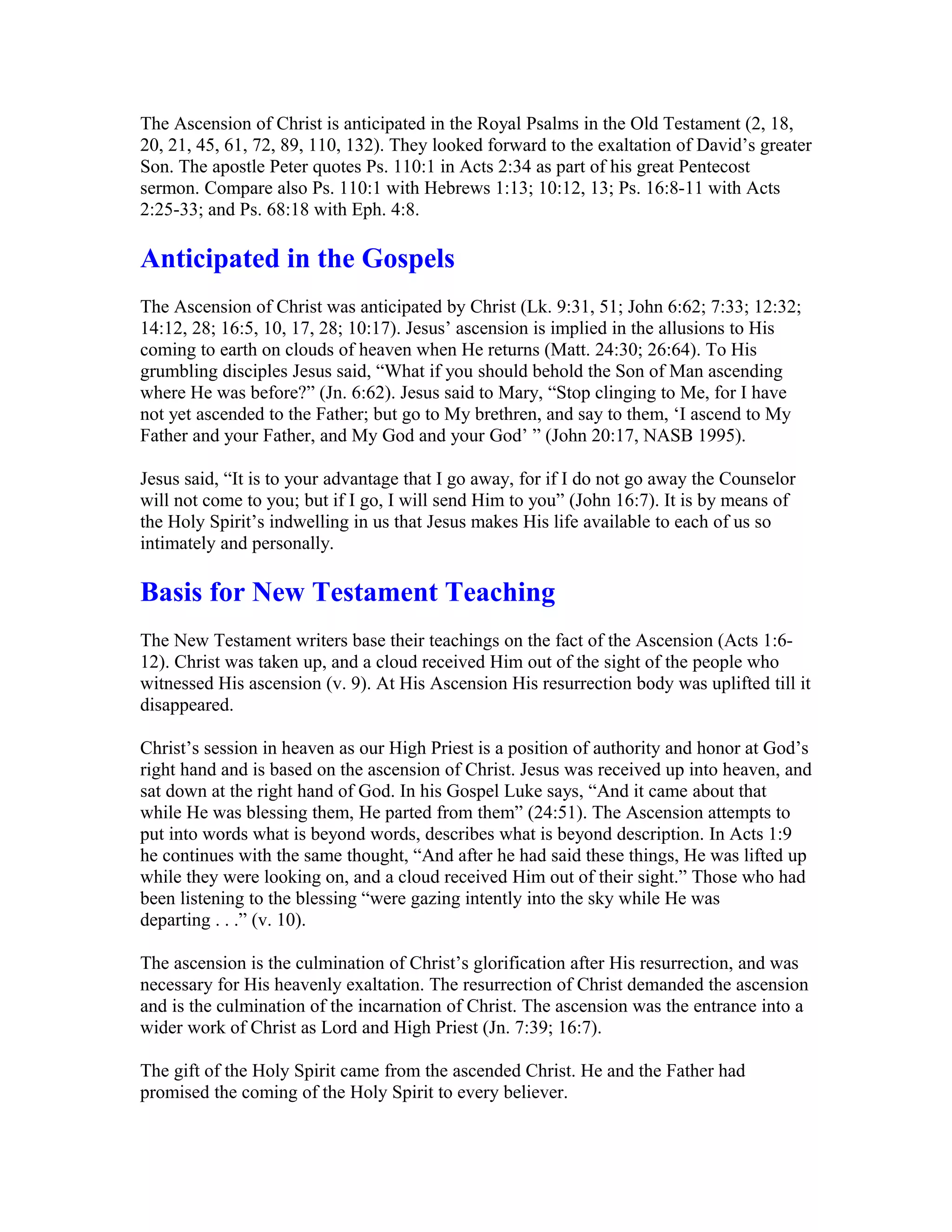The Ascension of Christ is anticipated in the Royal Psalms in the Old Testament (2, 18,
20, 21, 45, 61, 72, 89, 110, 132). They looked forward to the exaltation of David’s greater
Son. The apostle Peter quotes Ps. 110:1 in Acts 2:34 as part of his great Pentecost
sermon. Compare also Ps. 110:1 with Hebrews 1:13; 10:12, 13; Ps. 16:8-11 with Acts
2:25-33; and Ps. 68:18 with Eph. 4:8.
Anticipated in the Gospels
The Ascension of Christ was anticipated by Christ (Lk. 9:31, 51; John 6:62; 7:33; 12:32;
14:12, 28; 16:5, 10, 17, 28; 10:17). Jesus’ ascension is implied in the allusions to His
coming to earth on clouds of heaven when He returns (Matt. 24:30; 26:64). To His
grumbling disciples Jesus said, “What if you should behold the Son of Man ascending
where He was before?” (Jn. 6:62). Jesus said to Mary, “Stop clinging to Me, for I have
not yet ascended to the Father; but go to My brethren, and say to them, ‘I ascend to My
Father and your Father, and My God and your God’ ” (John 20:17, NASB 1995).
Jesus said, “It is to your advantage that I go away, for if I do not go away the Counselor
will not come to you; but if I go, I will send Him to you” (John 16:7). It is by means of
the Holy Spirit’s indwelling in us that Jesus makes His life available to each of us so
intimately and personally.
Basis for New Testament Teaching
The New Testament writers base their teachings on the fact of the Ascension (Acts 1:6-
12). Christ was taken up, and a cloud received Him out of the sight of the people who
witnessed His ascension (v. 9). At His Ascension His resurrection body was uplifted till it
disappeared.
Christ’s session in heaven as our High Priest is a position of authority and honor at God’s
right hand and is based on the ascension of Christ. Jesus was received up into heaven, and
sat down at the right hand of God. In his Gospel Luke says, “And it came about that
while He was blessing them, He parted from them” (24:51). The Ascension attempts to
put into words what is beyond words, describes what is beyond description. In Acts 1:9
he continues with the same thought, “And after he had said these things, He was lifted up
while they were looking on, and a cloud received Him out of their sight.” Those who had
been listening to the blessing “were gazing intently into the sky while He was
departing . . .” (v. 10).
The ascension is the culmination of Christ’s glorification after His resurrection, and was
necessary for His heavenly exaltation. The resurrection of Christ demanded the ascension
and is the culmination of the incarnation of Christ. The ascension was the entrance into a
wider work of Christ as Lord and High Priest (Jn. 7:39; 16:7).
The gift of the Holy Spirit came from the ascended Christ. He and the Father had
promised the coming of the Holy Spirit to every believer.
 