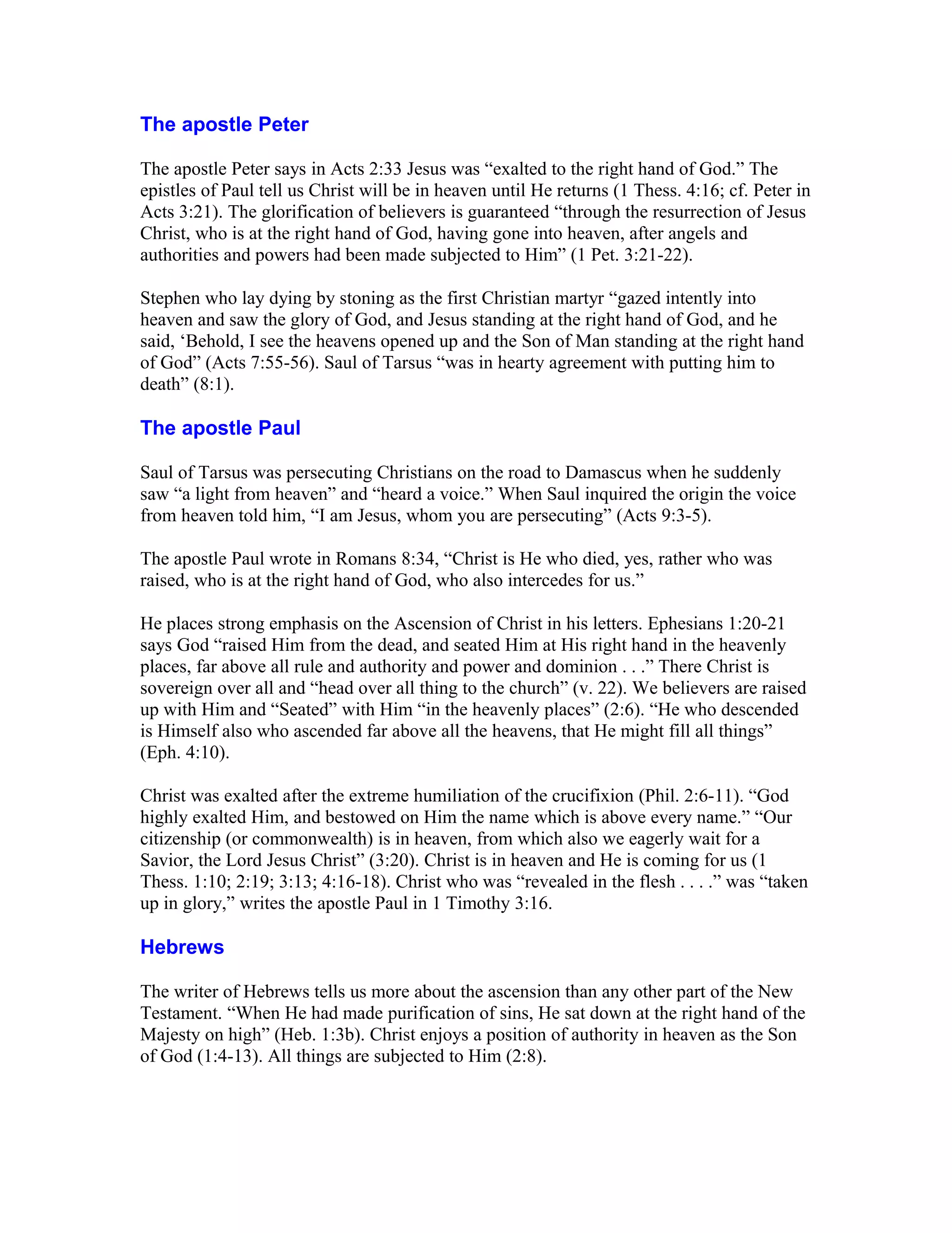 The apostle Peter
The apostle Peter says in Acts 2:33 Jesus was “exalted to the right hand of God.” The
epistles of Paul tell us Christ will be in heaven until He returns (1 Thess. 4:16; cf. Peter in
Acts 3:21). The glorification of believers is guaranteed “through the resurrection of Jesus
Christ, who is at the right hand of God, having gone into heaven, after angels and
authorities and powers had been made subjected to Him” (1 Pet. 3:21-22).
Stephen who lay dying by stoning as the first Christian martyr “gazed intently into
heaven and saw the glory of God, and Jesus standing at the right hand of God, and he
said, ‘Behold, I see the heavens opened up and the Son of Man standing at the right hand
of God” (Acts 7:55-56). Saul of Tarsus “was in hearty agreement with putting him to
death” (8:1).
The apostle Paul
Saul of Tarsus was persecuting Christians on the road to Damascus when he suddenly
saw “a light from heaven” and “heard a voice.” When Saul inquired the origin the voice
from heaven told him, “I am Jesus, whom you are persecuting” (Acts 9:3-5).
The apostle Paul wrote in Romans 8:34, “Christ is He who died, yes, rather who was
raised, who is at the right hand of God, who also intercedes for us.”
He places strong emphasis on the Ascension of Christ in his letters. Ephesians 1:20-21
says God “raised Him from the dead, and seated Him at His right hand in the heavenly
places, far above all rule and authority and power and dominion . . .” There Christ is
sovereign over all and “head over all thing to the church” (v. 22). We believers are raised
up with Him and “Seated” with Him “in the heavenly places” (2:6). “He who descended
is Himself also who ascended far above all the heavens, that He might fill all things”
(Eph. 4:10).
Christ was exalted after the extreme humiliation of the crucifixion (Phil. 2:6-11). “God
highly exalted Him, and bestowed on Him the name which is above every name.” “Our
citizenship (or commonwealth) is in heaven, from which also we eagerly wait for a
Savior, the Lord Jesus Christ” (3:20). Christ is in heaven and He is coming for us (1
Thess. 1:10; 2:19; 3:13; 4:16-18). Christ who was “revealed in the flesh . . . .” was “taken
up in glory,” writes the apostle Paul in 1 Timothy 3:16.
Hebrews
The writer of Hebrews tells us more about the ascension than any other part of the New
Testament. “When He had made purification of sins, He sat down at the right hand of the
Majesty on high” (Heb. 1:3b). Christ enjoys a position of authority in heaven as the Son
of God (1:4-13). All things are subjected to Him (2:8).
 