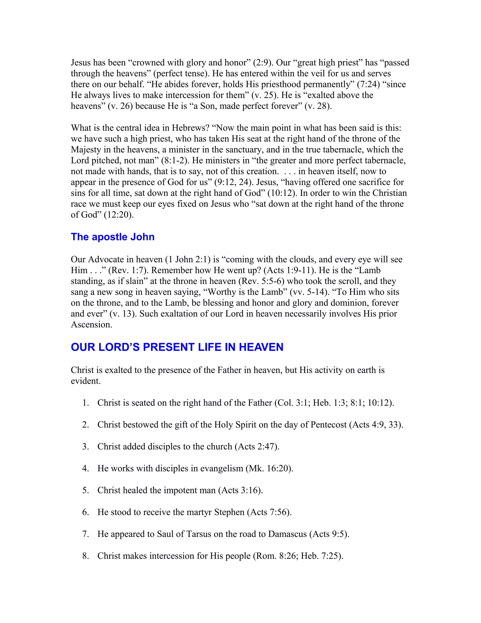 Jesus has been “crowned with glory and honor” (2:9). Our “great high priest” has “passed
through the heavens” (perfect tense). He has entered within the veil for us and serves
there on our behalf. “He abides forever, holds His priesthood permanently” (7:24) “since
He always lives to make intercession for them” (v. 25). He is “exalted above the
heavens” (v. 26) because He is “a Son, made perfect forever” (v. 28).
What is the central idea in Hebrews? “Now the main point in what has been said is this:
we have such a high priest, who has taken His seat at the right hand of the throne of the
Majesty in the heavens, a minister in the sanctuary, and in the true tabernacle, which the
Lord pitched, not man” (8:1-2). He ministers in “the greater and more perfect tabernacle,
not made with hands, that is to say, not of this creation. . . . in heaven itself, now to
appear in the presence of God for us” (9:12, 24). Jesus, “having offered one sacrifice for
sins for all time, sat down at the right hand of God” (10:12). In order to win the Christian
race we must keep our eyes fixed on Jesus who “sat down at the right hand of the throne
of God” (12:20).
The apostle John
Our Advocate in heaven (1 John 2:1) is “coming with the clouds, and every eye will see
Him . . .” (Rev. 1:7). Remember how He went up? (Acts 1:9-11). He is the “Lamb
standing, as if slain” at the throne in heaven (Rev. 5:5-6) who took the scroll, and they
sang a new song in heaven saying, “Worthy is the Lamb” (vv. 5-14). “To Him who sits
on the throne, and to the Lamb, be blessing and honor and glory and dominion, forever
and ever” (v. 13). Such exaltation of our Lord in heaven necessarily involves His prior
Ascension.
OUR LORD’S PRESENT LIFE IN HEAVEN
Christ is exalted to the presence of the Father in heaven, but His activity on earth is
evident.
1. Christ is seated on the right hand of the Father (Col. 3:1; Heb. 1:3; 8:1; 10:12).
2. Christ bestowed the gift of the Holy Spirit on the day of Pentecost (Acts 4:9, 33).
3. Christ added disciples to the church (Acts 2:47).
4. He works with disciples in evangelism (Mk. 16:20).
5. Christ healed the impotent man (Acts 3:16).
6. He stood to receive the martyr Stephen (Acts 7:56).
7. He appeared to Saul of Tarsus on the road to Damascus (Acts 9:5).
8. Christ makes intercession for His people (Rom. 8:26; Heb. 7:25).
 
