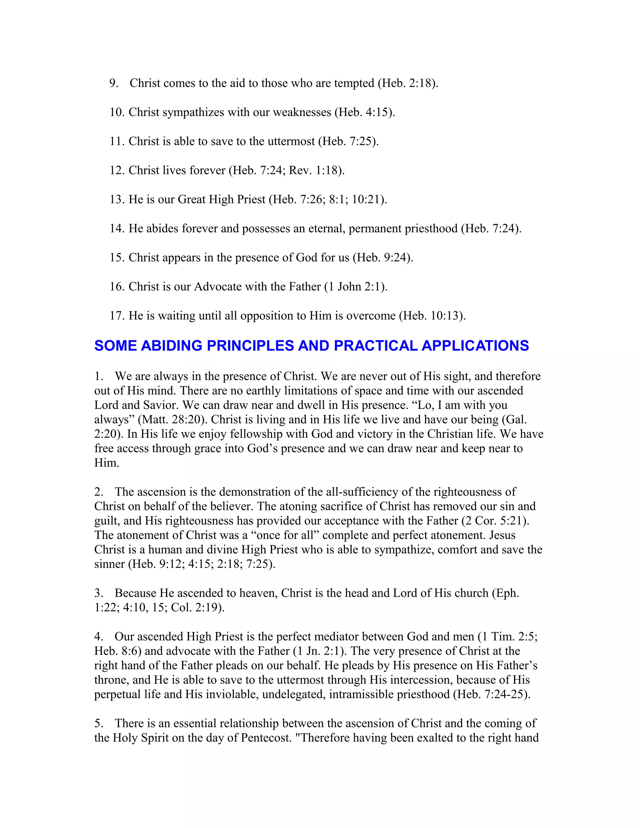 9. Christ comes to the aid to those who are tempted (Heb. 2:18).
10. Christ sympathizes with our weaknesses (Heb. 4:15).
11. Christ is able to save to the uttermost (Heb. 7:25).
12. Christ lives forever (Heb. 7:24; Rev. 1:18).
13. He is our Great High Priest (Heb. 7:26; 8:1; 10:21).
14. He abides forever and possesses an eternal, permanent priesthood (Heb. 7:24).
15. Christ appears in the presence of God for us (Heb. 9:24).
16. Christ is our Advocate with the Father (1 John 2:1).
17. He is waiting until all opposition to Him is overcome (Heb. 10:13).
SOME ABIDING PRINCIPLES AND PRACTICAL APPLICATIONS
1. We are always in the presence of Christ. We are never out of His sight, and therefore
out of His mind. There are no earthly limitations of space and time with our ascended
Lord and Savior. We can draw near and dwell in His presence. “Lo, I am with you
always” (Matt. 28:20). Christ is living and in His life we live and have our being (Gal.
2:20). In His life we enjoy fellowship with God and victory in the Christian life. We have
free access through grace into God’s presence and we can draw near and keep near to
Him.
2. The ascension is the demonstration of the all-sufficiency of the righteousness of
Christ on behalf of the believer. The atoning sacrifice of Christ has removed our sin and
guilt, and His righteousness has provided our acceptance with the Father (2 Cor. 5:21).
The atonement of Christ was a “once for all” complete and perfect atonement. Jesus
Christ is a human and divine High Priest who is able to sympathize, comfort and save the
sinner (Heb. 9:12; 4:15; 2:18; 7:25).
3. Because He ascended to heaven, Christ is the head and Lord of His church (Eph.
1:22; 4:10, 15; Col. 2:19).
4. Our ascended High Priest is the perfect mediator between God and men (1 Tim. 2:5;
Heb. 8:6) and advocate with the Father (1 Jn. 2:1). The very presence of Christ at the
right hand of the Father pleads on our behalf. He pleads by His presence on His Father’s
throne, and He is able to save to the uttermost through His intercession, because of His
perpetual life and His inviolable, undelegated, intramissible priesthood (Heb. 7:24-25).
5. There is an essential relationship between the ascension of Christ and the coming of
the Holy Spirit on the day of Pentecost. "Therefore having been exalted to the right hand
 