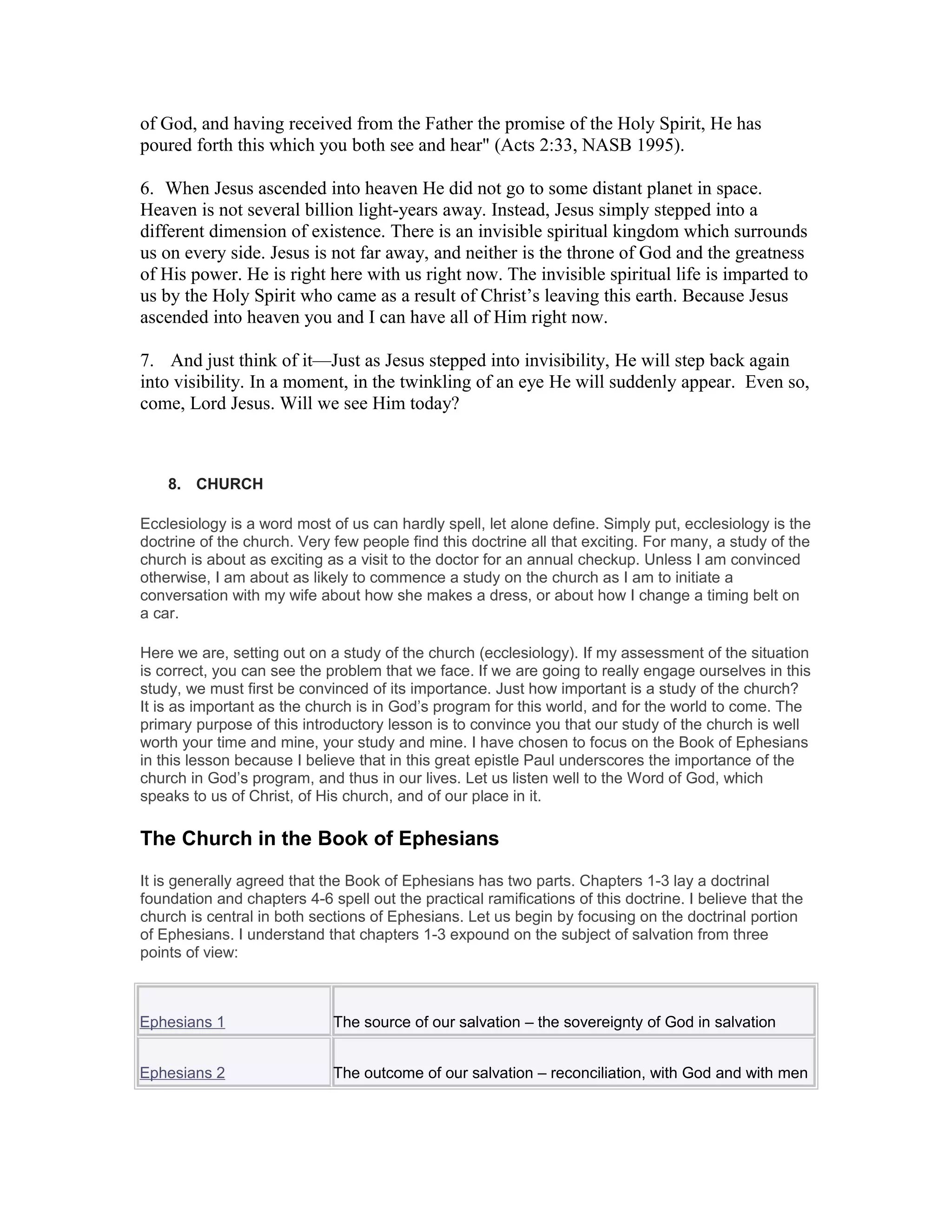 of God, and having received from the Father the promise of the Holy Spirit, He has
poured forth this which you both see and hear" (Acts 2:33, NASB 1995).
6. When Jesus ascended into heaven He did not go to some distant planet in space.
Heaven is not several billion light-years away. Instead, Jesus simply stepped into a
different dimension of existence. There is an invisible spiritual kingdom which surrounds
us on every side. Jesus is not far away, and neither is the throne of God and the greatness
of His power. He is right here with us right now. The invisible spiritual life is imparted to
us by the Holy Spirit who came as a result of Christ’s leaving this earth. Because Jesus
ascended into heaven you and I can have all of Him right now.
7. And just think of it—Just as Jesus stepped into invisibility, He will step back again
into visibility. In a moment, in the twinkling of an eye He will suddenly appear. Even so,
come, Lord Jesus. Will we see Him today?
8. CHURCH
Ecclesiology is a word most of us can hardly spell, let alone define. Simply put, ecclesiology is the
doctrine of the church. Very few people find this doctrine all that exciting. For many, a study of the
church is about as exciting as a visit to the doctor for an annual checkup. Unless I am convinced
otherwise, I am about as likely to commence a study on the church as I am to initiate a
conversation with my wife about how she makes a dress, or about how I change a timing belt on
a car.
Here we are, setting out on a study of the church (ecclesiology). If my assessment of the situation
is correct, you can see the problem that we face. If we are going to really engage ourselves in this
study, we must first be convinced of its importance. Just how important is a study of the church?
It is as important as the church is in God’s program for this world, and for the world to come. The
primary purpose of this introductory lesson is to convince you that our study of the church is well
worth your time and mine, your study and mine. I have chosen to focus on the Book of Ephesians
in this lesson because I believe that in this great epistle Paul underscores the importance of the
church in God’s program, and thus in our lives. Let us listen well to the Word of God, which
speaks to us of Christ, of His church, and of our place in it.
The Church in the Book of Ephesians
It is generally agreed that the Book of Ephesians has two parts. Chapters 1-3 lay a doctrinal
foundation and chapters 4-6 spell out the practical ramifications of this doctrine. I believe that the
church is central in both sections of Ephesians. Let us begin by focusing on the doctrinal portion
of Ephesians. I understand that chapters 1-3 expound on the subject of salvation from three
points of view:
Ephesians 1 The source of our salvation – the sovereignty of God in salvation
Ephesians 2 The outcome of our salvation – reconciliation, with God and with men
 