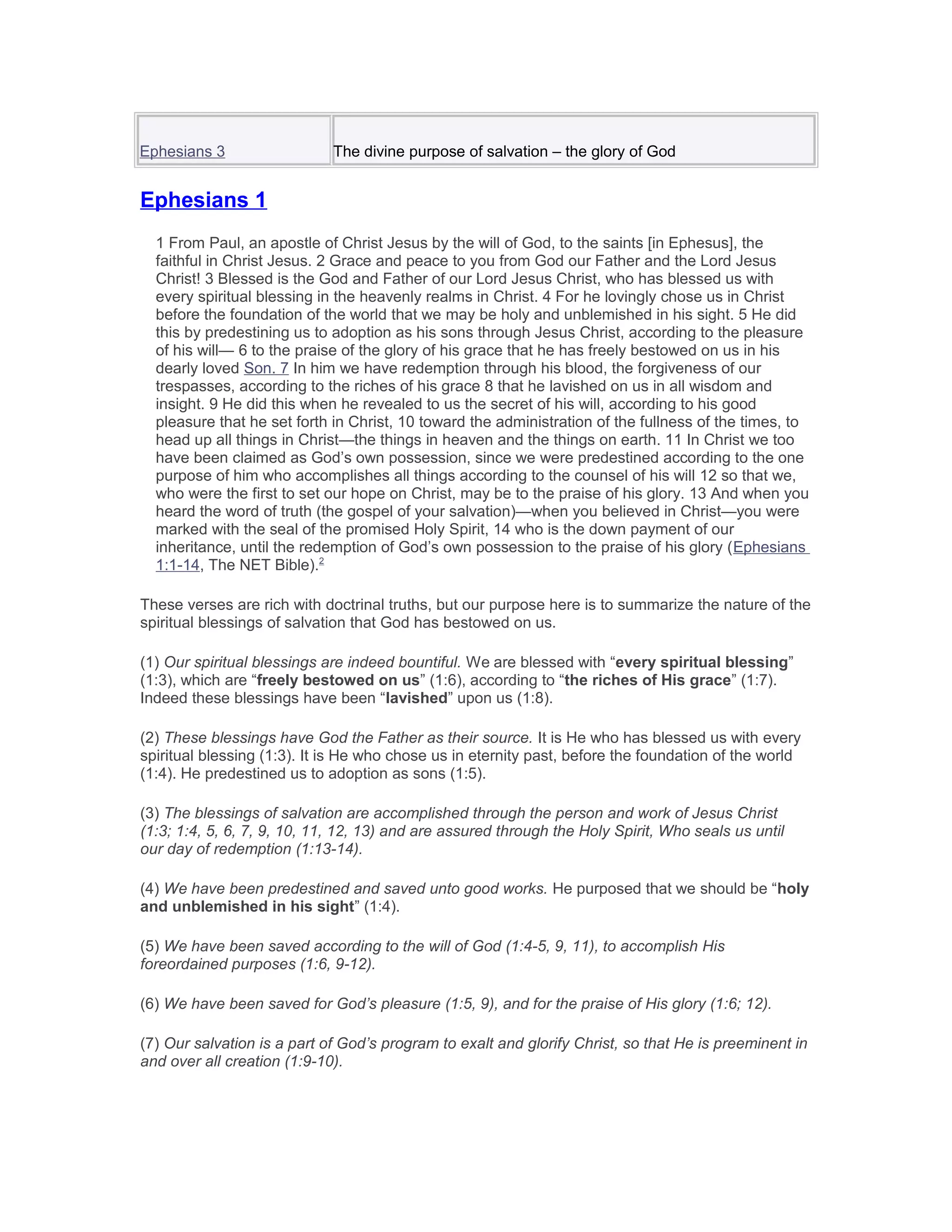 Ephesians 3 The divine purpose of salvation – the glory of God
Ephesians 1
1 From Paul, an apostle of Christ Jesus by the will of God, to the saints [in Ephesus], the
faithful in Christ Jesus. 2 Grace and peace to you from God our Father and the Lord Jesus
Christ! 3 Blessed is the God and Father of our Lord Jesus Christ, who has blessed us with
every spiritual blessing in the heavenly realms in Christ. 4 For he lovingly chose us in Christ
before the foundation of the world that we may be holy and unblemished in his sight. 5 He did
this by predestining us to adoption as his sons through Jesus Christ, according to the pleasure
of his will— 6 to the praise of the glory of his grace that he has freely bestowed on us in his
dearly loved Son. 7 In him we have redemption through his blood, the forgiveness of our
trespasses, according to the riches of his grace 8 that he lavished on us in all wisdom and
insight. 9 He did this when he revealed to us the secret of his will, according to his good
pleasure that he set forth in Christ, 10 toward the administration of the fullness of the times, to
head up all things in Christ—the things in heaven and the things on earth. 11 In Christ we too
have been claimed as God’s own possession, since we were predestined according to the one
purpose of him who accomplishes all things according to the counsel of his will 12 so that we,
who were the first to set our hope on Christ, may be to the praise of his glory. 13 And when you
heard the word of truth (the gospel of your salvation)—when you believed in Christ—you were
marked with the seal of the promised Holy Spirit, 14 who is the down payment of our
inheritance, until the redemption of God’s own possession to the praise of his glory (Ephesians
1:1-14, The NET Bible).2
These verses are rich with doctrinal truths, but our purpose here is to summarize the nature of the
spiritual blessings of salvation that God has bestowed on us.
(1) Our spiritual blessings are indeed bountiful. We are blessed with “every spiritual blessing”
(1:3), which are “freely bestowed on us” (1:6), according to “the riches of His grace” (1:7).
Indeed these blessings have been “lavished” upon us (1:8).
(2) These blessings have God the Father as their source. It is He who has blessed us with every
spiritual blessing (1:3). It is He who chose us in eternity past, before the foundation of the world
(1:4). He predestined us to adoption as sons (1:5).
(3) The blessings of salvation are accomplished through the person and work of Jesus Christ
(1:3; 1:4, 5, 6, 7, 9, 10, 11, 12, 13) and are assured through the Holy Spirit, Who seals us until
our day of redemption (1:13-14).
(4) We have been predestined and saved unto good works. He purposed that we should be “holy
and unblemished in his sight” (1:4).
(5) We have been saved according to the will of God (1:4-5, 9, 11), to accomplish His
foreordained purposes (1:6, 9-12).
(6) We have been saved for God’s pleasure (1:5, 9), and for the praise of His glory (1:6; 12).
(7) Our salvation is a part of God’s program to exalt and glorify Christ, so that He is preeminent in
and over all creation (1:9-10).
 