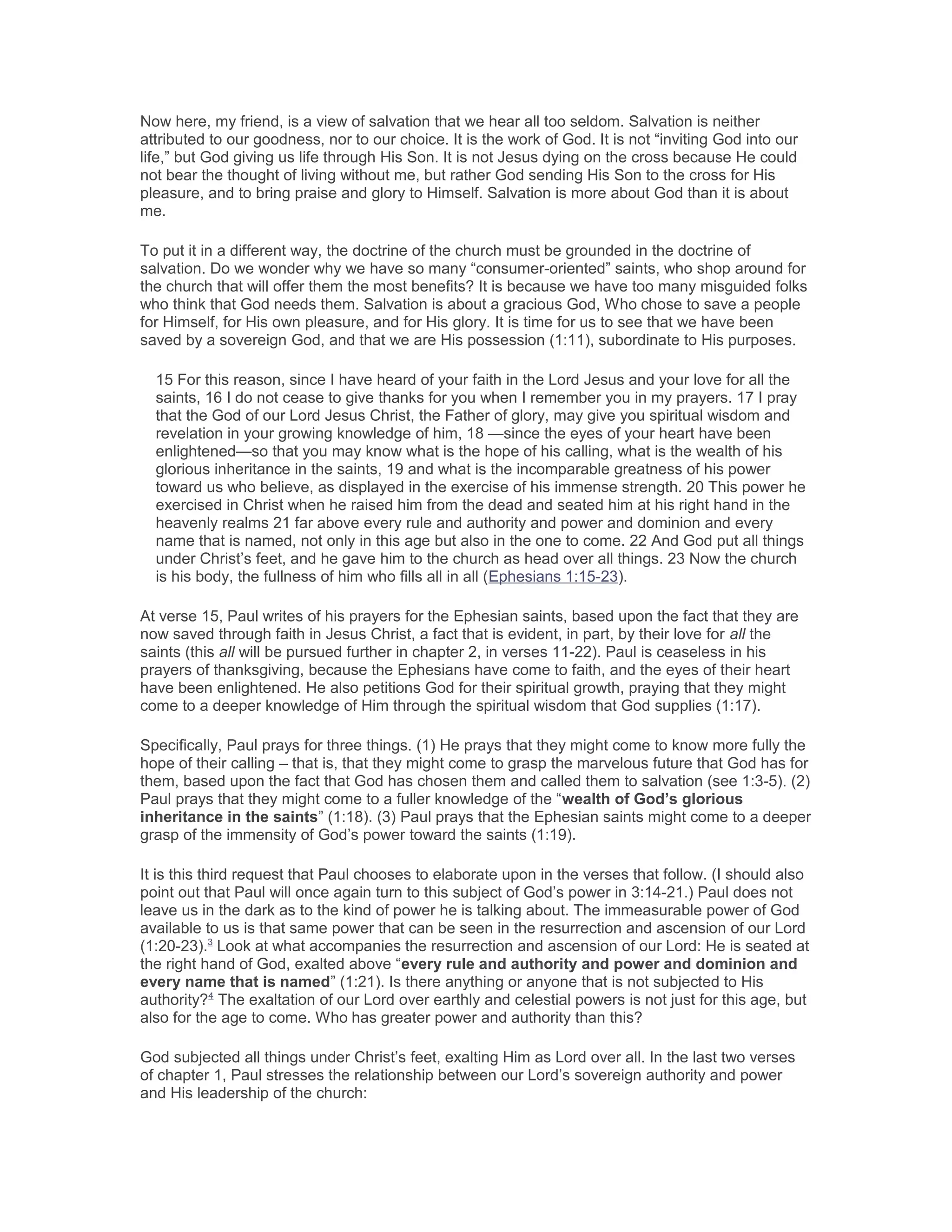 Now here, my friend, is a view of salvation that we hear all too seldom. Salvation is neither
attributed to our goodness, nor to our choice. It is the work of God. It is not “inviting God into our
life,” but God giving us life through His Son. It is not Jesus dying on the cross because He could
not bear the thought of living without me, but rather God sending His Son to the cross for His
pleasure, and to bring praise and glory to Himself. Salvation is more about God than it is about
me.
To put it in a different way, the doctrine of the church must be grounded in the doctrine of
salvation. Do we wonder why we have so many “consumer-oriented” saints, who shop around for
the church that will offer them the most benefits? It is because we have too many misguided folks
who think that God needs them. Salvation is about a gracious God, Who chose to save a people
for Himself, for His own pleasure, and for His glory. It is time for us to see that we have been
saved by a sovereign God, and that we are His possession (1:11), subordinate to His purposes.
15 For this reason, since I have heard of your faith in the Lord Jesus and your love for all the
saints, 16 I do not cease to give thanks for you when I remember you in my prayers. 17 I pray
that the God of our Lord Jesus Christ, the Father of glory, may give you spiritual wisdom and
revelation in your growing knowledge of him, 18 —since the eyes of your heart have been
enlightened—so that you may know what is the hope of his calling, what is the wealth of his
glorious inheritance in the saints, 19 and what is the incomparable greatness of his power
toward us who believe, as displayed in the exercise of his immense strength. 20 This power he
exercised in Christ when he raised him from the dead and seated him at his right hand in the
heavenly realms 21 far above every rule and authority and power and dominion and every
name that is named, not only in this age but also in the one to come. 22 And God put all things
under Christ’s feet, and he gave him to the church as head over all things. 23 Now the church
is his body, the fullness of him who fills all in all (Ephesians 1:15-23).
At verse 15, Paul writes of his prayers for the Ephesian saints, based upon the fact that they are
now saved through faith in Jesus Christ, a fact that is evident, in part, by their love for all the
saints (this all will be pursued further in chapter 2, in verses 11-22). Paul is ceaseless in his
prayers of thanksgiving, because the Ephesians have come to faith, and the eyes of their heart
have been enlightened. He also petitions God for their spiritual growth, praying that they might
come to a deeper knowledge of Him through the spiritual wisdom that God supplies (1:17).
Specifically, Paul prays for three things. (1) He prays that they might come to know more fully the
hope of their calling – that is, that they might come to grasp the marvelous future that God has for
them, based upon the fact that God has chosen them and called them to salvation (see 1:3-5). (2)
Paul prays that they might come to a fuller knowledge of the “wealth of God’s glorious
inheritance in the saints” (1:18). (3) Paul prays that the Ephesian saints might come to a deeper
grasp of the immensity of God’s power toward the saints (1:19).
It is this third request that Paul chooses to elaborate upon in the verses that follow. (I should also
point out that Paul will once again turn to this subject of God’s power in 3:14-21.) Paul does not
leave us in the dark as to the kind of power he is talking about. The immeasurable power of God
available to us is that same power that can be seen in the resurrection and ascension of our Lord
(1:20-23).3
Look at what accompanies the resurrection and ascension of our Lord: He is seated at
the right hand of God, exalted above “every rule and authority and power and dominion and
every name that is named” (1:21). Is there anything or anyone that is not subjected to His
authority?4
The exaltation of our Lord over earthly and celestial powers is not just for this age, but
also for the age to come. Who has greater power and authority than this?
God subjected all things under Christ’s feet, exalting Him as Lord over all. In the last two verses
of chapter 1, Paul stresses the relationship between our Lord’s sovereign authority and power
and His leadership of the church:
 