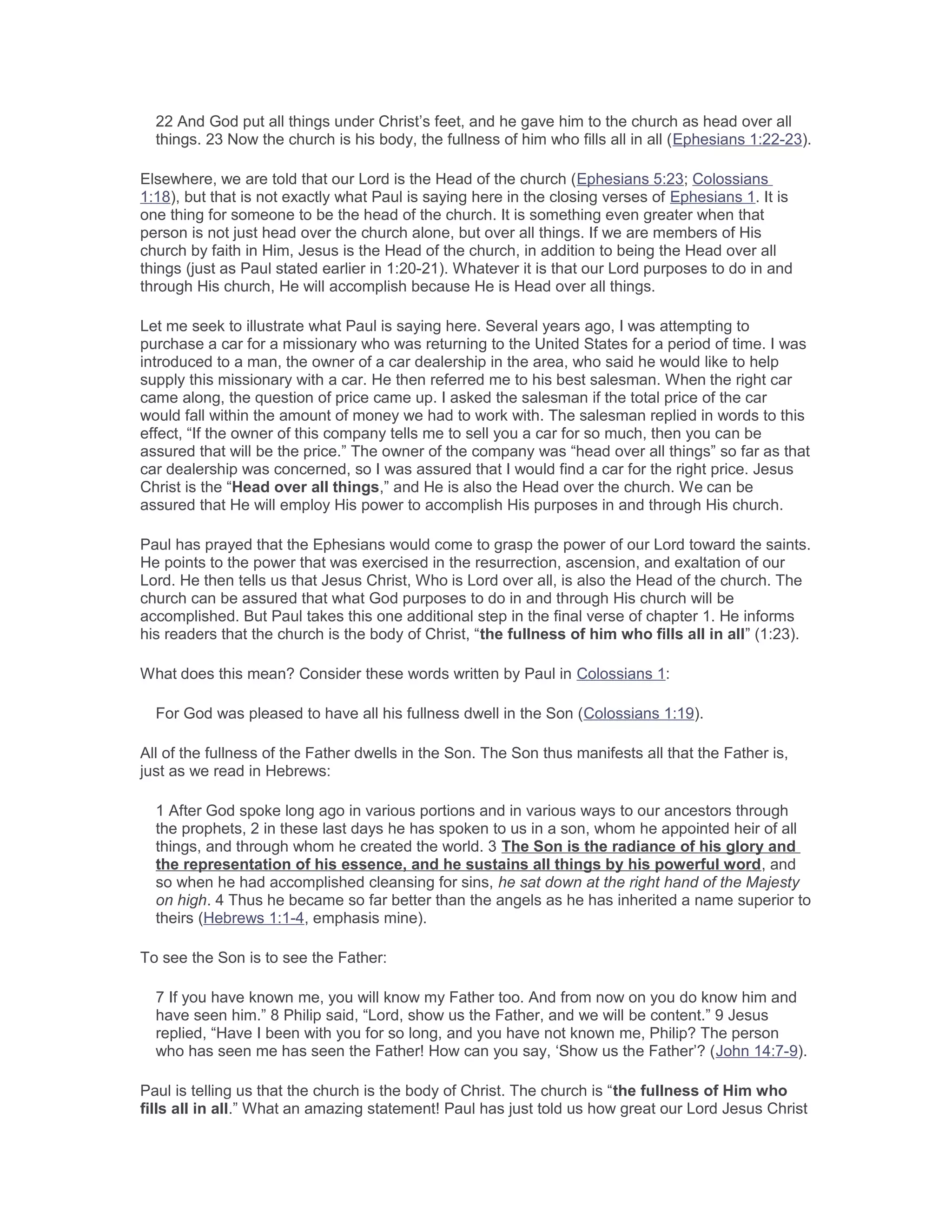 22 And God put all things under Christ’s feet, and he gave him to the church as head over all
things. 23 Now the church is his body, the fullness of him who fills all in all (Ephesians 1:22-23).
Elsewhere, we are told that our Lord is the Head of the church (Ephesians 5:23; Colossians
1:18), but that is not exactly what Paul is saying here in the closing verses of Ephesians 1. It is
one thing for someone to be the head of the church. It is something even greater when that
person is not just head over the church alone, but over all things. If we are members of His
church by faith in Him, Jesus is the Head of the church, in addition to being the Head over all
things (just as Paul stated earlier in 1:20-21). Whatever it is that our Lord purposes to do in and
through His church, He will accomplish because He is Head over all things.
Let me seek to illustrate what Paul is saying here. Several years ago, I was attempting to
purchase a car for a missionary who was returning to the United States for a period of time. I was
introduced to a man, the owner of a car dealership in the area, who said he would like to help
supply this missionary with a car. He then referred me to his best salesman. When the right car
came along, the question of price came up. I asked the salesman if the total price of the car
would fall within the amount of money we had to work with. The salesman replied in words to this
effect, “If the owner of this company tells me to sell you a car for so much, then you can be
assured that will be the price.” The owner of the company was “head over all things” so far as that
car dealership was concerned, so I was assured that I would find a car for the right price. Jesus
Christ is the “Head over all things,” and He is also the Head over the church. We can be
assured that He will employ His power to accomplish His purposes in and through His church.
Paul has prayed that the Ephesians would come to grasp the power of our Lord toward the saints.
He points to the power that was exercised in the resurrection, ascension, and exaltation of our
Lord. He then tells us that Jesus Christ, Who is Lord over all, is also the Head of the church. The
church can be assured that what God purposes to do in and through His church will be
accomplished. But Paul takes this one additional step in the final verse of chapter 1. He informs
his readers that the church is the body of Christ, “the fullness of him who fills all in all” (1:23).
What does this mean? Consider these words written by Paul in Colossians 1:
For God was pleased to have all his fullness dwell in the Son (Colossians 1:19).
All of the fullness of the Father dwells in the Son. The Son thus manifests all that the Father is,
just as we read in Hebrews:
1 After God spoke long ago in various portions and in various ways to our ancestors through
the prophets, 2 in these last days he has spoken to us in a son, whom he appointed heir of all
things, and through whom he created the world. 3 The Son is the radiance of his glory and
the representation of his essence, and he sustains all things by his powerful word, and
so when he had accomplished cleansing for sins, he sat down at the right hand of the Majesty
on high. 4 Thus he became so far better than the angels as he has inherited a name superior to
theirs (Hebrews 1:1-4, emphasis mine).
To see the Son is to see the Father:
7 If you have known me, you will know my Father too. And from now on you do know him and
have seen him.” 8 Philip said, “Lord, show us the Father, and we will be content.” 9 Jesus
replied, “Have I been with you for so long, and you have not known me, Philip? The person
who has seen me has seen the Father! How can you say, ‘Show us the Father’? (John 14:7-9).
Paul is telling us that the church is the body of Christ. The church is “the fullness of Him who
fills all in all.” What an amazing statement! Paul has just told us how great our Lord Jesus Christ
 