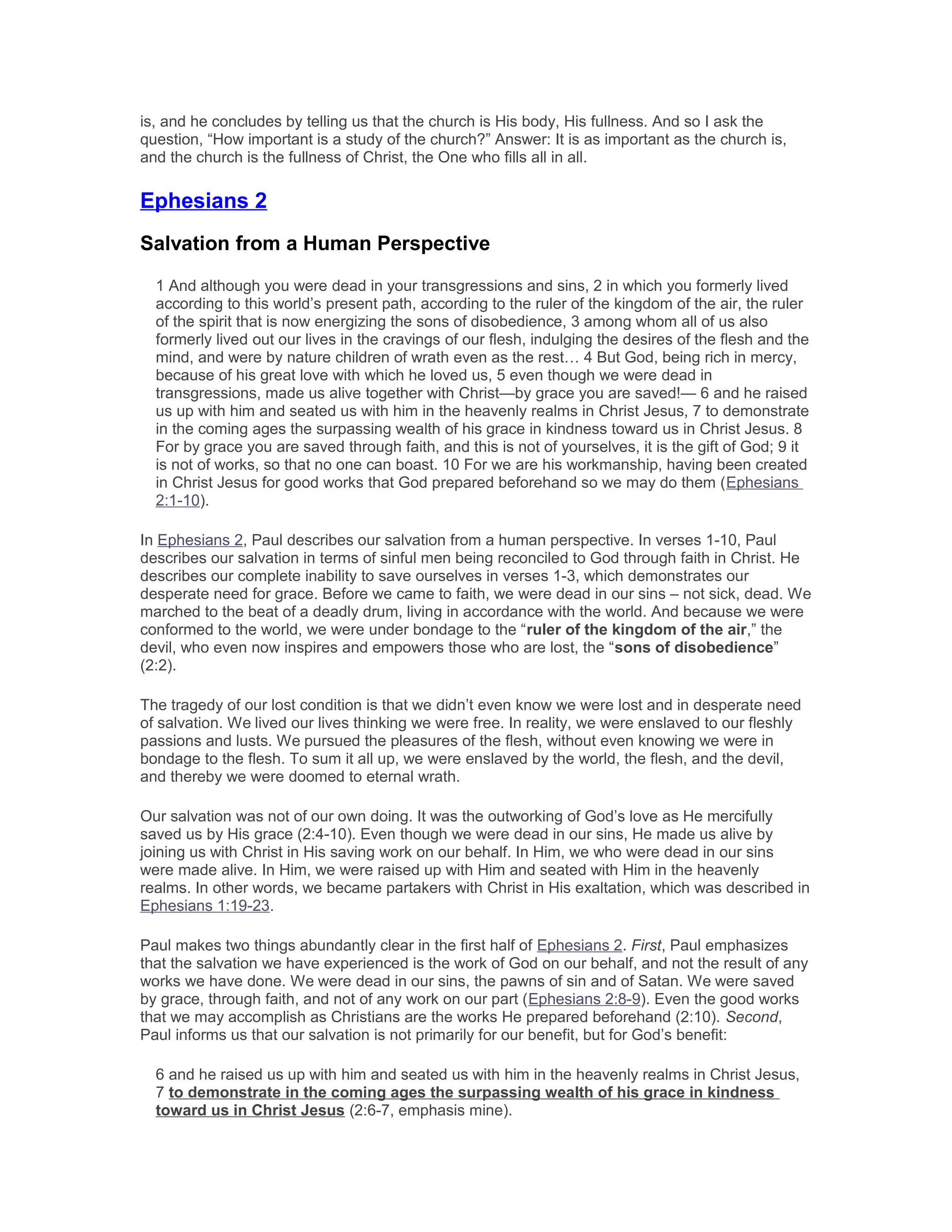is, and he concludes by telling us that the church is His body, His fullness. And so I ask the
question, “How important is a study of the church?” Answer: It is as important as the church is,
and the church is the fullness of Christ, the One who fills all in all.
Ephesians 2
Salvation from a Human Perspective
1 And although you were dead in your transgressions and sins, 2 in which you formerly lived
according to this world’s present path, according to the ruler of the kingdom of the air, the ruler
of the spirit that is now energizing the sons of disobedience, 3 among whom all of us also
formerly lived out our lives in the cravings of our flesh, indulging the desires of the flesh and the
mind, and were by nature children of wrath even as the rest… 4 But God, being rich in mercy,
because of his great love with which he loved us, 5 even though we were dead in
transgressions, made us alive together with Christ—by grace you are saved!— 6 and he raised
us up with him and seated us with him in the heavenly realms in Christ Jesus, 7 to demonstrate
in the coming ages the surpassing wealth of his grace in kindness toward us in Christ Jesus. 8
For by grace you are saved through faith, and this is not of yourselves, it is the gift of God; 9 it
is not of works, so that no one can boast. 10 For we are his workmanship, having been created
in Christ Jesus for good works that God prepared beforehand so we may do them (Ephesians
2:1-10).
In Ephesians 2, Paul describes our salvation from a human perspective. In verses 1-10, Paul
describes our salvation in terms of sinful men being reconciled to God through faith in Christ. He
describes our complete inability to save ourselves in verses 1-3, which demonstrates our
desperate need for grace. Before we came to faith, we were dead in our sins – not sick, dead. We
marched to the beat of a deadly drum, living in accordance with the world. And because we were
conformed to the world, we were under bondage to the “ruler of the kingdom of the air,” the
devil, who even now inspires and empowers those who are lost, the “sons of disobedience”
(2:2).
The tragedy of our lost condition is that we didn’t even know we were lost and in desperate need
of salvation. We lived our lives thinking we were free. In reality, we were enslaved to our fleshly
passions and lusts. We pursued the pleasures of the flesh, without even knowing we were in
bondage to the flesh. To sum it all up, we were enslaved by the world, the flesh, and the devil,
and thereby we were doomed to eternal wrath.
Our salvation was not of our own doing. It was the outworking of God’s love as He mercifully
saved us by His grace (2:4-10). Even though we were dead in our sins, He made us alive by
joining us with Christ in His saving work on our behalf. In Him, we who were dead in our sins
were made alive. In Him, we were raised up with Him and seated with Him in the heavenly
realms. In other words, we became partakers with Christ in His exaltation, which was described in
Ephesians 1:19-23.
Paul makes two things abundantly clear in the first half of Ephesians 2. First, Paul emphasizes
that the salvation we have experienced is the work of God on our behalf, and not the result of any
works we have done. We were dead in our sins, the pawns of sin and of Satan. We were saved
by grace, through faith, and not of any work on our part (Ephesians 2:8-9). Even the good works
that we may accomplish as Christians are the works He prepared beforehand (2:10). Second,
Paul informs us that our salvation is not primarily for our benefit, but for God’s benefit:
6 and he raised us up with him and seated us with him in the heavenly realms in Christ Jesus,
7 to demonstrate in the coming ages the surpassing wealth of his grace in kindness
toward us in Christ Jesus (2:6-7, emphasis mine).
 